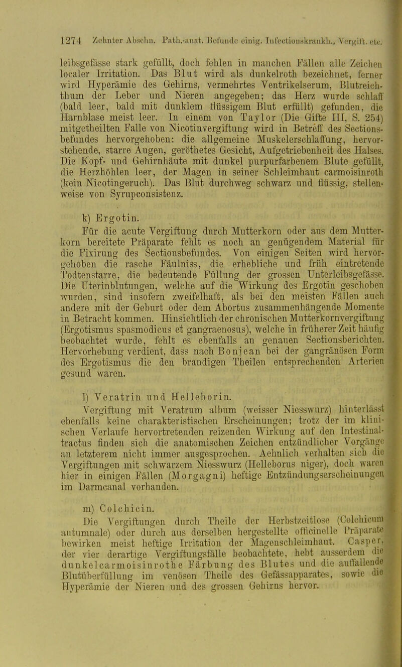 leibsgeiasse stark gefüllt, doch fehlen in manchen Fällen alle Zeichen localer Irritation. Das Blut wird als dunkelroth bezeichnet, ferner wird Hyperämie des Gehirns, vermehrtes Ventrikelserum, Blutreich- thum der Leber und Nieren angegeben; das Herz wurde schlaft' (bald leer, bald mit dunklem flüssigem Blut erfüllt) gefunden, die Harnblase meist leer. In einem von Taylor (Die Gifte HI, S. 254) mitgetheilten Falle von Nicotinvergiftung wird in Betreff des Sections- betündes hervorgehoben: die allgemeine Muskelerschlaffung, hervor- stehende, starre Augen, geröthetes Gesicht, Aufgetriebenheit des Halses. Die Kopf- und Gehirnhäute mit dunkel purpurfarbenem Blute gefüllt, die Herzhöhlen leer, der Magen in seiner Schleimhaut carmoisinroth (kein Nicotingeruch). Das Blut durchweg schwarz und flüssig, stellen- weise von Syrupconsistenz. k) Ergotin. Für die acute Vergiftung durch Mutterkorn oder aus dem Mutter- korn bereitete Präparate fehlt es noch an genügendem Material für die Fixirung des Sectionsbefundes. Von einigen Seiten wird hervor- gehoben die rasche Fäulniss, die erhebliche und früh eintretende Todtenstarre, die bedeutende Füllung der grossen Unterleibsgefässe. Die Uterinblutungen, welche auf die Wirkung des Ergotin geschoben wurden, sind insofern zweifelhaft, als bei den meisten Fällen auch andere mit der Geburt oder dem Abortus zusammenhängende Momente in Betracht kommen. Hinsichtlich der chronischen Mutterkornvergiftung (Ergotismus spasmodicus et gangraenosum), welche in früherer Zeit häufig beobachtet wurde, fehlt es ebenfalls an genauen Sectionsberichten. Hervorhebung verdient, dass nach Bonjean bei der gangränösen Form des Ergotismus die den brandigen Theilen entsprechenden Arterien gesund waren. 1) Veratrin und Helleborin. Vergiftung mit Veratrum album (weisser Niesswurz) hinterlässt ebenfalls keine charakteristischen Erscheinungen; trotz der im klini- schen Verlaufe hervortretenden reizenden Wirkung auf den Intestinal- tractus finden sich die anatomischen Zeichen entzündlicher Vorgange an letzterem nicht immer ausgesprochen. Aehnlich verhalten sich ditj Vergiftungen mit schwarzem Niesswurz (Helleborus niger), doch waren hier in einigen Fällen (Morgagni) heftige Entzündungserscheinungen im Darmcanal vorhanden. m) Colchicin. Die Vergiftungen durch Theilc der Herbstzeitlose (Colchicum autumnale) oder durch aus derselben hergestellte ofricinelle Präparate bewirken meist heftige Irritation der Magenschleimhaut. Caspcr, der vier derartige Vergiftungsfälle beobachtete, hebt ausserdem die dunkelcarmoisinrothe Färbung des Blutes und die auffallende Blutüberfüllung im venösen Theile des Gefässapparates, sowie die Hyperämie der Nieren und des grossen Gehirns hervor.