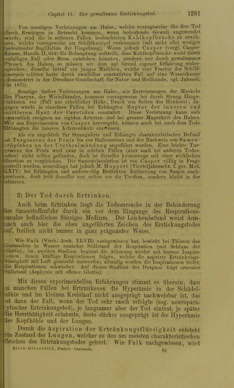 Von sonstigen Verletzungen am Halse, welche vorzugsweise für den Tod ■durch. Erwürgen in Betracht kommen, wenn bedeutende Gewalt angewendet Iwurde, sind die in seltenen Fällen beobachteten Kehlkopfbräche zu erwäh- lten, welche vorzugsweise am Schildknorpel vorkommen (mit mehr oder weniger ^bedeutender Sugillation der Umgebung). Wenn jedoch Casper (vergl. Casper- IlLiman, Handb. II, 654) die Behauptung aufstellt,, dass Kehlkopf brücke nicht durch ■zufälligen Fall oder Stoss entstehen könnten, sondern nur durch gewaltsames IPressen des Halses, so müssen wir dem auf Grund eigener Erfahrung wider- sprechen ; dieselbe betraf ein junges Mädchen, welche eine Fractur des Schild- Ikinorpels erlitten hatte durch zweifellos constatirten Fall auf eine Wasserkanne I demonstrirt in der Dresdner Gesellschaft für Natur und Heilkunde, vgl. Jahresb. Irur 1875). Sonstige tiefere Verletzungen am Halse, wie Zerreissungen der Muskeln llles Pharynx, der Wirbelbänder, kommen vorzugsweise bei durch Strang Hinge- r-ichteten vor (Fall aus erheblicher Höhe, Druck von Seiten des Henkers); da- liegen wurde in einzelnen Fällen bei Erhängten Buptur der inneren und ■mittleren Haut der Carotiden constatirt. Diese Verletzung kann sich I lamentlich ereignen an rigiden Arterien und bei grosser Magerkeit des Halses. |\Wie aus Experimenten von Casper hervorgeht, können auch bei nach dem Tode «Erhängten die inneren Avterienhäute einrissen. Als ein angeblich für Strangulirte und Erhängte charakteristischer Befund |-st Turgescenz des Penis bis zur Halberection und der Nachweis von Samen- l;röpfchen an der Urethralmündung angeführt worden. Eine leichte Tur- I jescenz des Penis wird zwar in solchen Fällen (aber auch bei anderen Todes- i irten) nicht selten gefunden, doch ist dieselbe keineswegs mit einer wirklichen KErection zu vergleichen. Die Samenejaculation ist von Casper völlig in Frage L<estellt worden, neuerdings hat jedoch M. Huppert (Vierteljahrsschr. f. ger. Med. li£XIV) bei Erhängten und anderweitig Erstickten Entleerung von Samen nach- gewiesen, doch tritt derselbe nur selten vor die Urethra, sondern bleibt in der leetzteren. 2) Der Tod durch Ertrinken. Auch beim Ertrinken liegt die Todesursache in der Behinderung Bier Sauerstoffznfuhr durch ein vor dem Eingange des Respirations- ivanales befindliches flüssiges Medium. Der Leichenbefund weist dem- liiach auch hier die oben angeführten Zeichen des Erstickungstodes Luf, freilich nicht immer in ganz prägnanter Weise. I Wie Falk (Virch. Arch. XLVII) nachgewiesen hat, bewirkt bei Thieren das KJjintauchen in Wasser zunächst Stillstand der Respiration (mit Schluss der j'xlottis), im zweiten Stadium beginnt die Athmung wieder mit kurzen Inspira- tionen, denen kräftige Exspirationen folgen, welche die aspirirte Ertränkungs- l lüssigkeit mit Luft gemischt auswerfen; allmälig werden die Inspirationen tiefer, llie Exspirationen schwächer. Auf dieses Stadium der Dyspnoe folgt erneuter I Stillstand (Asphyxie mit offener Glottis). Mit diesen experimentellen Erfahrungen stimmt es überein, dass Im manchen Fällen bei Ertrunkenen die Hyperämie in der Schädel- Ii löhle und im kleinen Kreislauf nicht ausgeprägt nachweisbar ist, das |>st dann der Fall, wenn der Tod sehr rasch erfolgte (sog. neuropara- iytischer Ertrinkungstod), je langsamer aber der Tod eintrat, je später Ii lie Herzthätigkeit erlahmte, desto stärker ausgeprägt ist die Hyperämie liier Kopfhöhle und der Lungen. Durch die Aspiration der Ertränkungsflüssigkeit entsteht hin Zustand der Lungen, welcher zu den am meisten charakteristischen ! Wichen des Ertrinkungstodes gehört. Wie Falk nachgewiesen, wird Birch-HIrsehfeld, Pathol. Anatomie. oi