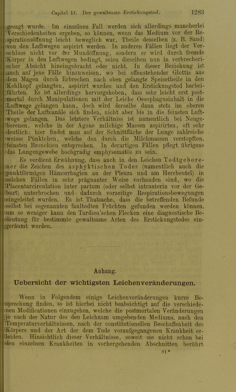 Ungesagt wurde. Im einzelnen Fall werden sich allerdings mancherlei iTVerschiedenheiten ergeben, so können, wenn das Medium vor der Re- il-spirationsöfthung leicht beweglich war, Theile desselben (z. B. Sand) iL von den Luftwegen aspirirt werden. In anderen Fällen liegt der Ver- frschluss nicht vor cter Mundöffnung, sondern er wird durch fremde II Körper in den Luftwegen bedingt, seien dieselben nun in verbrecberi- |l-scher Absicht hineingebracht oder nicht. In dieser Beziehung ist krauch auf jene Fälle hinzuweisen, wo bei offenstehender Glottis aus Ii dem Magen durch Erbrechen nach oben gelangte Speisetheile in den IlKehlkopf gelangten, aspirirt wurden und den Erstickungstod herbei- lliführten. Es ist allerdings hervorgehoben, dass sehr leicht erst post- [limortal durch Manipulationen mit der Leiche Oesophagusinhalt in die iLuftwege gelangen kann, doch wird derselbe dann stets im oberen Theile der Luftcanäle sich finden, nicht aber bis in die feinsten Luft- ^wege gelangen. Das letztere Verhältniss ist namentlich bei Neuge- borenen, welche in der Agone milchige Massen aspirirten, oft sehr • deutlich; hier findet man auf der Schnittfläche der Lunge zahlreiche vweisse Pünktchen, welche den durch die Milchmassen verstopften, ffeinsten Bronchien entsprechen. In derartigen Fällen pflegt übrigens das Lungengewebe hochgradig emphysematös zu sein. Es verdient Erwähnung, dass auch in den Leichen Todtgebore- mer die Zeichen des asphyktischen Todes (namentlich auch die {punktförmigen Hämorrhagien an der Pleura und am Herzbeutel) in -solchen Fällen in sehr prägnanter Weise vorhanden sind, wo die IPlacentarcirculation inter partum (oder selbst intrauterin vor der Ge- Iburt) unterbrochen und ■ dadurch vorzeitige Respirationsbewegungen i eingeleitet wurden. Es ist Thatsache, dass die betreffenden Befunde -selbst bei sogenannten faultodten Früchten gefunden werden können, mm so weniger kann den Tardieu'sehen Flecken eine diagnostische Be- deutung für bestimmte gewaltsame Arten des Erstickungstodes ein- geräumt werden. Uebersicht der wichtigsten Leichenveränderungen. Wenn in Folgendem einige Leichenveränderungen kurze Be- sprechung finden, so ist hierbei nicht beabsichtigt auf die verschiede- >nen Modificationen einzugehen, welche die postmortalen Veränderungen ]je nach der Natur des den Leichnam umgebenden Mediums, nach den Temperaturverhältnissen, nach der constitutionellen Beschaffenheit des ;Körpers und der Art der dem Tode voraufgegangenen Krankheit er- lleiden. Hinsichtlich dieser Verhältnisse, soweit sie nicht schon bei ilden einzelnen Krankheiten in vorhergehenden Abschnitten berührt Anhang.