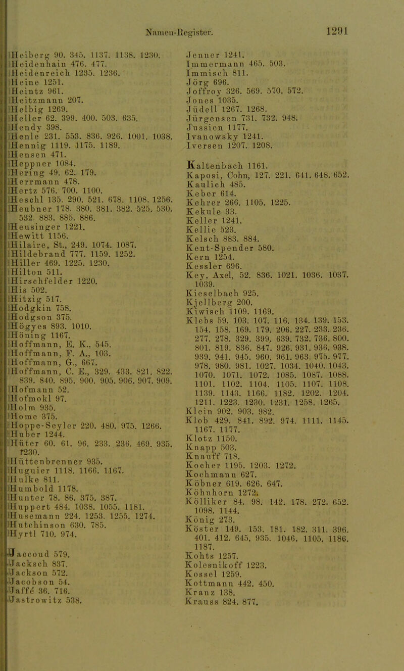 IlHeiberg 90. 345. 1137. 1138. 1230. IIHeidenhaiu 476. 477. I Heidenreich 1235. 1236. IlHeine 1251. IIHeintz 961. liHeitzinann 207. IlHelbig 1269. Heller 62. 399. 400. 503. 635. IlHendy 398. ilenle 231. 553. 836. 926. 1001. 1038. (Hennig 1119. 1175. 1189. IHensen 471. iHeppner 1084. lHering 49. 62. 179. IHerrmann 478. EEertz 576. 700. 1100. IHeschl 135. 290. 521. 678. 1108. 1256. IHeubner 178. 380. 381. 382. 525. 530. 532. 883. 885. 886. IHeusinger 1221. IHewitt 1156. IHilaire, St., 249. 1074. 1087. Hildebrand 777. 1159. 1252. iHiller 469. 1225. 1230. Hilton 511. iHirschfelder 1220. IHis 502. IHitzig 517. iHodgkin 758. IHodgson 375. EHögyes 893. 1010. IHöning 1167. IHoffmann, E. K., 545. IHoffmann, F. A., 103. IHoffmann, G., 667. IHoffmann, C. E., 329. 433. 821. 822. 839. 840. 895. 900. 905. 906. 907. 909. IHofmaun 52. IHofmokl 97. IHolm 935. IHome 375. liHoppe-Seyler 220. 480. 975. 1266. IlHuber 1244. IlHüter 60. 61. 96. 233. 236. 469. 935. f230. IHiittenbrenner 935. IHuguier 1118. 1166. 1167. iHulke 811. lHumbold 1178. IHunter 78. 86. 375. 387. IHuppert 484. 1038. 1055. 1181. IHusemann 224. 1253. 1255. 1274. JHutchinson 630. 785. lHyrtl 710. 974. ccoud 579. ■Uacksch 837. JJackson 572. ^Jacobson 54. iJat'fc 36. 716. IJastrowitz 538. Jenner 1241. Immermann 465. 503. Immisch 811. Jörg 696. Joffroy 326. 569. 570. 572. Jones 1035. J iidell 1267. 1268. Jürgensen 731. 732, lJls. .1 u ssien 1177. lviinowsky 1241. Iversen 1207. 1208. Kaltenbach 1161. Kaposi, Cohn, 127. 221. 0 11. 648. 652. Kaulich 485. Keber 614. Kehrer 266. 1105. 1225. Kekule 33. Keller 1241. Kellie 523. Kelsch 883. 884. Kent-Spender 580. Kern 1254. Kessler 696. Key, Axel, 52. 836. 1021. 1036. 1037. 1039. Kieselbach 925. Kjellberg 200. Kiwisch 1109. 1169. Klebs 59. 103. 107. 116. 134. 139. 153. 154. 158. 169. 179. 206. 227. 233.236. 277. 278. 329. 399. 639. 732. 736. 800. 801. 819. 836. 847. 926. 931. 936. 938. 939. 941. 945. 960. 961. 963. 975. 977. 978. 980. 981. 1027. 1034. 1040. L043. 1070. 1071. 1072. 1085. 1087. 1088. 1101. 1102. 1104. 1105. 1107. 1108. 1139. 1143. 1166. 1182. 1202. 1204. 1211. 1223. 1230. 1231. 1258. 1265. Klein 902. 903. 982. Klob 429. 841. 892. 974. 1111. 1145. 1167. 1177. Klotz 1150. Knapp 503. Knauff 718. Kocher 1195. 1203. 1272. Kochmann 627. Köbner 619. 626. 647. Köhnhorn 1272. Kölliker 84. 98. 142. 178. 272. 652. 1098. 1144. König 273. Köster 149. 153. 181. 182. 311. 396. 401. 412. 645. 935. 1046. 1105. 1186. 1187. Kohts 1257. Kolesnikoff 1223. Kossei 1259. Kottmann 442. 450. Kranz 138. Krauss 824. 877.