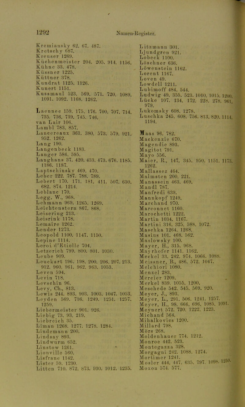 Kremiausk'y 62. 67. 187. Kretschy 687. Kreuser 1269. Küchenmeister 204. 205. 914. 1156 Kühne 33. 478. K nssner 1225. K tittner 378. Kundrat 1125. 1126. Ivunert 1151. Kussmaul 523. 569. 571. 720 1089 1091. 1092. 1168. 1262. Laennec 159. 175. 176. 700. 707 735. 736. 739. 745. 746. van Lair 106. Lambl 783. 857. Lancereaux 361. 380. 573. 579. 952. 1262. Lang 190. Langenbeck 1183. Langer 586. 595. Langhans 37. 420. 433. 473. 676. 1186. 1187. Laptschinsky 469. 470. Leber 222. 787. 788. 789. Lebert 170. 171. 181. 411. 507, 682. 874. 1214. Leblanc 170. Legg, W., 968. Lehmann 969. 1265. 1269. Leichtenstern 867. 868. Leisering 213. Leisrink 1178. Lemaire 1262. Lender 1273. Leopold 1100. 1147. 1150. Lepine 1114. Leroi d'Etiolle 704. Letzerich 799. 800. 801. 1030. Leube 909. Leuckart 196. 198. 200. 206.207 912. 960. 961. 962. 963. 1053. Leven 594. Levin 718. Levschin 96. Levy, Ch., 813. Lewis 244. 893. 903. 1003. 1047 Leyden 569. 716. 1249. 1251. 1259. 714. 921. 1185. 630. . 213. 1053. 1257. L L L L L L L L L L ebermeister 901. 926. ebig 73. 93. 219. ebreich 35. man 1268. 1277. 1278. 1284. ndemann 200. ndsay 893. ndwurm 652. nstow 1261. onville 560. s fra ii c 1142. ster 59. 1230. ttcn 710. 872. «73. 930. 1012. 1235. L itzinann 301. Ljundgren 921. Lobeck 1100. Löschner 636. Löwenstein 1162. Lorent 1167. Loven 49. Lowdell 1211. Lubimoff 484. 544. Ludwig 49. 355. 523. 1010. 1015. 12ijn Lücke 107. 134. 172. 228. 278. 96Ö 979. Lukomsky 608. 1278. Luschka 245. 608. 756. 813. 820. 111} 1194. Maas 96. 782. Mackenzie 670. Magendie 893. Magitot 791. Mayo 556. Maier, K., 147. 345. 950. 1151. 1173. 1262. Mallassez 464. Malmsten 200. 221. Manassein 463. 469. Mandl 787. Manfredi 639. Mannkopf 1249. Marchand 970. Marconnet 1160. Marochetti 1222. Martin 1034. 1167. Martini 316. 325. 588. 1072. Maschka 1264. 1268. Masius 101. 468. 562. Maslowsky 100. Mayer, H., 315. 968. Mayrhofer 1141. 1162. Meckel 33. 242. 974. 1066. 1088. Meissner, B., 486. 572. 1047. Melchiori 1080. Menzel 283. Mercier 1209. Merkel 839. 1055. 1200. Meschede 542. 545. 569. 920. Meyer, J., 893. Meyer, L., 291. 506. 1241. 1257. Meyer, H., 98. 666. 696. 1085. 1091. Meynert 572. 720. 1222. 1223. Michand 564. Mihalkovics 1200. Miliard 798. Mörs 268. Moldenhauer 774. 1212. Monroe 442. 523. Montegazza 328. Morgagni 242. 1088. 1274. Mortimer 1241. Moslcr 444. 447. 635. 797. 1098. 125* Moxou 574. 577.