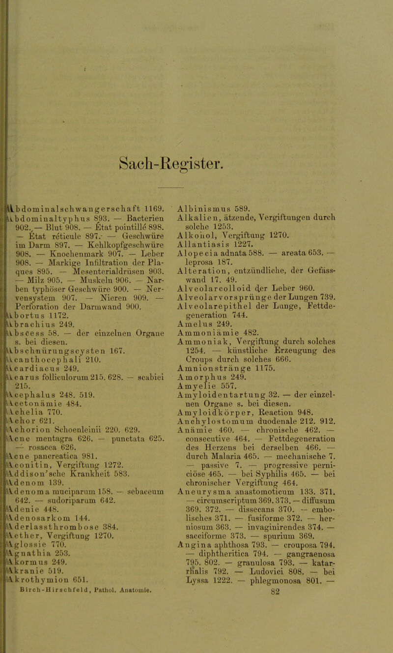 Sach-Register iLbdominalschwangerschaft 1169. iLbdominaltyphus 893. — Bacterien 902v— Blut 908. — Etat pointille 898. — Etat reticule 897.- — Geschwüre im Darm 897. — Kehlkopfgeschwüre 908. — Knochenmark 907. — Leber 908. — Markige Infiltration der Pla- ques 895. — Mesenterialdrüsen 903. — Milz 905. — Muskeln 906. — Nar- ben typhöser Geschwüre 900. — Ner- vensystem 907. — Nieren 909. — Perforation der Darm wand 900. Ibortus 1172. Lbrachius 249. V-bsCess 58. — der einzelnen Orgaue s. bei diesen. Ibschnürungscysten 167. icanthocephali 210. Icardiacus 249. Lcarus folliculorum215. 628. — scabiei 215. Acephalus 248. 519. Lcetonämie 484. Vchelia 770. Vchor 621. Achorion Schoenleinii 220. 629. \.cne mentagra 626. — punctata 625. — rosacea 626. icne pancreatica 981. Aconitin, Vergiftung 1272. Addison'sche Krankheit 583. Adenom 139. Adenoma muciparum 158. — aebaceum 642. — sudoriparum 642. Adenie 448. Adenosarkom 144. Ideriassthrombose 384. lether, Vergiftung 1270. Agiossie 770. Agnathia 253. Akormus 249. Akranie 519. Akrothymion 651. Birch-Hirachfeld, Pathol. Anatomie. Albinismus 589. Alkalien, ätzende, Vergiftungen durch solche 1253. Alkohol, Vergiftung 1270. Allantiasis 1227. Alopecia adnata 588. — areata 653. — leprosa 187. Alteration, entzündliche, der Gefäss- wand 17. 49. Alveolarcolloid der Leber 960. Alveolar vorsprünge der Lungen 739. Alveolarepithel der Lunge, Fettde- generation 744. Amelus 249. Ammoniämie 482. Ammoniak, Vergiftung durch solches 1254. — künstliche Erzeugung des Croups durch solches 666. Amnionstränge 1175. Amorphus 249. Amyelie 557. Amyloidentartung 32. — der einzel- nen Organe s. bei diesen. Amy loidkörp er, Reaction 948. Anchylostomum duodenale 212. 912. Anämie 460. — chronische 462. — consecutive 464. — Fettdegeneration des Herzens bei derselben 466. — durch Malaria 465. — mechanische 7. — passive 7. — progressive perni- ciöse 465. — bei Syphilis 465. — bei chronischer Vergiftung 464. Aneurysma anastomoticum 133. 371. — circumscriptum 369.373. — diffusum 369. 372. — dissecans 370. - embo- lisches 371. — fusiforme 372. — her- niosum 363. — invaginirendes 374. — sacciforme 373. — spurium 369. Angina aphthosa 793. — crouposa 794. — diphtheritica 794. — gangraenosa 795. 802. — granulosa 793. — katar- rnalis 792. — Ludovici 808. — bei Lyssa 1222. — phlegmonosa 801. — 82