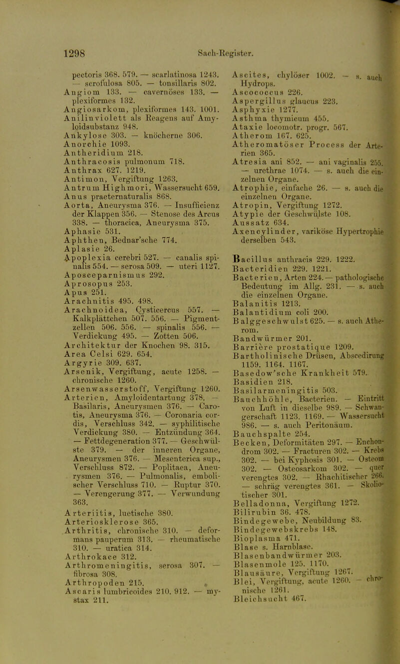 pectoris 368. 579. — scarlatinosa 1243. — scrofulosa 805. — tonsillaris 8Ö2. Angiom 133. — cavernöses 133. — plexiformes 132. Angiosarkorn, plexiformes 143. 1001. Anilin violett als Eeagens auf Amy- loidsubstanz 948. Ankylose 303. — knöcherne 306. Anorchie 1093. Antheridium 218. Anthracosis pulmonum 718. Anthrax 627. 1219. Antimon, Vergiftung 1263. Antrurn Highmori, Wassersucht 659. Anus praeternaturalis 868. Aorta, Aneurysma 376. — Insufficienz der Klappen 356. — Stenose des Arcus 338. — thoracica, Aneurysma 375. Aphasie 531. Aphthen, Bednar'sche 774. Aplasie 26. Apoplexia cerebri 527. — canalis spi- nalis 554. — serosa 509. — uteri 1127. Aposceparnismus 292. Aprosopus 253. Apus 251. Arachnitis 495. 498. Arachnoidea, Cysticercus 557. — Kalkplättchen 507. 556. — Pigment- zellen 506. 556. — spinalis 556. — Verdickung 495. — Zotten 506. Architektur der Knochen 98. 315. Area Celsi 629. 654. Argyrie 309. 637. Arsenik, Vergiftung, acute 1258. — chronische 1260. Arsenwasserstoff, Vergiftung 1260. Arterien, Amyloidentartung 378. — Basilaris, Aneurysmen 376. — Caro- tis, Aneurysma 376. — Coronaria cor- dis, Verschluss 342. — syphilitische Verdickung 380. — Entzündung 364. — Fettdegeneration 377. — Geschwül- ste 379. — der inneren Organe, Aneurysmen 376. — Mesenterica sup., Verschluss 872. — Poplitaea, Aneu- rysmen 376. — Pulmonalis, emboli- scher Verschluss 710. — Ruptur 370. — Verengerung 377. — Verwundung 363. Arteriitis, luetische 380. Arteriosklerose 365. Arthritis, chronische 310. — defor- mans paupernm 313. — rheumatische 310. — uratica 314. Arthrokace 312. Arthromeningitis, serosa 307. — fibrosa 308. Arthropoden 215. „ Ascaris lumbricoides 210. 912. — my- stax 211. Ascites, cbyloser 1002. - s. auch Hydrops. Ascococcuß 226. Aspergillus glaucus 223. Asphyxie 1277. Asthma thymicuin 455. Ataxie locomotr. progr. 567. Atherom 167. 625. Atheromatöser Process der Arte- rien 365. Atresia ani 852. — ani vaginalis 255. — urethrae 1074. — s. auch die ein- zelnen Organe. Atrophie, einfache 26. — s. auch die einzelnen Organe. Atropin, Vergiftung 1272. Atypie der Geschwülste 108. Aussatz 634. Axencylinder, variköse Hypertrophie derselben 543. Bacillus anthracis 229. 1222. Bacteridien 229. 1221. Bacterien, Arten 224. — pathologische Bedeutung im Allg. 231. — s. auch die einzelnen Organe. Balanitis 1213. Balantidium coli 200. B alggeschwulst 625. — s. auch Athe- rom. Bandwürmer 201. Barriere prostatique 1209. Bartholinische Drüsen, Abscedirung 1159. 1164. 1167. Basedow'sche Krankheit 579. Basidien 218. Basilarmeningitis 503. Bauchhöhle, Bacterien. — Eintritt von Luft in dieselbe 989. — Schwan- gerschaft 1123. 1169. — Wassersucht 986. — s. auch Peritonäum. Bauchspalte 254. Becken, Deformitäten 297. — Enchon- drom 302. — Fracturen 302. — Krebs 302. — beiKyphosis 301. — Osteom 302. — Osteosarkom 302. — quer verengtes 302. — Rhachitischer 266. — schräg verengtes 361. — Skoho- tischer 301. Belladonna, Vergiftung 1272. Bilirubin 36. 478. Bindegewebe, Neubildung 83. Bindegewebskrebs 148. Bioplasma 471. Blase s. Harnblase. Blasenbandwürmer 203. Blasenmole 125. 1170. Blausäure, Vergiftung 1267. Blei, Vergiftung, acute 1260. - cnro* nische 1261. Bleichsucht 467.
