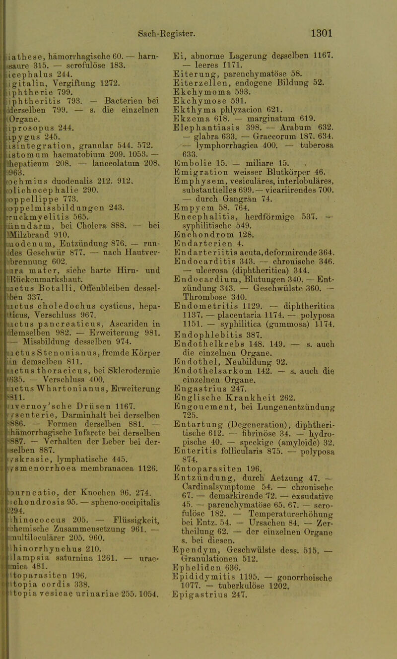 'iathese, hämorrhagische 60. — harn- -saure 315. — scrofulöse 183. licephalus 24-1. jigitalin, Vergiftung 1272. liphtherie 799. liphtheritis 793. — Bacterien bei liderselben 799. — s. die einzelnen ■»Organe, liprosopus 244. tipygus 245. lisintegration, granulär 544. 572. listomum haematobium 209. 1053.— Inhepaticum 208. — lanceolatum 208, I 963. lochmius duodenalis 212. 912. lolichocep halie 290. l oppellippe 773. loppelmissbild ungen 243. Irruckmyelitis 565. iliänndarm, bei Cholera 888. — bei tlMilzbrand 910. I uoden um, Entzündung 876. — run- lides Geschwür 877. — nach Hautver- I brennung 602. Iura mater, siehe harte Hirn- und Ii Rückenmarkshaut. actus Botalli, Offenbleiben dessel- ben 337. ictus choledochus eysticus, hepa- Itfcicus, Verschluss 967. ictus pancreaticus, Ascariden in lldemselben 982. — Erweiterung 981. I— Missbildung desselben 974. Iiictus Stenonianus, fremde Körper |in.n demselben 811. Iinctus thoracicus, bei Sklerodermie i|«35. — Verschluss 400. iinctus Whartonianus, Erweiterung |>311. fluvernoy'sche Drüsen 1167. 'I fsenterie, Darminhalt bei derselben >886. — Formen derselben 881. — I hämorrhagische Infarcte bei derselben ih887. — Verhalten der Leber bei der- I selben 887. ilfskrasie, lymphatische 445. llamenorrhoea membranacea 1126. ölburneatio, der Knochen 96. 274. b chondrosis9ö. — spheno-occipitalis |C294. I hinococcus 205. — Flüssigkeit, [■■chemische Zusammensetzung 961. — ^Imultiloculärer 205. 960. II hinorrhynchus 210. llilampsia saturnina 1261. — urae- ■ | Bica 481. trtoparasiten 196. cl^topia cordis 338. Ilttopia vesicae urinariae 255.1054. Ei, abnorme Lagerung desselben 1167. — leeres 1171. Eiterung, parenchymatöse 58. Eiterzellen, endogene Bildung 52. Ekchymoma 593. Ekchymose 591. Ekthyma phlyzacion 621. Ekzema 618. — marginatum 619. Elephantiasis 398. — Arabum 632. — glabra 633. — Graecorum 187. 634. — lymphorrhagica 400. — tuberosa 633. Embolie 15. — miliare 15. Emigration weisser Blutkörper 46. Emphysem, vesiculäres, interlobuläres, substantielles 699. — vicariirendes 700. — durch Gangrän 74. Empyem 58. 764. Encephalitis, herdförmige 537. — syphilitische 549. Enchondrom 128. Endarterien 4. Endarteriitis acuta,deformirende364. Endocarditis 343. — chronische 346. — ulcerosa (diphtheritica) 344. Endocardium, Blutungen 340. — Ent- zündung 343. — Geschwülste 360. — Thrombose 340. Endometritis 1129. — diphtheritica 1137. — placentaria 1174. — polyposa 1151. — syphilitica (gummosa) 1174. Endophlebitis 387. Endothelkrebs 148. 149. — s. auch die einzelnen Organe. Endothel, Neubildung 92. Endothelsarkom 142. — s. auch die einzelnen Organe. Engastrius 247. Englische Krankheit 262. Engouement, bei Lungenentzündung 725. Entartung (Degeneration), diphtheri- sche 612. — fibrinöse 34. — hydro- pische 40. — speckige (amyloide) 32. Enteritis follicularis 875. — polyposa 874. Entoparasiten 196. Entzündung, durch Aetzung 47. — Cardinalsymptome 54. — chronische 67. — demarkixende 72. — exsudative 45. — parenchymatöse 65. 67. — scro- fulöse 182. — Temperaturerhöhung bei Entz. 54. — Ursachen 84. — Zer- theilung 62. — der einzelnen Organe s. bei diesen. Ependym, Geschwülste dess. 515. — Granulationen 512. Epheliden 636. Epididymitis 1195. — gonorrhoische 1077. — tuberkulöse 1202. Epigastrius 247.