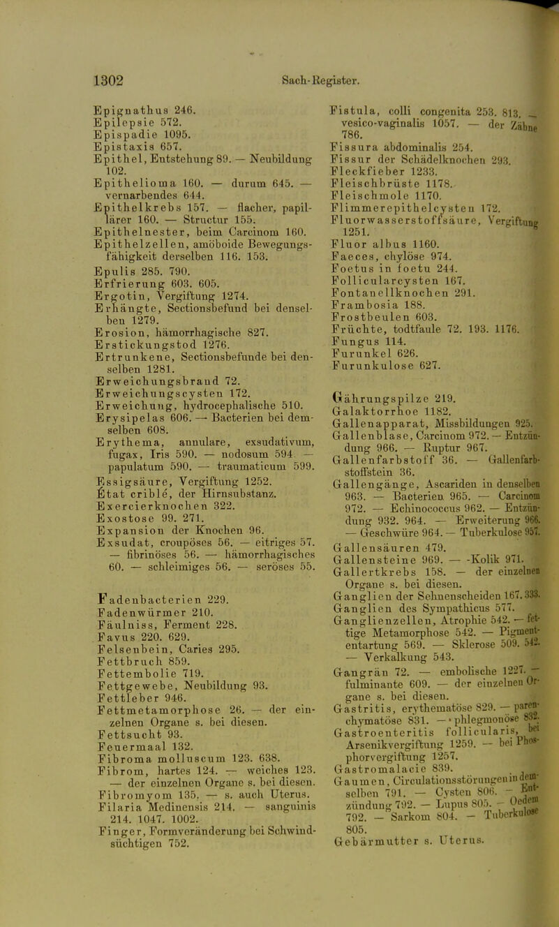 Epignathus 246. Epilepsie 572. Epispadie 1095. Epistaxis 657. Epithel, Entstehung 89. — Neubildung 102. Epithelioma 160. — durum 645. — vernarbendes 644. Epithelkrebs 157. — flacher, papil- lärer 160. — Structur 155. Epithelnester, beim Carcinom 160. Epithelzellen, amöboide Bewegungs- fähigkeit derselben 116. 153. Epulis 285. 790. Erfrierung 603. 605. Ergotin, Vergiftung 1274. Erhängte, Sectionsbefund bei densel- ben 1279. Erosion, hämorrhagische 827. Erstickungstod 1276. Ertrunkene, Sectionsbefunde bei den- selben 1281. Erweichungsbrand 72. Erweichungscysten 172. Erweichung, hydrocephalische 510. Erysipelas 606. — Bacterien bei dem- selben 608. Erythema, annulare, exsudativum, fugax, Iris 590. — nodosum 594. — papulatum 590. — traumaticum 599. Essigsäure, Vergiftung 1252. IStat crible, der Hirnsubstanz. Exercierknochen 322. Exostose 99. 271. Expansion der Knochen 96. Exsudat, croupöses 56. — eitriges 57. — fibrinöses 56. — hämorrhagisches 60. — schleimiges 56. — seröses 55. Fadenbacterien 229. Fadenwürmer 210. Fäulniss, Ferment 228. Favus 220. 629. Felsenbein, Caries 295. Fettbruch 859. Fettembolie 719. Fettgewebe, Neubildung 93. Fettleber 946. Fettmetamorphose 26. — der ein- zelnen Organe s. bei diesen. Fettsucht 93. Feuermaal 132. Fibroma molluscum 123. 638. Fibrom, hartes 124. — weiches 123. — der einzelnen Organe s. bei diesen. Fibromyom 135. — s. auch Uterus. Filaria Medinensis 214. — sanguinis 214. 1047. 1002. Finger, Form Veränderung bei Schwind- süchtigen 752. Fistula, colli congenita 253. 813. vesico-vaginalis 1057. — der ZäW 786. Fissura abdominalis 254. Fissur der Schädelknochen 293. Fleckfieber 1233. Fleischbrüste 1178. Fleischmole 1170. Flimmerepithelcvsten 172. Fluorwasserstoffsäure, Vergiftung 1251. Fluor albus 1160. Faeces, chylöse 974. Foetus in foetu 244. Follicularcysten 167. Fontanellknochen 291. Frambosia 188. Frostbeulen 603. Früchte, todtfaule 72. 193. 1176. Fungus 114. Furunkel 626. Furunkulose 627. Oährungspilze 219. Galaktorrhoe 1182. Gallenapparat, Missbildungen 925. Gallenblase, Carcinom 972. — Entzün- dung 966. — Ruptur 967. Gallenfarbstoff 36. — Gallenfarb- stofistein 36. Gallengänge, Ascariden in denselben 963. — Bacterien 965. — Carcinom 972. — Echinococcus 962. — Entzün- dung 932. 964. — Erweiterung 966. — Geschwüre 964. — Tuberkulose 957. Gallensäuren 479. Gallensteine 969. — -Kolik 971. Gallertkrebs 158. — der einzelnen Organe s. bei diesen. Ganglien der Sehnenscheiden 167.333. Ganglien des Sympathicus 577. Ganglienzellen, Atrophie 542. — fet- tige Metamorphose 542. — Pigmeag entartung 569. — Sklerose 509. 542. — Verkalkung 543. Gangrän 72. — embolische 1227. — fulminante 609. — der einzelnen Or- gane s. bei diesen. Gastritis, erythematöse 829. - paren- chymatöse 831. — • phlegmonös Bra Gastroenteritis follicularis, bei Arsenikvergiftung 1259. bei Pho»- phorvergiftung 1257. Gastromalacie 839. Gaumen, Circulationsstörungen in selben 791. - Cysten m. *f' Zündung 792. - Lupus SOä. - Oed«0 792. - Sarkom 804. - Tuberkulose 805. Gebärmutter s. Uterus.