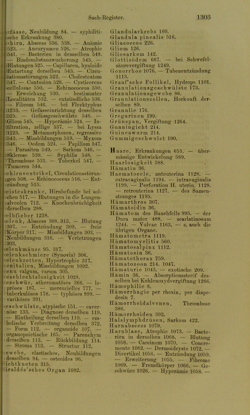 t i fasse, Neubildung 84. — syphiliti- sche Erkrankung 380. I;hirn, Abscess 536. 538. — Anämie I 523. — Aneurysmen 526. — Atrophie ls541. — Bacterien in demselben 549. I — Bindesubstanzwucherung 543. — I(Blutungen 525. — Capillaren, hyaloide > Entartung derselben 543. — Circu- iiatiousstörungen 522. — Cholesteatom t T)4T. — Contusion 526. — Cysticercus [ cellulosae 550. — Echinococcus 550. I— Erweichung 530. — bestimmter JtLocalitäten 532. — entzündliche 536. I— Fibrom 546. — bei Flecktyphus Ii 1233. — Gefässeinrichtung desselben I 525. — Gefässgeschwülste 546. — I(.Gliom 545. — Hyperämie 524. — In- Itifiltration, zelüge 537. — bei Lyssa 111223. — Metamorphosen, regressive 1.543. — Missbildungen 519. — Myxom p46. — Oedem 524. — Papillom 547. I— Parasiten 549. — Sarkom 546. — ^Sklerose 539. — Syphilis 548. — Thrombose 531. - Tuberkel 547. — Tumoren 544. I eh im ventrikel, Circulationsstörun- tgen 508. — Echinococcus 516. — Ent- zündung 515'. «eisteskranke, Hirnbefunde bei sol- i chen 517. — Blutungen in die Lungen- Lalveolen 712. — Knochenbrüchigkeit ■ derselben 288. elbfieber 1238. celenk, Abscess 308. 313. — Blutung :307. — Entzündung 309. — freie lKörper 317. — Missbildungen 303. — 'Neubildungen 316. — Verletzungen 303. kelenkmäuse 95. 317. i elenkschmiere (Synovia) 306. elenkzotten, Hypertrophie 317. enitalien, Missbildungen 1092. enu valgum, varum 305. eschlechtslosigkeit 1028. ieschwür, atheromatöses 366. —r- le- pröses 187. — merGurielles 777. — tuberkulöses 178. — typhöses 899. — variköses 391. »eschwülste, atypische 151. — caver- nöse 133. — Diagnose derselben 119. — Eintheilung derselben 110. — em- bolische Verbreitung derselben 372. — Form 112. — organoide 107. — organopoietische 165. — Parenchym derselben 113. — Rückbildung 114. — Stroma 113. — Structur 112. •ewebe, elastisches, Neubildungen desselben 94. — osteoides 96. ichtknoten 315. iiraldcVscb.es Organ 1082. Glandularkrebs 160. Glandula pinealis 516. Gliacoccos 226. Gliom 126. Gliosarkom 142. Glottisödem 667. — bei Schwefel- säurevergiftung 1249. Gonorrhoe 1076. — Tubenentzündung 1113. Graafsche Follikel, Hydrops 1101. (i ranulationsgeschwülste 173. Granulationsgewebe 86. \ Granulationszellen, Herkunft der- selben 89. Granulie 176. Gregarinen 199. Grünspan, Vergiftung 1264. Guaningicht 214. Guineawurm 214. Gummigeschwulst 190. H aare, Erkrankungen 653. — über- mässige Entwickelung 589. Haarlosigkeit 588. Hämatin 36. Haematocele, anteuterina 1128. — extravaginalis 1194. — intravaginalis 1199. — Perforation H. uterin. 1128. — retrouterina 1127. — des Samen- stranges 1195. Hämarthros 307. Hämatoidin 36. Hämatom des Bauchfells 995. — der Dura mater 488. — scarlatinosum 1244. — Vulvae 1163. — s. auch die übrigen Organe. Hämatometra 1119. Hämatomyelitis 560. H ämatosalpinx 1112. Hämatosin 36. Hämatothorax 759. Hämatozoon 214. 1047. Hämaturie 1043. — exotische 209. Hämin 36. — Absorptionsstreif des- selben bei Kohlenoxydvergiftung 1266. Hämophilie 8. Hämorrhagie per rhexin, per diape- desin 7. Hämorrhoidalvenen, Thrombose 386. Hämorrhoiden 392. Halslymphdrüsen, Sarkom 422. 11 arnabscess 1079. Harnblase, Atrophie 1073. — Bacte- rien in derselben 1068. — Blutung 1058. — Carcinom 1070. — Concre- mente 1062. — Dermoidcyste 1072. — Divertikel 1056. — Entzündung 1059. — Erweiterung 1055. — Fibrome 1069. — Fremdkörper 1066. — Ge- schwüre 1026. — Hyperämie 1058. —