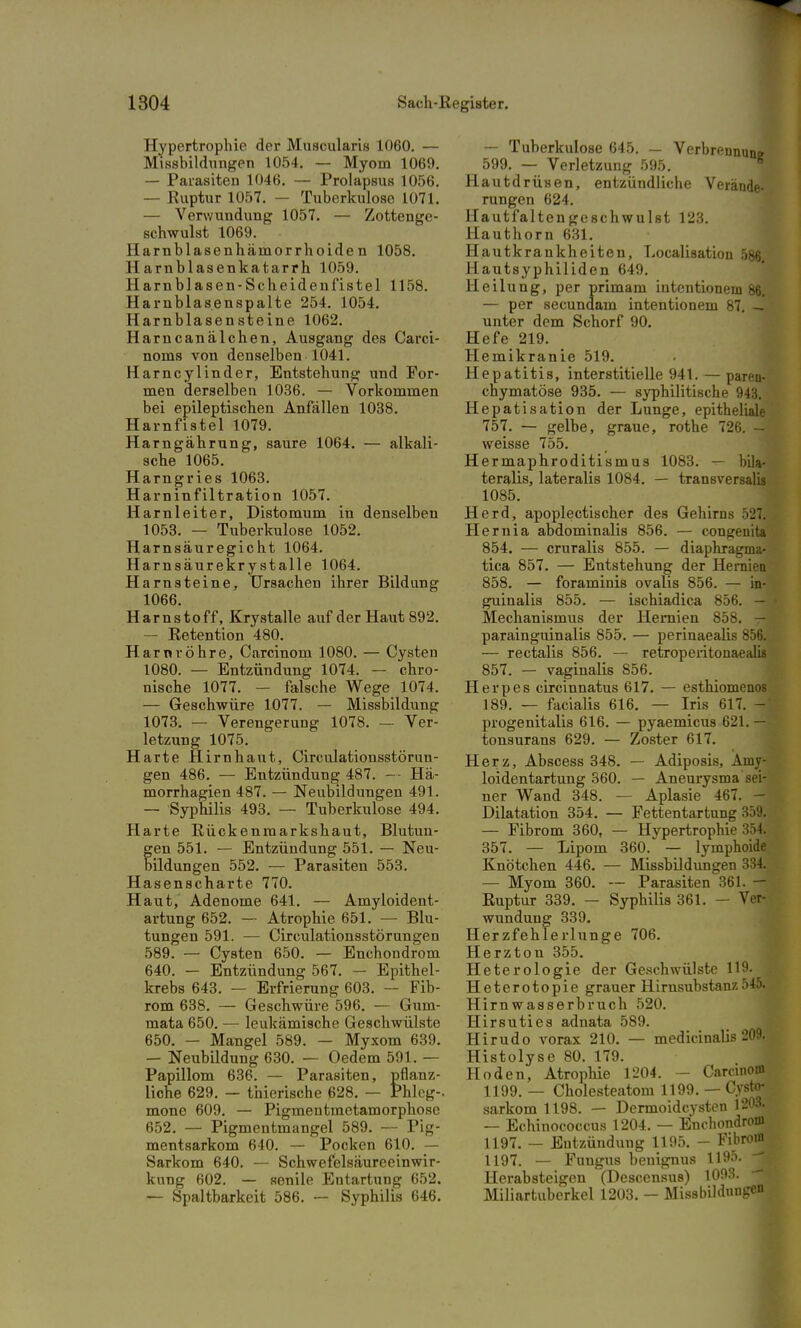 Hypertrophie der Muscularis 1060. — Missbildungen 1054. — Myom 1069. — Parasiten 1046. — Prolapsus 1056. — Ruptur 1057. — Tuberkulose 1071. — Verwundung 1057. — Zottenge- schwulst 1069. Harnblasenhämorrhoide n 1058. Harnblasenkatarrh 1059. Harn blasen - Sc heidenf'istel 1158. Harnblasenspalte 254. 1054. Harnblasensteine 1062. Harncanälchen, Ausgang des Carci- noma von denselben 1041. Harncylinder, Entstehung und For- men derselben 1036. — Vorkommen bei epileptischen Anfällen 1038. Harnfistel 1079. Harngährung, saure 1064. — alkali- sche 1065. Harngries 1063. Harninfiltration 1057. Harnleiter, Distomum in denselben 1053. — Tuberkulose 1052. Harnsäuregicht 1064. Harnsäurekry stalle 1064. Harnsteine, Ursachen ihrer Bildung 1066. Harnstoff, Krystalle auf der Haut 892. — Retention 480. Harnröhre, Carcinom 1080. — Cysten 1080. — Entzündung 1074. — chro- nische 1077. — falsche Wege 1074. — Geschwüre 1077. — Missbildung 1073. — Verengerung 1078. — Ver- letzung 1075. Harte Hirnhaut, Circulationsstörun- gen 486. — Entzündung 487. -- Hä- morrhagien 487. — Neubildungen 491. — Syphilis 493. — Tuberkulose 494. Harte Rückenmarkshaut, Blutun- gen 551. — Entzündung 551. — Neu- bildungen 552. — Parasiten 553. Hasenscharte 770. Haut, Adenome 641. — Amyloident- artung 652. — Atrophie 651. — Blu- tungen 591. — Circulationsstörungen 589. — Cysten 650. — Enchondrom 640. — Entzündung 567. — Epithel- krebs 643. — Erfrierung 603. — Fib- rom 638. — Geschwüre 596. — Gum- mata 650. — leukämische Geschwülste 650. — Mangel 589. — Myxom 639. — Neubildung 630. — Oedem 591. — Papillom 636. — Parasiten, pflanz- liche 629. — thierische 628. — Phleg-. mone 609. — Pigmentmetamorphose 652. — Pigmentmangel 589. — Pig- mentsarkom 640. — Pocken 610. — Sarkom 640. — Schwefelsäureeinwir- kung 602. — senile Entartung 652. — Spaltbarkeit 586. — Syphilis 646. — Tuberkulose 645. — Verbrennung 599. — Verletzung 595. Hautdrüsen, entzündliche Verände- rungen 624. Hautfaltengeschwulst 123. Hauthorn 631. Hautkrankheiten, Localisation 586, H autsyphilidcn 649. Heilung, per primam intentionem 86. — per secundam intentionem 87. — unter dem Schorf 90. Hefe 219. Hemikranie 519. Hepatitis, interstitielle 941. — paren- chymatöse 935. — syphilitische 943. Hepatisation der Lunge, epitheliale 757. — gelbe, graue, rothe 726. - weisse 755. Hermaphroditismus 1083. — bila- teralis, lateralis 1084. — transversal« 1085. Herd, apoplectischer des Gehirns 527. Hernia abdominalis 856. — congenita 854. — cruralis 855. — diaphragma- tica 857. — Entstehung der Hernien 858. — foraminis ovalis 856. — in- guinalis 855. — ischiadica 856. — Mechanismus der Hernien 858. -A parainguinalis 855. — perinaealis 856. — rectalis 856. — retroperitonaeftlis 857. — vaginalis 856. Herpes circinnatus 617. — esthiomenos 189. — facialis 616. — Iris 617. - progenitalis 616. — pyaemicua 621. — tonsurans 629. — Zoster 617. Herz, Abscess 348. — Adiposis, Amv- loidentartung 360. — Aneurysma sei- ner Wand 348. — Aplasie 467. - Dilatation 354. — Fettentartung 359. — Fibrom 360, — Hypertrophie 354. 357. — Lipom 360. — lymphoide Knötchen 446. — Missbildungen 334. — Myom 360. — Parasiten 361. — Ruptur 339. — Syphilis 361. — Ver- wundung 339. Herzfehlerlunge 706. Herzton 355. Heterologie der Geschwülste 119. Heterotopie grauer Hirnsubstanz 545. Hirnwasserbruch 520. Hirsuties adnata 589. Hirudo vorax 210. — medicinalis 209. Histolyse 80. 179. Hoden, Atrophie 1204. Carcinom 1199. — Cholesteatom 1199. — Cysto- sarkomll98. - - Dcrnioidcysten 1203. — Echinococcus 1204. — Enchondrom 1197. — Entzündung 1195. - Fibrom 1197. — Fungus benignus 1195. -~ Herabsteigen (Descensus) 1093. Miliartuberkel 1203. - Missbildunge0