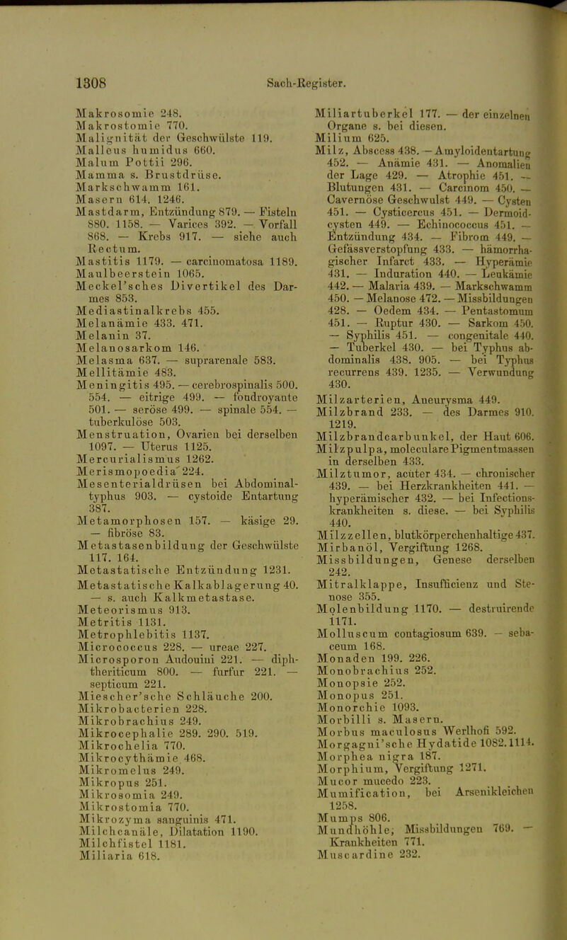Makrosomie 248. Makrostomie 770. Malignität der Geschwülste 119. Malleus humidus 660. Malum Pottii 296. Mamma s. Brustdrüse. Markschwamm 161. Masern 614. 1246. M a s fcd a r m, Entzündung 879. — Fisteln S80. 1158. — Varices 392. - Vorfall 868. — Krebs 917. — siehe auch R e c t u m. Mastitis 1179. — carciuomatosa 1189. Maulbeerstein 1065. MeckePsches Divertikel des Dar- mes 853. Mediastinalkrebs 455. Melanämie 433. 471. Melanin 37. Melanosarkom 146. Melasma 637. — suprarenale 583. Mellitämie 483. Meningitis 495. — cerebrospinalis 500. 554. — eitrige 499. — fondroyaute 501. — seröse 499. — spinale 554. — tuberkulöse 503. Menstruation, Ovarieu bei derselben 1097. — Uterus 1125. Mercurialismus 1262. Merismopoedia'224. Mesenterialdrüsen bei Abdominal- typhus 903. — cystoide Entartung 387. Metamorphosen 157. — käsige 29. — fibröse 83. Metastasenbildung der Geschwülste 117. 164. Metastatische Entzündung 1231. Metastatische Kalkablagerung 40. — s. auch Kalkmetastase. Meteorismus 913. Metritis 1131. Metrophlebitis 1137. Micrococcus 228. — ureae 227. Microsporon Audouiui 221. — diph- theriticum 800. — furfur 221. — septicum 221. Miescher'sche Schläuche 200. Mikrobacterien 228. Mikrobrachius 249. Mikrocephalie 289. 290. 519. Mikrochelia 770. Mikrocythämie 468. Mikromelus 249. Mikropus 251. Mikrosomia 249. Mikrostomia 770. Mikrozyma sanguinis 471. Milch canäle, Dilatation 1190. Milchfistel 1181. Miliaria 618. Miliartuberkel 177. — der einzelnen Organe s. bei diesen. Milium 625. Milz, Abscess 438. — Amyloidentartung 452. — Anämie 431. — Anomalien der Lage 429. — Atrophie 451. — Blutungen 431. — Carcinom 450. — Cavernöse Geschwulst 449. — Cysten 451. — Cysticercus 451. — Dermoid- cysten 449. — Echinococcus 451. — Entzündung 434. — Fibrom 449. — Gefässverstopfung 433. — hämorrha- gischer Infarct 433. — Hyperämie 431. — Induration 440. — Leukämie 442. — Malaria 439. — Markschwamm 450. — Melanose 472. — Missbildungen 428. — Oedem 434. — Pentastomum 451. — Ruptur 430. — Sarkom 450. — Syphilis 451. — congenitale 440. — Tuberkel 430. — bei Typhus ab- dominalis 438. 905. — bei Typhus recurrens 439. 1235. — Verwundung 430. Milzarterien, Aneurysma 449. Milzbrand 233. — des Darmes 910. 1219. Milzbrandcarbunkel, der Haut 606. Milzpulpa, molecularePigmentmassen in derselben 433. Milztumor, acuter 434. — chronischer 439. — bei Herzkrankheiten 441. — hyperämischer 432. — bei Infections- krankheiten s. diese. — bei Syphilis 440. Milzzellen, blutkörperchenhaltige437. Mirbanöl, Vergiftung 1268. Missbildungen, Genese derselben 242. Mitralklappe, Insufficienz und Ste- nose 355. Molenbildung 1170. — destiuirende im. Molluscum contagiosum 639. — seba- ceum 168. Monaden 199. 226. Monobrachius 252. Monopsie 252. Monopus 251. Monorchie 1093. Morbilli s. Masern. Morbus maculosus Werlhofi 592. Morgagni'sche Hydatide 1082.1114. Morphea nigra 187. Morphium, Vergiftung 1271. Mucor mucedo 223. Mumification, bei Arsenikleichen 1258. Mumps 806. Mundhöhlei Missbildungen 769. — Krankheiten 771. Muscardine 232.