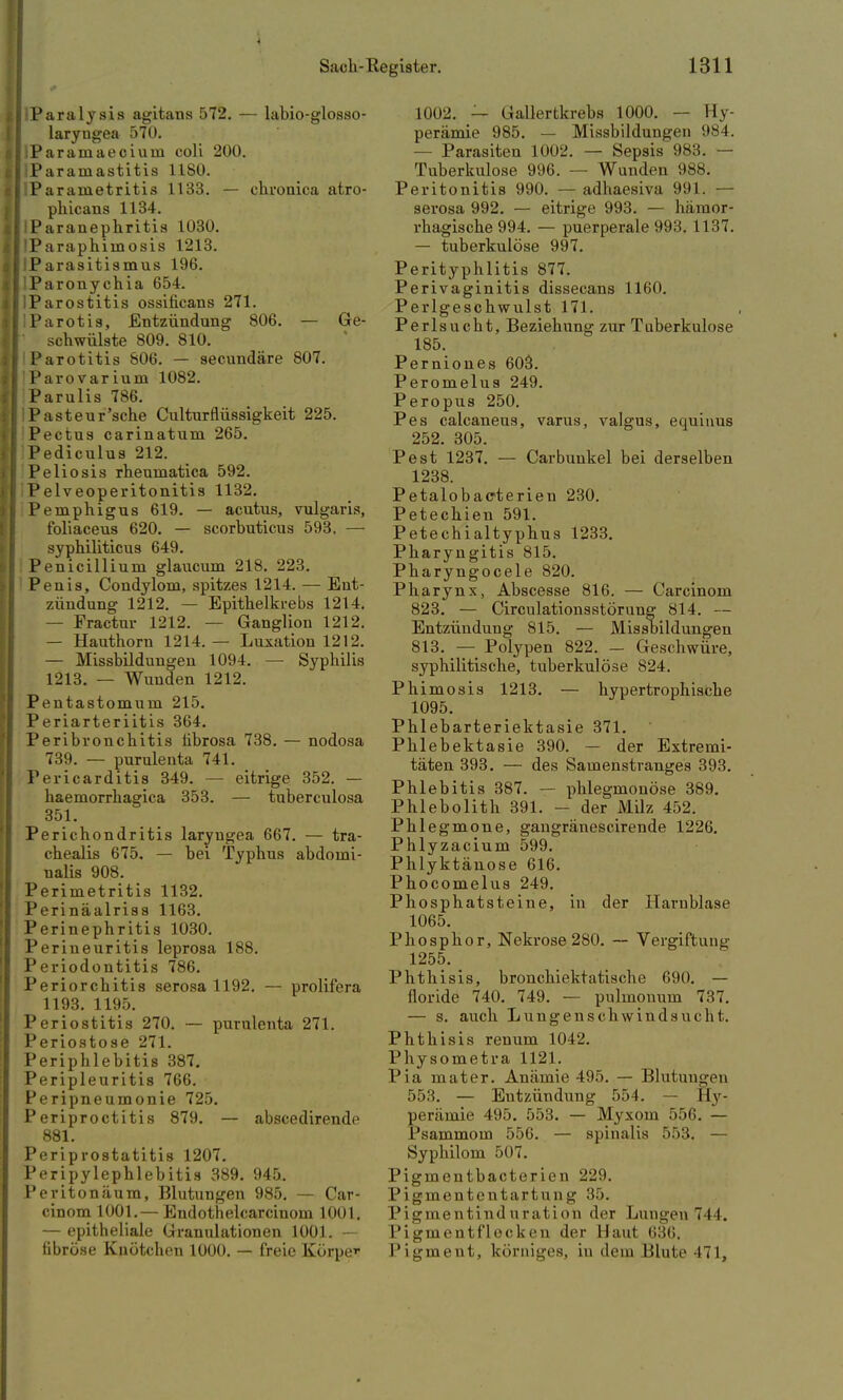 iParalysis agitans 572. — labio-glosso- laryngea 570. ;Paramaecium coli 200. iParamastitis 1180. lParametritis 1133. — chronica atro- phicans 1134. IParanephritis 1030. IParaphiinosis 1213. !P arasitismus 196. lParonychia 654. IParostitis ossificans 271. I Parotis, Entzündung 806. — Ge- 1 schwülste 809. 810. Parotitis 806. — secundäre 807. Parovarium 1082. Parulis 786. IPastenr'sche Culturflüssigkeit 225. Pectus carinatum 265. Pediculus 212. Peliosis rhenmatica 592. IPelveoperitonitis 1132. Pemphigus 619. — acutus, vulgaris, foliaceus 620. — scorbuticus 593. — syphiliticus 649. Penicillium glaucum 218. 223. Penis, Condylom, spitzes 1214. — Ent- zündung 1212. — Epithelkrebs 1214. — Fractur 1212. — Ganglion 1212. — Hauthorn 1214. — Luxation 1212. — Missbildungen 1094. — Syphilis 1213. — Wunden 1212. Pentastomum 215. Periarteriitis 364. Peribronchitis tibrosa 738. — nodosa 739. — purulenta 741. Pericarditis 349. — eitrige 352. — haemorrhagica 353. — tuberculosa 351. Perichondritis laryngea 667. — tra- chealis 675. — bei Typhus abdomi- nalis 908. Perimetritis 1132. Perinäalriss 1163. Perinephritis 1030. Perineuritis leprosa 188. Periodontitis 786. Periorchitis serosa 1192. — prolifera 1193. 1195. Periostitis 270. — purnlenta 271. Periostose 271. Periphlebitis 387. Peripleuritis 766. Peripneumonie 725. Periproctitis 879. — abscedirende 881. Periprostatitis 1207. Peripylephlebitis 389. 945. Peritonäum, Blutungen 985. — Car- cinom 1001.— Endothelcarcinom 1001. — epitheliale Granulationen 1001. — fibröse Knötchen 1000. — freie Körper 1002. — Gallertkrebs 1000. — Hy- perämie 985. — Missbildungen 984. — Parasiten 1002. — Sepsis 983. — Tuberkulose 996. — Wunden 988. Peritonitis 990. — adhaesiva 991. — serosa 992. — eitrige 993. — hämor- rhagische 994. — puerperale 993. 1137. — tuberkulöse 997. Perityphlitis 877. Perivaginitis dissecans 1160. Perlgeschwulst 171. Perlsucht, Beziehung zur Tuberkulose 185. Perniones 603. Peromelus 249. Peropus 250. Pes calcaneus, varus, valgus, equinus 252. 305. Pest 1237. — Carbunkel bei derselben 1238. Petalobaeterien 230. Petechien 591. Petechialtyphus 1233. Pharyngitis 815. Pharyngocele 820. Pharynx, Abscesse 816. — Carcinom 823. — Circulationsstörung 814. — Entzündung 815. — Missbildungen 813. — Polypen 822. — Geschwüre, syphilitische, tuberkulöse 824. Phimosis 1213. — hypertrophische 1095. Phlebarteriektasie 371. Phlebektasie 390. — der Extremi- täten 393. — des Samenstranges 393. Phlebitis 387. — phlegmonöse 389. Phlebolith 391. - der Milz 452. Phlegmone, gangränescirende 1226. Phlyzacium 599. Phlyktäuose 616. Phocomelus 249. Phosphatsteine, in der Harnblase 1065. Phosphor, Nekrose 280. — Vergiftung 1255. Phthisis, bronchiektatische 690. — floride 740. 749. — pulmonum 737. — s. auch Lungenschwindsucht. Phthisis renum 1042. Physometra 1121. Pia mater. Anämie 495. — Blutungen 553. — Entzündung 554. — Hy- perämie 495. 553. — Myxom 556. — Psammom 556. — spinalis 553. — Syphilom 507. Pigmentbacterien 229. Pigmententartung 35. Pigmentinduration der Lungen 744. Pigmentflocken der Haut 636. Pigment, körniges, in dem Blute 471,