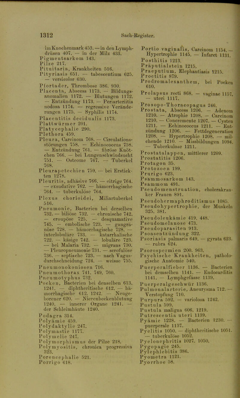 im Knochenmark 453. — in den Lymph- drüsen 407. — in der Milz 433. Pigmentsarkom 143. Pilze 217. Pituitaria, Krankheiten 516. Pityriasis 651. — tabescentium 625. — versicolor 630. Pfortader, Thrombose 386. 930. Placenta, Abscess 1173. — Bildungs- anomalien 1172. — Blutungen 1172. — Entzündung 1173. — Periarteriitis nodosa 1174. — regressive Verände- rungen 1175. — Syphilis 1174. Placentitis decidualis 1173. Plattwürmer 201. Platycephalie 290. Plethora 459. Pleura, Carcinom 768. — Circulations- störungen 758. — Echinococcus 758. — Entzündung 761. — fibröse Knöt- chen 766. — bei Lungenschwindsucht 751. — Osteome 767. — Tuberkel 768. Pleurapetechien 759. — bei Erstick- ten 1278. Pleuritis, adhäsive 766. — eitrige 764. — exsudative 762. — hämorrhagische 764. — tuberkulöse 764. Plexus chorioidei, Miliartuberkel 516, Pneumonie, Bacterien bei derselben 732. — biliöse 732. — chronische 742. — croupöse 725. — desquamative 745. — embolische 723. — gangrä- nöse 728. — hämorrhagische 728. — interlobuläre 733. — katarrhalische 722. — käsige 742. — lobuläre 723. — bei Malaria 732. — migrans 730. — Pleuropneumonie 731. — scrofulöse 736. — septische 723. — nach Vagus- ilurchschneidung 724. — weisse 755. Pneumonokoniosen 716. Pneumothorax 741. 749. 760. Pneumotyphus 732. Pocken, Bacterien bei denselben 613. 1241. — diphtherische 612. — hä- morrhagische 612. 1242. — Neuge- borener 620. — Nierenbeckenblutung 1240. — innerer Organe 1241. — der Schleimhäute 1240. Podagra 314. Polyämie 459. Polydaktylie 247. Polymastie 1177. Polymelie 247. Polymorphismus der Pilze 218. Polymyositis, chronica progressiva 323. Porencephalie 521. Porrigo 618. Portio vaginalis, Carcinom 1154.— Hypertrophie 1145. — Infarct 1131. Posthitis 1213. Präputialstein 1215. Praeputium, Elephantiasis 1215. Proctitis 879. Prodromalexanthem, bei Pocken 610. Prolapsus recti 868. — vaginae 1157. — uteri 1117. Prosopo-Thoracopagus 246. Prostata, Abscess 1206. — Adenom 1210. — Atrophie 1208. - Carcinom 1210. — Concremente 1207. — Cysten 1211. — Echinococcus 1211. — Ent- zündung 1206. — Fettdegeneration 1208. — Hypertrophie 1208. — mil- chende 1210. — Missbildungen 1094. — Tuberkulose 1211. Prostatalappen, mittlerer 1209. Prostatitis 1206. Protagon 35. Protozoen 199. Prurigo 623. Psammosarkom 143. Psammom 491. Pseudomenstruation, cholerakrau- ker Frauen 891. Pseudohermaphroditismus 1085. Pseudohypertrophie, der Muskeln 325. 381. Pseudoleukämie 419. 448. Pseudomelanose 473. Pseudoparasiten 913. Psoasentzündung 322. Psoriasis palmaris 649. — gyrata 623. — rubra 624. Psorospermien 200. 963. Psychische Krankheiten, patholo- gische Anatomie 540. Puerperalfieber 1136. ■— Bacterien bei demselben 1141. — Endocarditis 1141. — Lymphgefässe 1139. Puerperalgeschwür 1136. Pulmonalarterie, Aneurysma 712. — Verstopfung 710. Purpura 592. — variolosa 1242. Pustula 599. Pustula maligna 606. 1219. Putrescentia uteri 1139. Pyämie 1228. — Bacterien 1230. puerperale 1137. Pyelitis 1050. — diphtherische 1051. — tuberkulöse 1052. Pyelonephritis 1027. 1050. Pygopagie 245. Pylephlebitis 386. Pyometra 1121. Pyorrhoe 58.