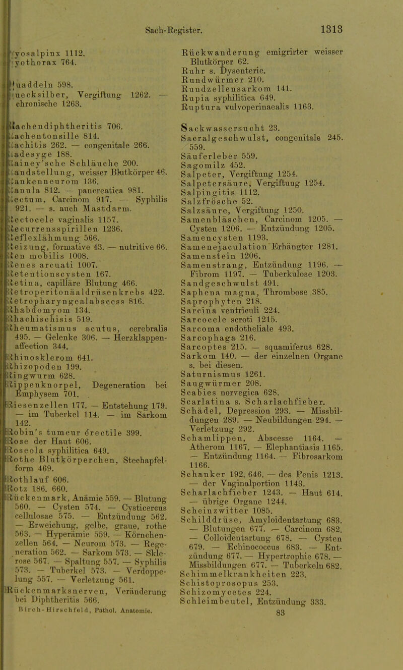 jil.'y osa lpinx 1112. (I yothorax 764. Iljuaddeln 598. I<uecksilber, Vergiftung 1262. — [ chronische 1263. iBtachendiphtherifcis 706. lliacheutonsiUe 814. Ir^achitis 262. — congenitale 266. |Ii.adesyge 188. Ilriainey'sche Schläuche 200. Iliandstellung, weisser Bkitkörper 46. Iliankenneurom 136. IK^anula 812. — paucreatica 981. Iliectuin, Carcinom 917. — Syphilis 921. — s. auch Mastdarm. iRlectocele vaginalis 1157. iKlecurrensspirillen 1236. iRleflexlähmung 566. ilteizung, formative 43. — nutritive 66. jKten mobilis 1008. Iftlenes arcuati 1007. I Jetentionscysten 167. IRtetina, capilläre Blutung 466. Jl'ietroperitonäaldrüsenkrebs 422. Ilif etropharyngealabscess 816. tihabdomyom 134. »Ihachischisis 519. Rheumatismus acutus, cerebralis 495. — Gelenke 306. — Herzklappen- affection 344. 1 {hinosklerom 641. ilhizopoden 199. itingwurm 628. ftippenknorpel, Degeneration bei Emphysem 701. BSiesenzellen 177. — Entstehung 179. — im Tuberkel 114. — im Sarkom riobin's tumeur erectile 399. PRose der Haut 606. ■Roseola syphilitica 649. lilothe Blutkörperchen, Stechapfel- form 469. I^othlauf 606. IRotz 186. 660. 1 Lücken mark, Anämie 559. — Blutung 560. — Cysten 574. — Cysticercus cellulosae 575. — Entzündung 562. — Erweichung, gelbe, graue, rothe 563. — Hyperämie 559. — Körnchen- zellen 564. — Neurom 573. — Rege- neration 562. — Sarkom 573. — Skle- rose 567. — Spaltung 557. — Syphilis 573. - Tuberkel 573. - Verdoppe- lung 557. — Verletzung 561. IR ü c k e n m a r k s n e r v e n, Veränderung bei Diphtheritis 566. Birch-Himchfeld, Pothol. Anatomie. Rückwanderung emigrirter weisser Blutkörper 62. Ruhr s. Dysenterie. Rundwürmer 210. Ruudzellensarkom 141. Rupia syphilitica 649. Ruptura vulvoperinaealis 1163. Sackwassersucht 23. Sacralgeschwulst, congenitale 245. 559. Säuferleber 559. Sagomilz 452. Salpeter, Vergiftung 1254. Salpetersäure, Vergiftuug 1254. Salpingitis 1112. Salzfrösche 52. Salzsäure, Vergiftung 1250. Samenbläschen, Carcinom 1205. — Cysten 1206. — Entzündung 1205. Samencysten 1193. Samenejaculation Erhängter 1281. Samenstein 1206. Samenstrang, Entzündung 1196. — Eibrom 1197. - Tuberkulose 1203. Sandgeschwulst 491. Saphena magna, Thrombose .385. Saprophyten 218. Sarcina ventriculi 224. Sarcocele scroti 1215. Sarcoma endotheliale 493. Sarcophaga 216. Sarcoptes 215. — squamiferus 628. Sarkom 140. — der einzelnen Organe s. bei diesen. Saturnismus 1261. Saugwürmer 208. Scabies norvegica 628. Scarlatina s. Scharlachfieber. Schädel, Depression 293. — Missbil- dungen 289. — Neubildungen 294. — Verletzung 292. Schamlippen, Abscesse 1164. — Atherom 1167. — Elephantiasis 1165. — Entzündung 1164. — Fibrosarkom 1166. Schanker 192. 646. — des Penis 1213. — der Vaginalportion 1143. Scharlachfieber 1243. — Haut 614. — übrige Organe 1244. Scheinzwitter 1085. Schilddrüse, Amyloidentartung 683. — Blutungen 677. <— Carcinom 682. — Colloidentartung 678. — Cysten 679. — Echinococcus 683. — Ent- zündung 677. — Hypertrophie 678. — Missbildungen 677. — Tuberkeln 682. Schimmelkrankheiten 223. Schistoprosopus 253. Schizomycetes 224. Schleimbeutel, Entzündung 333. 83