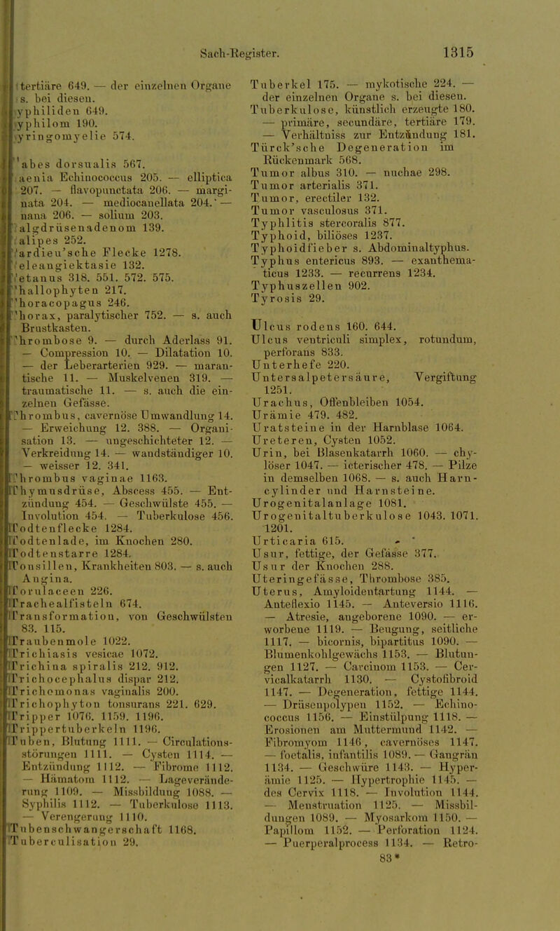 Ii tertiäre 649. — der einzelnen Organe I • s. bei diesen. I yphiliden 649. l\yphilom 190. hyringornyelie 574. | abes dorsualis 567. I.aenia Echinococcus 205. — elliptica 207. — flavopunctata 206. — margi- nata 204. — mediocanellata 204.' — nana 206. — solium 203. I algdr üsenadenom 139. l/alipes 252. It'ardieu'sche Flecke 1278. I'eleangiektasie 132. 1,'etanus 318. 551. 572. 575. I'hallophyten 217. I'horacopagus 246. I'horax, paralytischer 752. — s. auch Brustkasten. Thrombose 9. — durch Aderlass 91. — Compression 10. — Dilatation 10. — der Leberarterien 929. — maran- tische 11. — Muskelvenen 319. — traumatische 11. — s. auch die ein- zelnen Gefässe. iLhrombus, cavernö'se Umwandlung 14. — Erweichung 12. 388. — Organi- sation 13. — ungeschichteter 12. — Verkreidnng 14. — wandständiger 10. — weisser 12. 341. jl'hrombus vaginae 1163. RThymusdrüse, Abscess 455. — Ent- zündung 454. — Geschwülste 455. — Involution 454. — Tuberkulose 456. QTodtenflecke 1284. pTodtenlade, im Knochen 280. RTodtenstarre 1284, BTonsillen, Krankheiteu 803. — s. auch Angina. rtTorulaceeu 226. pTrachealfisteln 674. [TTransformation, von Geschwülsten 83. 115. ITr aubenmole 1022. TTrichiasis vesicae 1072. TTrichina spiralis 212. 912. Ifrichocephalus dispar 212. TTrichomonas vaginalis 200. ITri choph y ton tonsurans 221. 629. U'ripper 1076. 1159. 1196. TTrippertuberkeln 1196. IT üben, Blutung IUI. — Cireulations- störungen 1111. — Cysten 1114. — Entzündung 1112. — Fibrome 1112. — Hämatom 1112. — Lageverände- rung 1109. — Missbildung 1088. — Syphilis 1112. — Tuberkulose 1113. — Verengerung 1110. ubensch wangerschaft 1168. TTuberculisatiou 29. Tuberkel 175. — mykotische 224. — der einzelnen Organe s. bei diesen. Tuberkulose, künstlich erzeugte 180. — primäre, secundäre, tertiäre 179. — Verhältuiss zur Entzündung 181. Türck'sche Degeneration im Rückenmark .r>t;s. Tumor albus 310. — nuchae 298. Tumor arterialis 371. Tumor, erectiler 132. Tumor vasculosus 371. Typhlitis stercoralis 877. Typhoid, biliöses 1237. Typhoidfieber s. Abdominaltyphus. Typhus entericus 893. — exanthenia- ticus 1233. — recurrens 1234. Typhuszellen 902. Tyrosis 29. Ulcus rodens 160. 644. Ulcus veutriculi simplex, rotundum, perfbrans 833. Unterhefe 220. Untersalpeter säure, Vergiftung 1251. Urachus, Offenbleiben 1054. Urämie 479. 482. Uratsteine in der Harnblase 1064. Ureteren, Cysten 1052. Urin, bei Blasenkatarrh 1060. — chy- löser 1047. — icterischer 478. — Pilze in demselben 1068. — s. auch Harn- cylinder und Harnsteine. Urogenitalanlage 1081. Urogenitaltuberkulose 1043. 1071. 1201. Urticaria 615. Usur, fettige, der Gefässe 377. Usur der Knochen 288. Uteringefässe, Thrombose 385. Uterus, Amyloidentartun^ 1144. — Anteflexio 1145. — Anteversio Ulli. — Atresie, angeborene 1090. — er- worbene 1119. — Beugung, seitliche 1117. — bicornis, bipartitus 1090. — Blümenkohlgewächs 1153. — Blutun- gen 1127. — Carcinom 1153. — Cer- vicalkatarrh 1130. — Cystolibroid 1117. — Degeneration, fettige 1144. — Drüsenpolypen 1152. — Echino- coccus 1156. — Einstülpung 1118. — Erosionen am Muttermund 1112. — Fibromyom 1146, cavernöses 1147. — foetalis, iul'antilis 1089. — Gangrän 1134. — Geschwüre 1143. — Hyper- ämie 1125. — Hypertrophie 1145. — den (Vrvix IIIS. — Involution II II. — Menstruation 1125. — Missbil- duugen 1089. — Myosarkom 1150. — Papillom 1152. — Perforation 1124. — Puerperalprocess 1134. — Retro- 83»