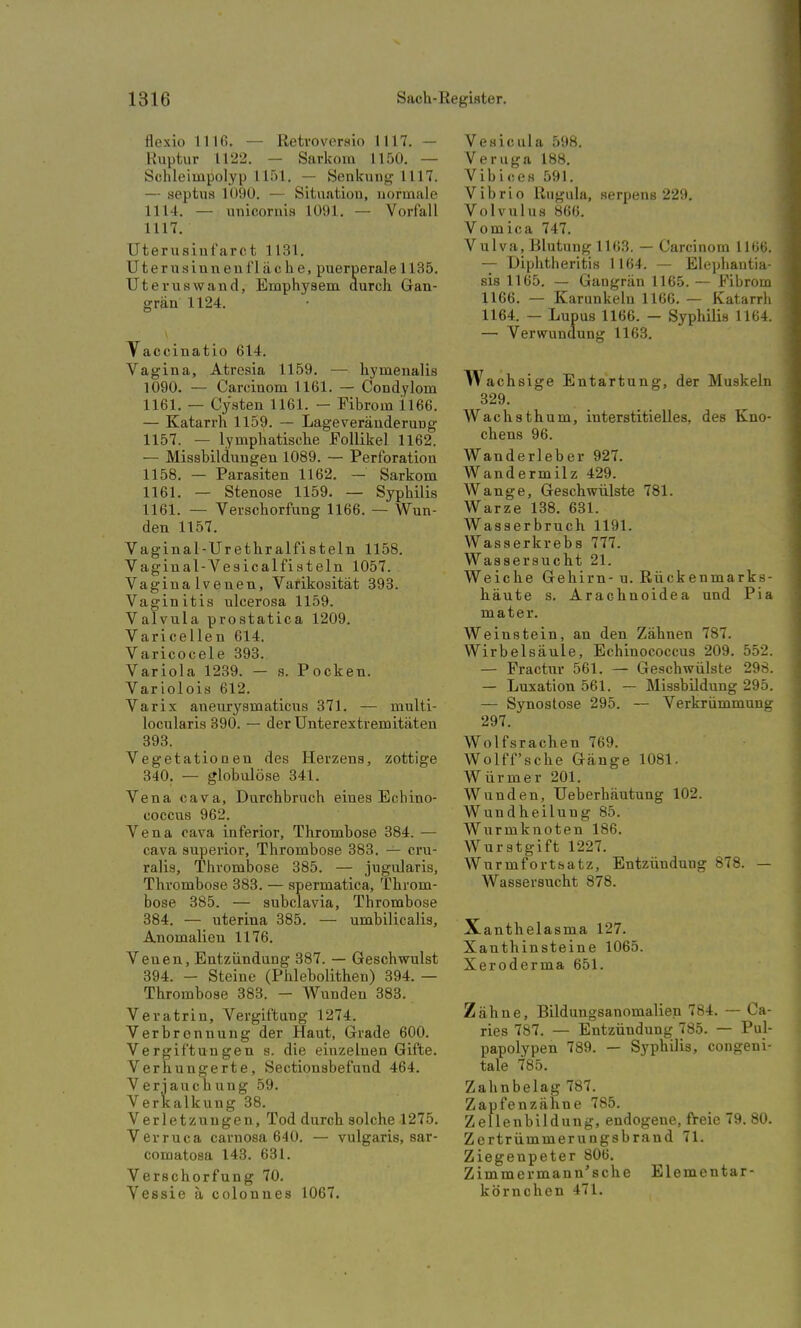 flexio 1116. — Retroversio 1117. — Ruptur 1122. — Sarkom 1150. — Schleiinpolyp 1151. — Senkung 1117. — septua 1090. — Situation, normale 1114. — unicornia L091. — Vorfall 1117. Uterusiuf arct 1131. Uterusinnenf lache, puerperale 1135. Uterus wand, Emphysem durch Gan- grän 1124. Vacciuatio 614. Vagina, Atresia 1159. — hymenalis 1090. — Carcinom 1161. — Condylom 1161. — Cysten 1161. — Fibrom il66. — Katarrh 1159. — Lage Veränderung 1157. — lymphatische Follikel 1162. — Missbildungen 1089. — Perforation 1158. — Parasiten 1162. — Sarkom 1161. — Stenose 1159. — Syphilis 1161. — Verschorfung 1166. — Wun- den 1157. Vaginal-Urethr alfisteln 1158. Vaginal-Vesicalfisteln 1057. Vaginalvenen, Varikosität 393. Vaginitis ulcerosa 1159. Valvula prostatica 1209. Varicellen 614. Varicocele 393.. Variola 1239. — s. Pocken. Variolois 612. Varix aneuryamaticus 371. — multi- locularis 390. — der Unterextremitäten 393. Vegetationen dea Herzena, zottige 340. — globulöse 341. Vena cava, Durchbruch eines Echino- coccus 962. Vena cava inferior, Thrombose 384. — cava superior, Thromboae 383. — cru- ralis, Thrombose 385. — jugularis, Thromboae 383. — spermatica, Throm- boae 385. — subclavia, Thrombose 384. — uterina 385. — umbilicalis, Anomalien 1176. Venen, Entzündung 387. — Geschwulst 394. - Steine (Phlebolithen) 394. — Thrombose 383. — Wunden 383. Veratrin, Vergiftung 1274. Verbrennung der Haut, Grade 600. Vergiftungen s. die einzelnen Gifte. Verhungerte, Sectionabefund 464. Verjauchung 59. Verkalkung 38. Verletzungen, Tod durch aolche 1275. Verruca carno8a 640. — vulgaris, sar- comatosa 143. 631. Verschorfung 70. Vesaie ä colonnea 1067. Vesicula 598. Veruga 188. Vibices 591. Vibrio Rugula, serpens 229. Volvulus 866. Vomica 747. Vulva, Blutung 1163. — Carcinom 1166. — Uiphtheritis 1164. — Elephantia- sis 1165. — Gangrän 1165. — Fibrom 1166. — Karunkeln 1166. — Katarrh 1164. — Lupus 1166. - Syphilis 1164. — Verwundung 1163. w achsige Entartung, der Muskeln 329. Wachathum, interatitielles, des Kno- chens 96. Wanderleber 927. Wandermilz 429. Wange, Geschwülste 781. Warze 138. 631. Wasserbruch 1191. Wasserkrebs 777. Wassersucht 21. Weiche Gehirn- u. Rückenmarks- häute s. Arachnoidea und Pia mater. Weinstein, an den Zähnen 787. Wirbelaäule, Echinococcus 209. 552. — Fractur 561. — Geschwülste 298. — Luxation 561. — Missbildung 295. — Synostose 295. — Verkrümmung 297. Wolfsrachen 769. Wolff'sche Gänge 1081. Würmer 201. Wunden, Ueberhäutung 102. Wundheilung 85. Wurmknoten 186. Wurstgift 1227. Wurmfortsatz, Entzündung 878. — Wassersucht 878. Xanthelasma 127. Xanthinsteine 1065. Xeroderma 651. Zähne, Bildungsanomalien 784. — Ca- ries 787. — Entzündung 785. — Pul- papolypen 789. — Syphilis, congeni- tale 785. Zahnbelag 787. Zapfenzähne 785. Zellenbildung, endogene, freie 79. 80. Zertrümmerungsbrand 71. Ziegenpeter 806. Zimmei'mann'sclie Elementar- körnchen 471.