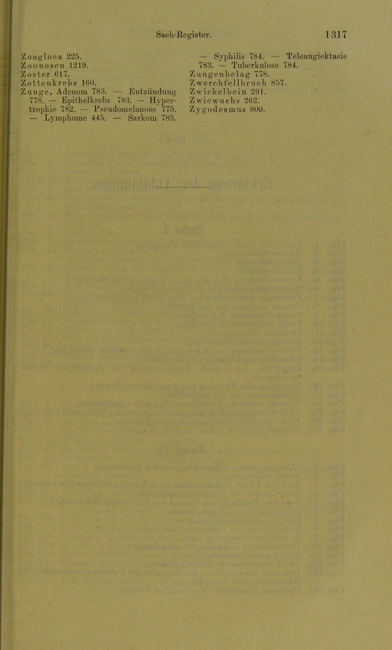 Zoogloea 225. Zoonosen 1219. Zoster 617. Zotteukrebs 160. Zunge, Adenom 783. — Entzündung 778. - Epithelkrebs 783. — Hyper- trophie 782. — Pseudomelanose 775. — Lymphome 445. — Sarkom 783. — Syphilis 784. — Teleangiektasie 783. — Tuberkulose 784. Z ungenbelag 778. Zwerchfellbruch 857. Zwickelbein 291. Zwiewuchs 262. Zygodesmus 800.