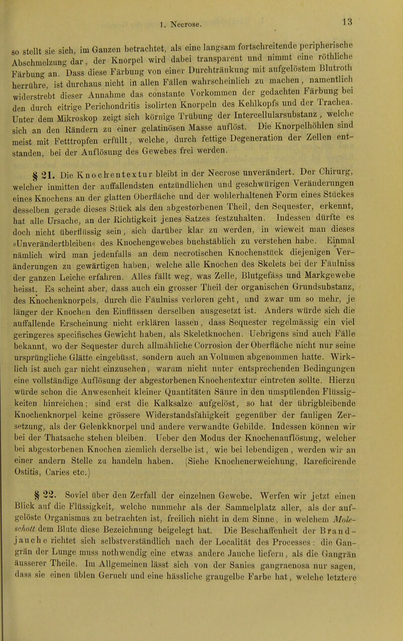 so stellt sie sich, im Ganzen betrachtet, als eine langsam fortschreitende peripherische Abschmelzung dar, der Knorpel wird dabei transparent und nimmt eine röthliche Färbun- an Dass diese Färbung von einer Durchtränkung mit aufgelöstem Blutroth herrüh °e ist durchaus nicht in allen Fällen wahrscheinlich zu maclien , namentlich widerstrebt dieser Annahme das constante Vorkommen der gedachten Färbung bei den durch eitrige Perichondritis isolirten Knorpeln des Kehlkopfs und der Trachea. Unter dem Mikroskop zeigt sich körnige Trübung der Intercellularsubstanz, welche sich an den Rändern zu einer gelatinösen Masse auflöst. Die Knorpelhöhlen sind meist mit Fetttropfen erfüllt, welche, durch fettige Degeneration der Zellen ent- standen, bei der Auflösung des Gewebes frei werden. § 21. Die Knoch-entextur bleibt in der Necrose unverändert. Der Chirurg, welcher inmitten der auflfallendsten entzündUchen und geschwürigen Veränderungen eines Knochens an der glatten Oberfläche und der wohlerhalteneh Form eines Stückes desselben gerade dieses Stück als den abgestorbenen Theil, den Sequester, erkennt, hat alle Ursache, an der Richtigkeit jenes Satzes festzuhalten. Indessen dürfte es doch nicht überflüssig sein, sich darüber klar zu werden, in wieweit man dieses »Unverändertbleiben« des Knochengewebes buchstäblich zu verstehen habe. Einmal nämlich wird man jedenfalls an dem necrotischen Knochenstück diejenigen Ver- änderungen zu gewärtigen haben, welche alle Knochen des Skelets bei der Fäulniss der ganzen Leiche erfahren. Alles fällt weg, was Zelle, Blutgefäss und Markgewebe heisst. Es scheint aber, dass auch ein grosser Theil der organischen Grundsubstanz, des Knochenknorpels, durch die Fäulniss verloren geht, und zwar um so mehr, je länger der Knochen den Einflüssen derselben ausgesetzt ist. Anders würde sich die auftauende Erscheinung nicht erklären lassen, dass Sequester regelmässig ein viel geringeres specifisches Gewicht haben, als Skeletknochen. Uebrigens sind auch Fälle bekannt, wo der Sequester durch allmähliche Corrosion der Oberfläche nicht nur seine ursprüngliche Glätte eingebüsst, sondern auch an Volumen abgenommen hatte. Wirk- lich ist auch gar nicht einzuseifen, warum nicht unter entsprechenden Bedingungen eine vollständige Auflösung der abgestorbenen Knochentextur eintreten sollte. Hierzu würde schon die Anwesenheit kleiner Quantitäten Säure in den umspülenden Flüssig- keiten hinreichen; sind erst die Kalksalze aufgelöst, so hat der übrigbleibende Knochenknorpel keine grössere Widerstandsfähigkeit gegenüber der fauligen Zer- setzung, als der Gelenkknorpel und andere verwandte Gebilde. Indessen können wir bei der Thatsache stehen bleiben. Ueber den Modus der Knochenauflösuug, welcher bei abgestorbenen Knochen ziemlich derselbe ist, wie bei lebendigen , werden wir an einer andern Stelle zu handeln haben. (Siehe Knochenerweichung, Rareficirende Ostitis, Caries etc.) § 22. Soviel über den Zerfall der einzelnen Gewebe. Werfen wir Jetzt einen Blick auf die Flüssigkeit, welche nunmehr als der Sammelplatz aller, als der auf- gelöste Organismus zu betrachten ist, freilich nicht in dem Sinne, in welchem Mnb- schntt dem Blute diese Bezeichnung beigelegt hat. Die Beschaft'enheit der Brand- jauch e richtet sich selbstverständlich nach der Localität des Processes: die Gan- grän der Lunge muss nothwcndig eine etwas andere Jauche liefern, als die Gangrän äusserer Theile. Im Allgemeinen lässt sich von der Sanies gangraenosa nur sagen, dass sie einen üblen Geruch und eine hässliche graugelbe Farbe hat, welche letztere