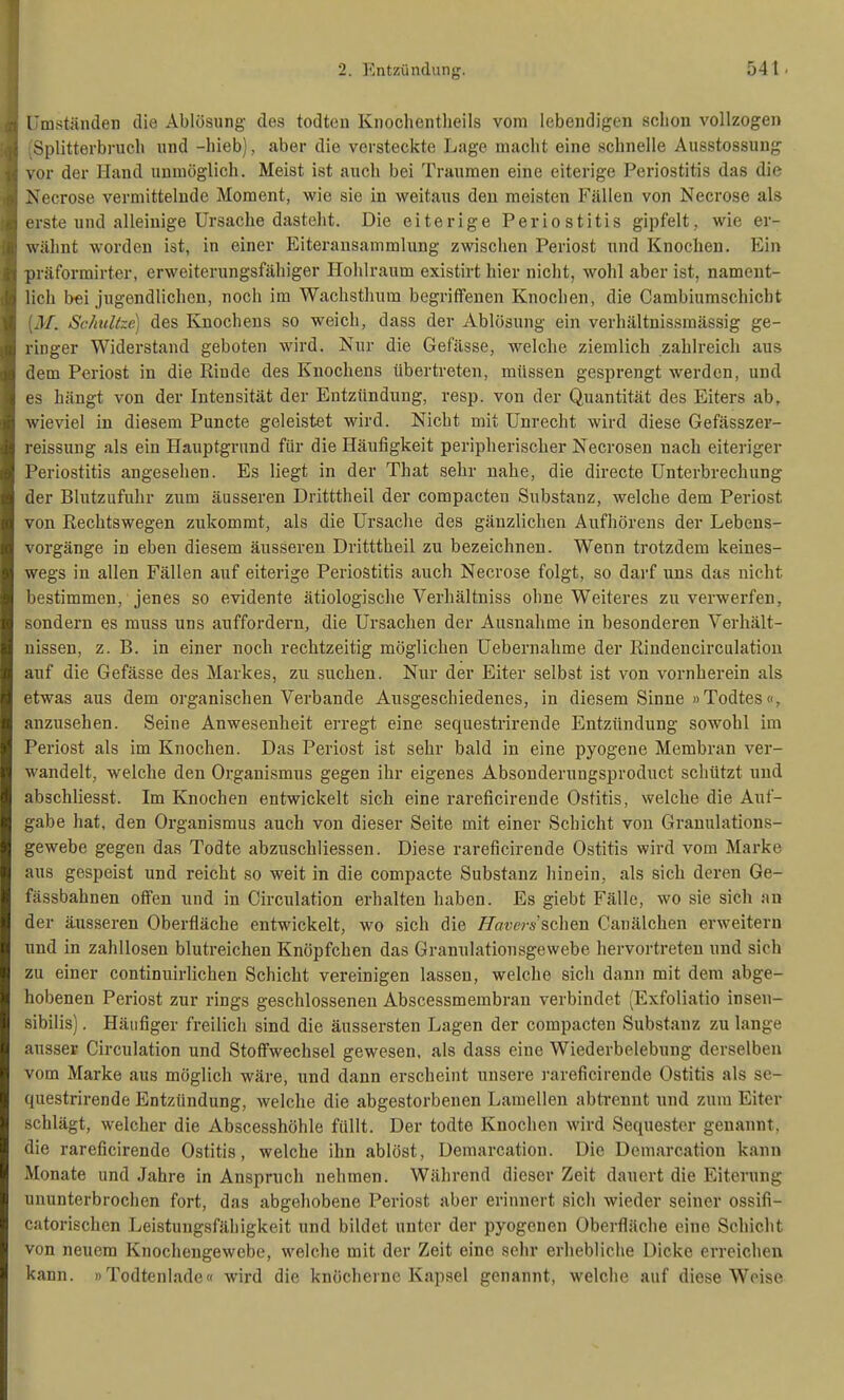 rmständen die Ablösung des todten Knochentlieils vom lebendigen schon vollzogen Splitterbrucli und -hieb), aber die versteckte Lage macht eine schnelle Ausstossung \or der Hand unmöglich. Meist ist auch bei Traumen eine eiterige Periostitis das die Xecrose vermittelnde Moment, wie sie in weitaus den meisten Fällen von Necrose als erste und alleinige Ursache dasteht. Die eiterige Periostitis gipfelt, wie er- wähnt worden ist, in einer Eiteransammlung zwischen Periost und Knochen. Ein präformirter, erweiterungsfähiger Hohlraum existirt hier nicht, wohl aber ist, nament- lich bei jugendlichen, noch im Wachsthum begriffenen Knochen, die Cambiumschicht .1/. Schitltzc) des Knochens so weich, dass der Ablösung ein verhältnissmässig ge- ringer Widerstand geboten wird. Nur die Gefässe, welche ziemlich zahlreich aus (lern Periost in die Rinde des Knochens übertreten, müssen gesprengt werden, und es hängt von der Intensität der Entzündung, resp. von der Quantität des Eiters ab, wieviel in diesem Puncte geleistet wird. Nicht mit Unrecht wird diese Gefässzer- , eissung als ein Hauptgrund für die Häufigkeit peripherischer Necrosen nach eiteriger Periostitis angesehen. Es liegt in der That sehr nahe, die directe Unterbrechung der Blutzufuhr zum äusseren Dritttheil der compacten Substanz, welche dem Periost von Rechtswegen zukommt, als die Ursache des gänzlichen Aufhörens der Lebens- vorgänge in eben diesem äusseren Dritttheil zu bezeichnen. Wenn trotzdem keines- wegs in allen Fällen auf eiterige Periostitis auch Necrose folgt, so darf uns das nicht bestimmen, jenes so evidente ätiologische Verhältniss ohne Weiteres zu verwerfen, sondern es muss uns auffordern, die Ursachen der Ausnahme in besonderen Verhält- nissen, z. B. in einer noch rechtzeitig möglichen Uebernahme der Rindencirculation auf die Gefässe des Markes, zu suchen. Nur der Eiter selbst ist von vornherein als etwas aus dem organischen Verbände Ausgeschiedenes, in diesem Sinne »Todtes«, anzusehen. Seine Anwesenheit erregt eine sequestrirende Entzündung sowohl im Periost als im Knochen. Das Periost ist sehr bald in eine pyogene Membran ver- wandelt, welche den Organismus gegen ihr eigenes Absonderungsproduct schützt und abschliesst. Im Knochen entwickelt sich eine rareficirende Ostitis, welche die Auf- gabe hat, den Organismus auch von dieser Seite mit einer Schicht von Grauulations- gewebe gegen das Todte abzuschliessen. Diese rareficirende Ostitis wird vom Marke aus gespeist und reicht so weit in die compacte Substanz hinein, als sich deren Ge- fässbahnen offen und in Circulation erhalten haben. Es giebt Fälle, wo sie sich an der äusseren Oberfläche entwickelt, wo sich die Haverss,G\\m Canälchen erweitern und in zahllosen blutreichen Knöpfchen das Granulationsgewebe hervortreten und sich zu einer continuirlichen Schicht vereinigen lassen, welche sich dann mit dem abge- hobenen Periost zur rings geschlosseneu Abscessmembran verbindet (Exfoliatio inseu- sibilis). Häufiger freilich sind die äussersten Lagen der compacten Substanz zu lange ausser Circulation und Stoffwechsel gewesen, als dass eine Wiederbelebung derselben vom Marke aus möglich wäre, und dann erscheint unsere i-areficirende Ostitis als se- questrirende Entzündung, welche die abgestorbenen Lamellen abtrennt und zum Eiter schlägt, welcher die Abscesshöhle füllt. Der todte Knochen wird Sequester genannt, die rareficirende Ostitis, welche ihn ablöst, Demarcation. Die Demarcation kann Monate und Jahre in Anspruch nehmen. Während dieser Zeit dauert die Eiterung ununterbrochen fort, das abgehobene Periost aber erinnert sich wieder seiner ossifi- catorischen Leistungsfähigkeit und bildet unter der pyogcnen Oberfläche eine Schicht von neuem Knochengewebe, welche mit der Zeit eine sehr erhebliche Dicke erreichen kann. »Todtenlade« wird die knöcherne Kapsel genannt, welche auf diese Weise