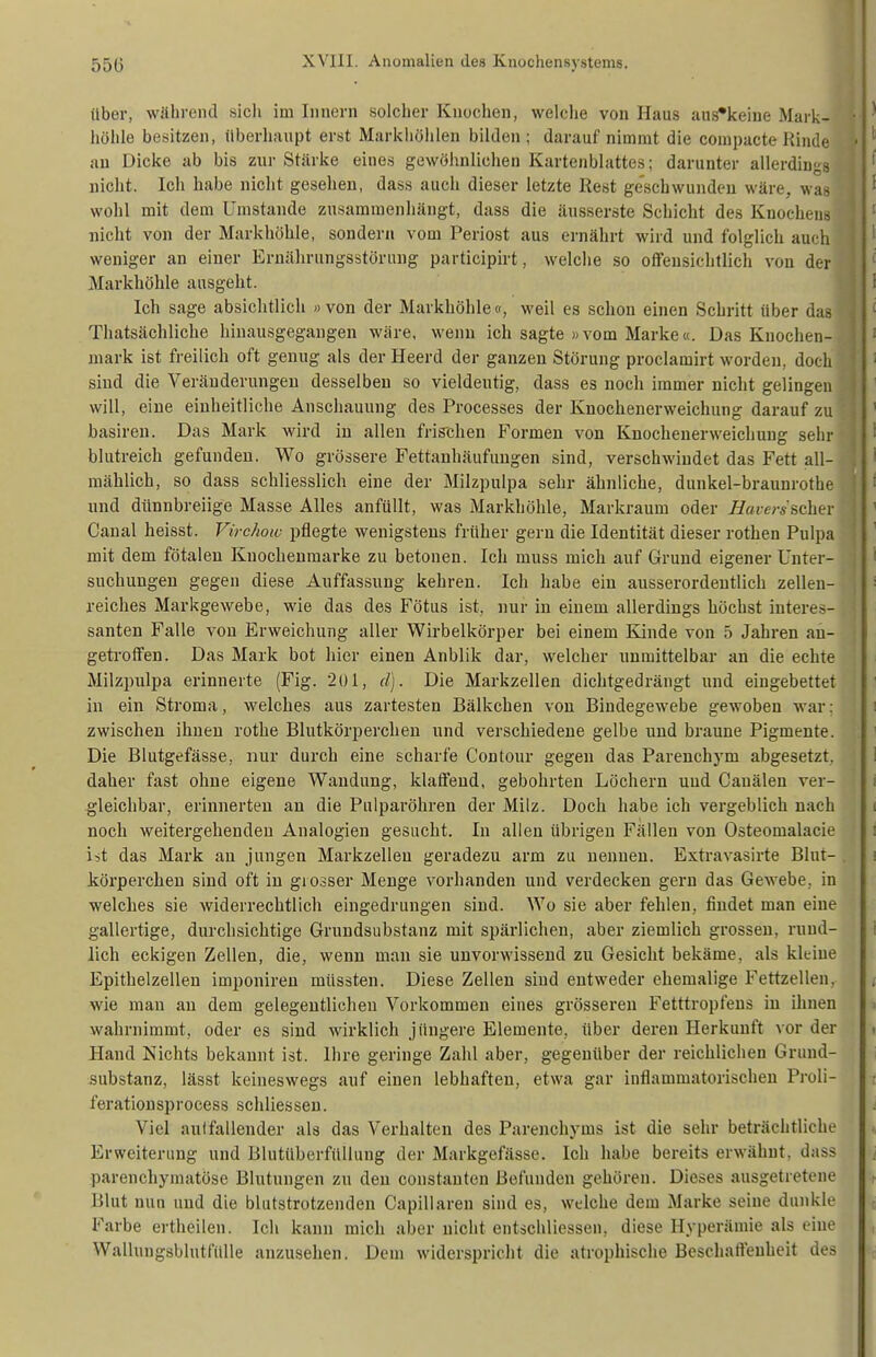 über, während sicli im Innern solcher Knochen, welche von Haus auS'keine Maik- höhle besitzen, überhaupt erst Markliöiilen bilden ; darauf nimmt die compacte Rinde au Dicke ab bis zur Stärke eines gewöhnlichen Kartenblattes; darunter allerdings nicht. Ich habe nicht gesehen, dass auch dieser letzte Rest geschwunden wäre, was wohl mit dem Umstände zusammenhängt, dass die äusserste Schicht des Knochens nicht von der Markhöhle, sondern vom Periost aus ernährt wird und folglich auch weniger an einer Ernährungsstörung participirt, welche so offensichtlich von der Markhöhle ausgeht. Ich sage absichtlich » von der Markhöhle «, weil es schon einen Schritt über das fJ Thatsächliche hinausgegangen wäre, wenn ich sagte »vom Marke«. Das Knochen- mark ist freilich oft genug als der Heerd der ganzen Störung proclamirt worden, doch sind die Veränderungen desselben so vieldeutig, dass es noch immer nicht gelingen will, eine einheitliche Anschauung des Processes der Knochenerweichung darauf zu ; basiren. Das Mark wird in allen frischen Formen von Knochenerweichung sehr blutreich gefunden. Wo grössere Fettanhäufuugen sind, verschwindet das Fett all- mählich, so dass schliesslich eine der Milzpulpa sehr ähnliche, dunkel-braunrothe und dünnbreiige Masse Alles anfüllt, was Markhöhle, Markraum oder Havcrsscher ' Caual heisst. Virchow pflegte wenigstens früher gern die Identität dieser rothen Pulpa mit dem fötalen Knochenmarke zu betonen. Ich muss mich auf Grund eigener Unter- suchungen gegen diese Auffassung kehren. Ich habe ein ausserordentlich zelleu- reiches Markgewebe, wie das des Fötus ist, nur in einem allerdings höchst interes- santen Falle von Erweichung aller Wirbelkörper bei einem Kinde von 5 Jahren an- getroffen. Das Mark bot hier einen Anblik dar, welcher unmittelbar an die echte Milzpulpa erinnerte (Fig. 201, d). Die Markzellen dichtgedrängt und eingebettet in ein Stroma, welches aus zartesten Bälkchen von Bindegewebe gewoben war: zwischen ihnen rothe Blutkörperchen und verschiedene gelbe und braune Pigmente. Die Blutgefässe, nur durch eine scharfe Contour gegen das Parenchj-m abgesetzt, daher fast ohne eigene Wandung, klaöeud, gebohrten Löchern und Cauälen ver- gleichbar, erinnerten an die Pulparöhren der Milz. Doch habe ich vergeblich nach noch weitergehenden Analogien gesucht. In allen übrigen Fällen von Osteomalacie ist das Mark an jungen Markzellen geradezu arm zu nennen. Extravasirte Blut- . körperchen sind oft in giosser Menge vorhanden und verdecken gern das Gewebe, in welches sie widerrechtlich eingedrungen sind. Wo sie aber fehlen, findet man eine gallertige, durchsichtige Grundsubstanz mit spärlichen, aber ziemlich grossen, rund- lich eckigen Zellen, die, wenn man sie unvorwissend zu Gesicht bekäme, als kleine Epithelzellen imponireu müssten. Diese Zellen siud entweder ehemalige Fettzellen, wie man an dem gelegentliehen Vorkommen eines grösseren Fetttropfens in ihnen wahrnimmt, oder es siud wirklich jüngere Elemente, über deren Herkunft vor der Hand Nichts bekannt ist. Ihre geringe Zahl aber, gegenüber der reichlichen Grund- substanz, lässt keineswegs auf einen lebhaften, etwa gar inflammatorischen Proli- feratiousproeess schliessen. Viel autfallender als das Verhalten des Parenchyms ist die sehr beträchtliche Erweiterung und Blutüberfüllung der Markgefässe. Ich habe bereits erwähnt, dass parenchymatöse Blutungen zu den constanten Befunden gehören. Dieses ausgetretene Blut nun und die blutstrotzenden Capillaren sind es, welche dem Marke seine dunkle Farbe ertheilen. Ich kann mich aber nicht entschliessen, diese Hyperämie als eine Wallungsblutfalle anzusehen. Dem widerspricht die atrophische Beschaffenheit des