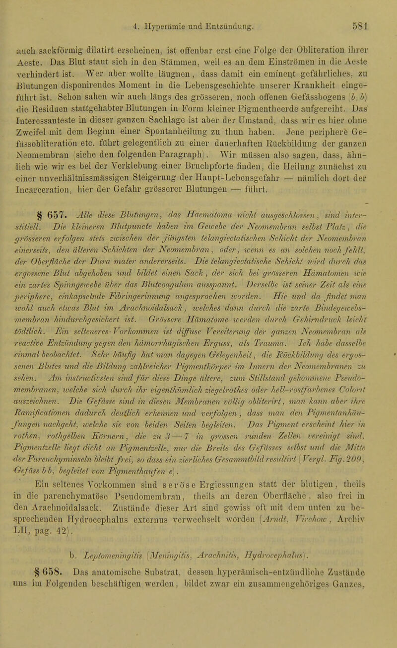 auch sackförmig dilatirt ersclieiuen, ist offenbar erst eine Folge der Obliteratiou ihrer Aeste. Das Blut staut sich iu den Stämmen, weil es an dem Einströmen in die Aeste verhindert ist. Wer aber wollte läugnen, dass damit ein eminent gefahrliches, zu Blutungen dispouirendes Moment in die Lebensgeschichte unserer Krankheit einge- führt ist. Schon sahen wir auch längs des grösseren, noch offenen Gefässbogens .b, b) die Residuen stattgehabter Blutungen in Form kleiner Pigmentheerde aufgereiht. Das Interessanteste in dieser ganzen Sachlage ist aber der Umstand, dass wir es hier ohne Zweifel mit dem Beginn einer Spontanheilung zu thuu liaben. Jene periphere Ge- fässobliteratiön etc. führt gelegentlich zu einer dauerhaften Rückbildung der ganzen Neomembran siehe den folgenden Paragraph). Wir müssen also sagen, dass, ähn- lich wie wir es bei der Yerklebung einer Bruclipforte finden, die Heilung zunächst zu einer nnverhältnissmässigen Steigerung der Hanpt-Lebensgefahr — nämlich dort der Incarceration, hier der Gefahr grösserer Blutungen — führt. § 657. Alle diese Blutimrjen, das Haemato7na nicht atisffesc/ilassen , sind inter- stitiell. Die kleineren Blutpuncte haben im Gewebe der Neomembi-an selbst Platz, die grösseren erfolgen stets zwischen der jüngsten telangiectatischen Schicht der Nemiembran einerseits, den älteren Schichten der Neomembran, oder, tcenn es an solchen noch fehlt, der Oberfläche der Dura mater andere?'seits. Die telangiectatische Schicht ivird durch das ergossene Blut abgehoben imd bildet einen Sack , der sich bei grösseren Hämatomen wie ein zartes Spinngewebe über das Blutcoagulum ausspannt. Derselbe ist seiner Zeit als eine periphere, einkapselnde Fibringerinnung angesprochmi ivorden. Hie und da findet man wohl auch etwas Blut im Arachnoidakack, welches dann durch die zarte Bindegewebs- membran hindurchgesickert ist. Grössere Hämatome toerden durch Gehirndruck leicht tndtlich. Ein selteneres -Vorkommen ist diffuse Vereiterung der ganzen Ä'eotnonbraii als reactive Entzündung gegen den hämorrhagischen Erguss, als Trauma. Ich habe dasselbe einmal beobachtet. Sehr häufig hat man dagegen Gelegenheit, die Bückbildung des ergos- senen Blutes und die Bildung zahlreicher Pigmentköi-per im Innern der Ncomttnbranen zu sehen. Am instructivsten sind für diese Dinge ältere, zum Stillstand gekommene Pseudo- membranen, loclche sich durch ihr eigenthümlich ziegelrothcs oder hell-rostfarbenes Colont auszeichnen. Die Gefässe sind in diesen Membranen völlig obliterirt, man kann aber ihre Ramificationen dadurch deutlich erkennen und verfolgen , dass man den Pigmentanhäu- J'ungen nachgeht, loelche sie von beiden Seiten begleiten. Das Pigment erscheint hier in rothen, rothgelben Körnern, die zu 3 — 7 in grossen runden Zellen vereinigt sind. Pigmentzelle liegt dicht an Pigmentzelle, nur die Breite des Gefässes selbst und die Mitte der Parenchy7ninseln bleibt frei, so dass ein zierliches Gesammtbild resulfirt ( Vergl. Fig. 200, Gcfäss b b, begleitet von Pigmenthaxifen e). Ein seltenes Vorkommen sind seröse Ergiessungen statt der blutigen, theils in die parenchymatöse Pseiulomembran, theils an deren Oberfläche, also frei in den Arachnoidalsack. Zustände dieser Art sind gewiss oft mit dem unten zu be- sprechenden Hydrocephalus externus verwechselt worden [Arndt. Virchmc , Archiv LH, pag. 42). b. Leptomcningitis [Meningitis. Arachnitis, Hydrocephalus). § 658. Das anatomische Substrat, dessen hyperäniisch-entzündliche Zustände «ns im Folgenden beschäftigen werden, bildet zwar ein zusammengehöriges Ganzes,