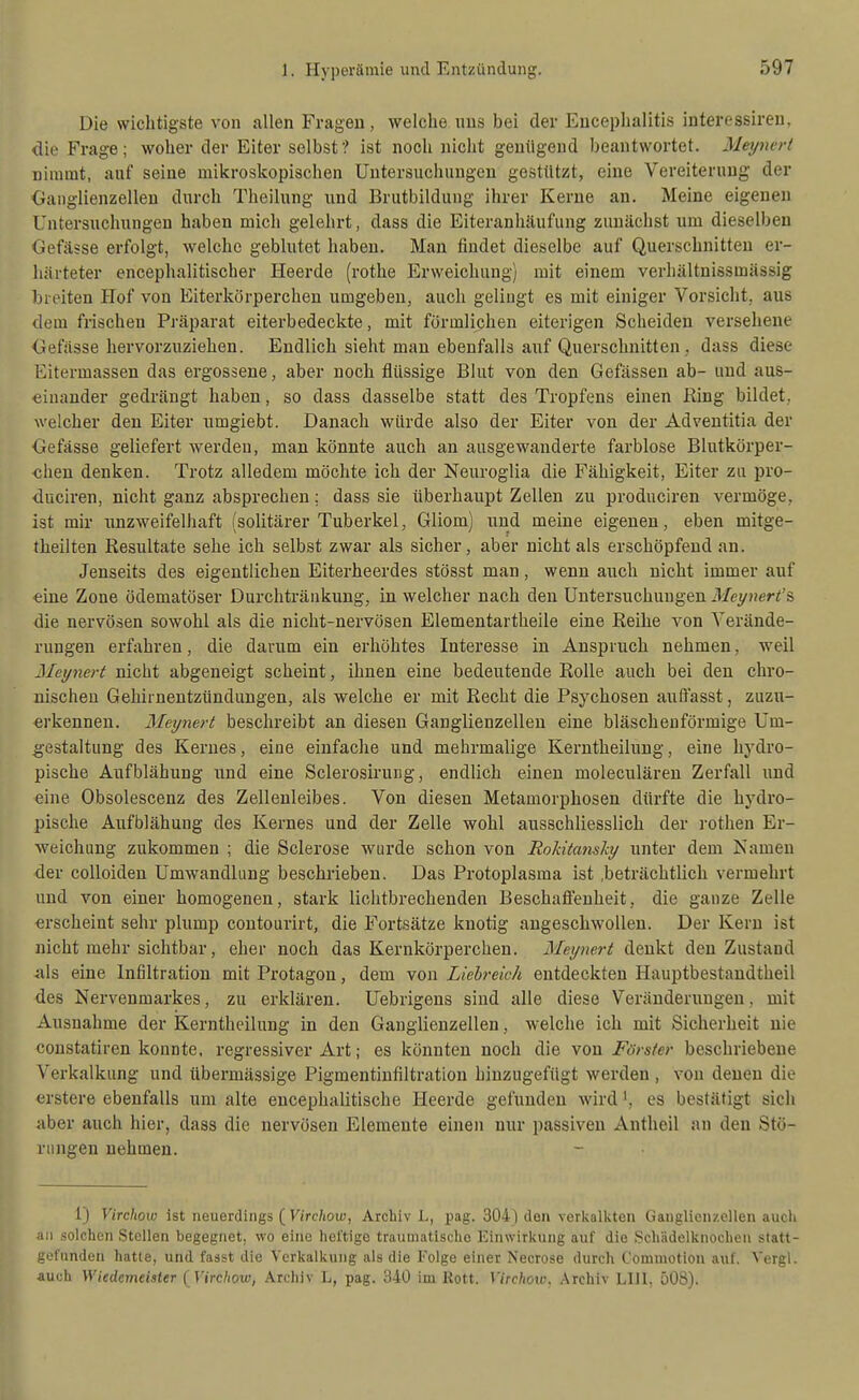 Die wichtigste von allen Fragen, welche nus bei der Encephalitis interessireu, die Frage; woher der Eiter selbst? ist noch nicht genügend beantwortet. Meynert nimmt, anf seine mikroskopischen Untersuchungen gestützt, eine Vereiterung der Oanglienzellen durch Theilung und Brutbildung ihrer Kerne an. Meine eigenen Untersuchungen haben mich gelehrt, dass die Eiteranhäufung zunächst um dieselben Gefässe erfolgt, welche geblutet haben. Man findet dieselbe auf Querschnitten er- härteter encephalitischer Heerde (rothe Erweichung) mit einem verhältnissmässig breiten Hof von Eiterkörperchen umgeben, auch gelingt es mit einiger Vorsicht, aus dem frischen Präparat eiterbedeckte, mit förmlichen eiterigen Scheiden versehene Oefässe hervorzuziehen. Endlich sieht man ebenfalls anf Querschnitten, dass diese Eitermassen das ergossene, aber noch flüssige Blut von den Gefässen ab- und aus- einander gedrängt haben, so dass dasselbe statt des Tropfens einen Ring bildet, welcher den Eiter nmgiebt. Danach würde also der Eiter von der Adventitia der Gefässe geliefert werden, man könnte auch an ausgewanderte farblose Blutkörper- chen denken. Trotz alledem möchte ich der Neuroglia die Fähigkeit, Eiter zu pro- ■duciren, nicht ganz absprechen: dass sie überhaupt Zellen zu produciren vermöge, ist mir unzweifelhaft (solitärer Tuberkel, Gliom) und meine eigenen, eben mitge- theilten Resultate sehe ich selbst zwar als sicher, aber nicht als erschöpfend an. Jenseits des eigentlichen Eiterheerdes stösst man, wenn auch nicht immer auf eine Zone ödematöser Durchtränkung, in welcher nach den Untersuchungen Meynert's die nervösen sowohl als die nicht-nervösen Elementartheile eine Reihe von Verände- rungen erfahren, die darum ein erhöhtes Interesse in Anspruch nehmen, weil Meynert nicht abgeneigt scheint, ihnen eine bedeutende Rolle auch bei den chro- nischen Gehirnentzündungen, als welche er mit Recht die Psychosen auffasst, zuzu- erkennen. Meynert beschreibt an diesen Ganglienzellen eine bläschenförmige Um- gestaltung des Kernes, eine einfache und mehrmalige Kerntheilung, eine hydro- pische Aufblähung und eine Sclerosirung, endlich einen moleculären Zerfall und eine Obsolescenz des Zellenleibes. Von diesen Metamorphosen dürfte die hydro- pische Aufblähung des Kernes und der Zelle wohl ausschliesslich der rothen Er- weichung zukommen ; die Sclerose wurde schon von Rokitansky unter dem Namen der colloiden Umwandlung beschrieben. Das Protoplasma ist .beträchtlich vermehrt und von einer homogenen, stark lichtbrechenden Beschaffenheit, die ganze Zelle erscheint sehr plump contourirt, die Fortsätze knotig angeschwollen. Der Kern ist nicht mehr sichtbar, eher noch das Kernkörperchen. Meynert denkt den Zustand als eine Infiltration mit Protagon, dem von Liehreich entdeckten Hauptbestandtheil des Nervenmarkes, zu erklären. Uebrigens sind alle diese Veränderungen, mit Ausnahme der Kerntheilung in den Ganglienzellen, welche ich mit Sicherheit nie constatiren konnte, regressiver Art; es könnten noch die von Förster beschriebene Verkalkung und übermässige Pigmentiufiltration hinzugefügt werden , von denen die erstere ebenfalls um alte encephalitische Heerde gefunden wird ^, es bestätigt sich aber auch hier, dass die nervösen Elemente einen nur passiven Antheil an den Stö- rungen nehmen. 1) Virchow ist neuerdings ( Firc/ioiy, Archiv L, pag. 304) den verkalkten Ganglienzellen auch an solchen Stellen begegnet, wo eine heftige traumatische Einwirkung auf die Schädelknochen statt- gefunden hatte, und fasst die Verkalkung als die Folge einer Necrose durch C'ommotion auf. Vergl. auch WiedemeUter {Virchow, Archiv L, pag. 340 im Rott. Virclwxv. .Vrchiv Llll. 508).