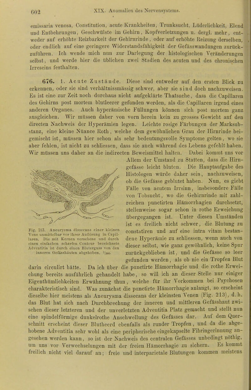 emissaria venosa, Constitution, acute Krankheiten, Trunksucht, Lüderiicbkeit, Elend und Entbehrungen, Geschwtllste im Gehirn, Kopfverletzungen u. dergl, mehr, ent- weder auf erhöhte Reizbarkeit der Gehirnrinde , oder auf erhöhte Reizung derselben, oder endlich auf eine geringere Widerstandsfähigkeit der Gefässwandungen zurück- zuftihren. Ich wende mich nun zur Darlegung der histologischen Veränderungen selbst, und werde hier die üblichen zwei Stadien des acuten und des chronischen Irreseins festhalten. 676. 1. Acute Zustände. Diese sind entweder auf den ersten Blick zu erkennen, oder sie sind verhältnissmässig schwer, aber sie sind doch nachzuweisen. Es ist eine zur Zeit noch durchaus nicht aufgeklärte Thatsache, dass die Capillaren des Gehirns post mortem blutleerer gefunden werden, als die Capillaren irgend eines anderen Organes. Auch hyperämische Füllungen können sich post mortem ganz ausgleichen. Wir müssen daher von vorn herein kein zu grosses Gewicht auf den directen Nachweis der Hyperämien legen. Leichte rosige Färbungen der Marksub- stanz, eine kleine Nüance Roth, welche dem gewöhnlichen Grau der Hirnrinde bei- gemischt ist, müssen hier schon als sehr bedeutungsvolle Symptome gelten, wo sie aber fehlen, ist nicht zu schliessen, dass sie auch während des Lebens gefehlt haben. Wir müssen uns daher an die indirecten Beweismittel halten. Dabei kommt uns vor Allem der Umstand zu Statten, dass die Hirn- gefässe leicht bluten. Die Hauptaufgabe des Histologen würde daher sein, nachzuweisen, ob die Gefässe geblutet haben. Nun, es giebt Fälle von acutem Irrsinn, insbesondere Fälle von Tobsucht, wo die Gehirnrinde mit zahl- reichen punctirten Hämorrhagien durchsetzt, stellenweise sogar schon in rothe Erweichung übergegangen ist. Unter diesen Umständen ist es freilich nicht schwer, die Blutung zu constatiren und auf eine intra vitam bestan- dene Hyperämie zu schliessen, wenn auch von dieser selbst, wie ganz gewöhnlich, keine Spur zurückgeblieben ist, und die Gefässe so leer gefunden werden, als ob nie ein Tropfen Blut darin circulirt hätte. Da ich über die punctirte Hämorrhagie und die rothe Erwei- chung bereits ausführlich gehandelt habe, so will ich an dieser Stelle nur einiger Eigenthümlichkeiten Erwähnung thun, welche für ihr Vorkommen bei Psychosen charakteristisch sind. Was zunächst die punctirte Hämorrhagie anlangt, so erscheint dieselbe hier meistens als Aneurysma dissecans der kleinsten Venen (Fig. 213), d.h. das Blut hat sich nach Durchbrechung der inneren und mittleren Gefässhaut zwi- schen dieser letzteren und der unverletzten Adveutitia Platz gemacht und stellt nun eine spindelförmige dunkelrothe Anschwellung des Gefässes dar. Auf dem Quer- schnitt erscheint dieser Blutheerd ebenfalls als runder Tropfen, und da die abge- hobene Adventitia sehr wohl als eine peripherische eingekapselte Fibringerinnuug an- gesehen werden kann, so ist der Nachweis des centralen Gefässes unbedingt nöthig, um uns vor Verwechselungen mit der freien Hämorrhagie zu sichern. Es kommt freilich nicht viel darauf an; freie und interparietale Blutungen kommen meistens Fig. 213. Aneury.snia dissecans einer kleinen Vene unmittelbar vor ihrer Auflösung in Capil- laren. Die mit Kernen versehene und durch einen einfachen scharfen Contour bezeichnete Adventitia ist durch einen Bluterguss von den inneren Gefässhäuten abgehoben, 'jsoo.