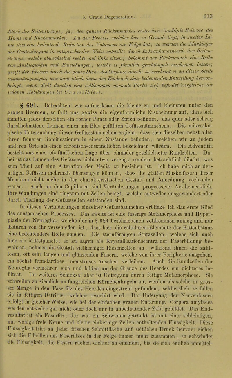 Stack der Seitemtriinge, ja, des ganzm Rückenviarkcs erstrecken [multiple Sclerose des Hirns und Riickeninarks). Da der Process, xoelcher hier zu Grimde liegt, in zweiter Li- nie stets eine bedeutende lieduction des Volumens zur Folge hat, so werden die Marklager der Centraiorgane in entsprechetulcr Weise entstellt; durch Erkrankungsheerde der Seiten- siränge, ivelche abwechselnd rechts und links sitzen , bekommt das Rückenmark eine Reihe von Ausbiegungen und Einziehungen, loelche es förmlich geschlängelt erscheinen lassen: greift der Process durch die ganze Dicke des Orgaves durch, so erscheint es an dieser Stelle zusam7)lengezogen, was tiamentlieh dann den Eindruck einer bedeutenden Entstellung hervor- bringt, wenn dicht daneben eine vollkommen normale Partie sich heßndet [vergleiche die schfinen Abbildungen bei Cruveilhier). § 691. Betrachten wir aufmerksam die kleineren nnd kleinsten unter den grauen Heerden , so fällt uns gewiss die eigenthi'imliche Erscheinung auf, dass sich inmitten jedes derselben ein rother Punct oder Strich befindet, das quer oder schräg durchschnittene Lumen eines mit Blut gefüllten Gefässstämmchens. Die mikrosko- pische Untersuchung dieser Gefässstämmchen ergiebt, dass sich dieselben nebst allen ihren feineren Ramificationen in einem Zustande befinden, welchen wir an jedem anderen Orte als einen chronisch-entzündlichen bezeichnen würden. Die Adventitia besteht aus einer oft fünffachen Lage über einander geschichteter Eundzellen. Da- bei ist das Lumen des Gefässes nicht etwa verengt, sondern beträchtlich dilatirt, was zum Theil auf eine Alteration der Media zu beziehen ist. Ich habe mich an der- artigen Gefässen mehrmals überzeugen können, dass die glatten Muskelfasern dieser Membran nicht mehr in der charakteristischen Gestalt und Anordnung vorhanden waren. Auch an den Capillaren sind Veränderungen progressiver Art bemerklich. Ihre Wandungen sind ringsum mit Zellen belegt, welche entweder ausgewandert oder durch Theilung der Gefässzellen entstanden sind. In diesen Veränderungen einzelner Gefässbäumchen erblicke ich das erste Glied •des anatomischen Processes. Das zweite ist eine faserige Metamorphose und Hyper- plasie der Neurogha, welche der in § 684 beschriebenen vollkommen analog und nur dadurch von ihr verschieden ist, dass hier die cellulären Elemente der Kittsubstanz eine bedeutendere Rolle spielen. Die sternförmigen Stützzellen, welche sich auch Jiier als Mittelpuncte, so zu sagen als KrystalUsationscentra der Faserbildung be- währen, nehmen die Gestalt vielkerniger Riesenzellen an, während ihnen die zahl- losen, oft sehr langen und glänzenden Fasern, welche von ihrer Peripherie ausgehen, ein höchst fremdartiges, monströses Ansehen verleihen. Auch die Rundzellen der Neuroglia vermehren sich und bilden an der Grenze des Heerdes ein dichteres In- filtrat. Ihr weiteres Schicksal aber ist Untergang durch fettige Metamorphose. Sie schwellen zu ziemlich umfangreichen Körnchenkugeln an, werden als solche in gros- ser Menge in den Faserfilz des Heerdes eingestreut gefunden , schliesslich zerfallen sie in fettigen Detritus, welcher resorbirt wird. Der Untergang der Nervenfasern erfolgt in gleicher Weise, wie bei der einfachen grauen Entartung. Corpora amylacea werden entweder gar nicht oder doch nur in unbedeutender Zahl gebildet. Das End- resultat ist ein Faserfilz, der wie ein Schwamm getränkt ist mit einer schleimigen, nur wenige freie Kerne und kleine einkernige Zellen enthaltenden Flüssigkeit. Diese Flüssigkeit tritt an jeder frischen Schnittfläche auf seitlichen Druck hervor; ziehen sich die Fibrillen des Faserfilzes in der Folge immer mehr zusammen, so schwindet <lie Flüssigkeit, die Fasern rücken dichter an einander, bis sie sich endlich unmittel-