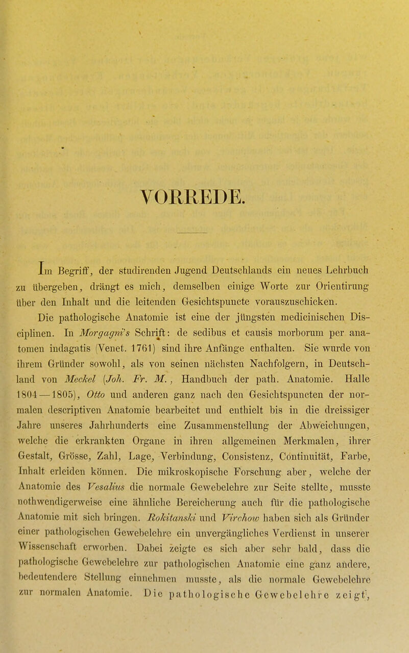 VORREDE. Im Begriff, der studireiiden Jugend Deutschlands ein neues Lehrbuch zu ubergeben, drangt es mich, demselben einige Worte zur Orientirung iiber den Inhalt und die leitenden Gesichtspuncte vorauszuschicken. Die pathologische Anatomie ist eine der jiingsten medicinischen Dis- ciplinen. In Morgagni's Schrift: de sedibns et causis morborum per ana- tomen indagatis (Venet. 1761) sind ihre Anfange enthalten. Sie wurde von ihrem Grander sowohl, als von seinen nachsten Nachfolgern, in Deutsch- land von Meckel [Joh. Fr. M., Handbuch der path. Anatomie. Halle 1804 —1805), Otto und anderen ganz nach den Gesichtspuncten der nor- malen descriptiven Anatomie bearbeitet und enthielt bis in die dreissiger Jahre unseres Jahrhunderts eine Zusammenstellung der Abweichungen, welche die erkrankten Organe in ihren allgemeinen Merkmalen, ihrer Gestalt, Grosse, Zahl, Lage, Verbindung, Consistenz, Continuitat, Farbe, Inhalt erleiden konnen. Die mikroskopische Forschung aber, welche der Anatomie des Vesalius die normale Gewebelehre zur Seite stellte, musste nothwendigerweise eine ahnliche Bereicherung auch fur die pathologische Anatomie mit sich bringen. liokitanski und Virchow haben sich als Grander einer pathologischen Gewebelehre ein unvergangliches Verdienst in unserer Wissenschaft erworben. Dabei zeigtc es sich aber sehr bald, dass die pathologische Gewebelehre zur pathologischen Anatomie eine ganz andere, hedeutendere Stellung einnehmen musste, als die normale Gewebelehre zur normalen Anatomie. Die pathologische Gewebelehre zeigt;,