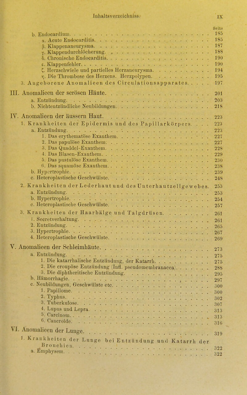 Seita b. Endocardium 185 a. Acute Endocarditis 185 (3. Klappenaneurysma 187 f. Klappendurchlcicherung. , 188 5. Chronischc Endocarditis 190 e. Klappeni'ehler 190 C. Herzschwiele und partielles Herzancurysma 194 f). Die Thrombose des Herzens. Herzpolj'pen 195 3. Angeborene Anomalieen des Circulati onsap par ate s 197 III. Anomalieen der serosen Haute 201 a. Entziindung 203 b. Nichtentziindliche Neubildungen 218 IV. Anomalieen der iiussern Haut. 223 1. Krankheiten der Epidermis und des Papillarkorpers. . . . 223 a. Entziindung . . . . 223 1. Das erythematose Exanthem • . . 227 2. Das papulose Exanthem , 227 3. Das Quaddel-Exanthem 228 4. Das Blasen-Exanthem 229 5. Das pustulose Exanthem 230 6. Das squamose Exanthem 238 b. Hypertrophic 239 c. Heteroplastische Geschwiilste 248 2. Krankheiten der Lederhaut und desUnterhautzellgewebes. 253 a. Entziindung. . -. 253 b. Hypertrophic 254 c. Heteroplastische Geschwiilste 257 3. Krankheiten der Haarbiilge und Talgdriisen 261 !. Secretverhaltung 261 2. Entziindung 265 3. Hypertrophic \ 267 4. Heteroplastische Geschwiilste 269 V. Anomalieen der Schleimhaute 273 a. Entziindung 275 1. Die katarrhalische Entziindung, der Katarrh 275 2. Die croupiise Entziindung (Infl. pseudomembranacea) 288 3. Die diphtheritische Entziindung 295 b. Hiimorrhagie 297 c. Neubildungen, Geschwiilste etc '. 300 1. Papillome 300 2. Typhus. 302 3. Tuberkulose 307 4. Lupus und Lepra 313 5. Carcinom 313 C Cancroide 316 VI. Anomalieen der Lunge. 3j9 1- Krankheiten der Lunge bei Entziindung und Katarrh der Bronchien ] 322 a. Emphysem <m