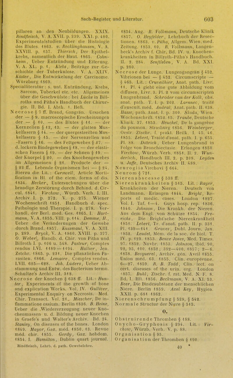 pillaren an den Neubildungen. XXIX. Rindfleisch, V. A. XVII. p. 239. XXI. p. 480. Experimentalstudien fiber die Histologic des Blutes. 1863. v. Recklinghausen, V. A. XXVIII. p. 157. Thiersch, Der Epilhel- krebs, namcnllich tier Haul. 1865. Cohn- heim, Ueber Enlziindung unci Eit'erung. V. A. XL. p. 1. Klebs, BeitrSge zur Ge- schichte der Tuberkulose. V. A. XI.IV. Roster, Die Entvvickelung der Carcinoine. Wiirzburg 1869. Specialliteratur : s. unt, Enlziindung, Krebs, Sarconi, Tuberkel etc. etc. Allgemeines iiber die Geschwiilste : bei Lucke in Bill- roths und Pitha's Handbuch der Chirur- gie. II. Bd. I. Abtb. 1. Heft. \ ecrose § 7 ff. Brand, Gangra'n. Drsachen der — § 9. macroscopische Erscheinungen der — § 10. — des Blutes § 11. — der Kernzellen § 12, 13. — der glatten Mus- kelfasern § 14. — der quergestreiflen Mus- kelfasern § 15. — der Nervenzellen und -Fasern § 16. — des Fetlgewebes § .17. — d. lockern Bindegewebes § 18. — der elasli- scben Fasern § 19. — der Sehnen § 19. — der Knorpel § 20. — des Knochengewebes im Allgemeinen § 21. Producte der — § 22 ff. Lebende Organismen bei — § 24. Hierzu die Lit.: Carswell, Article Morti- fication in HI. of the elem. forms of dis. 1834. Hecker., Untersucliungen iiber die brandige Zerstorung durch Behind, d. Cir- cul. 1841. Virchow, Wiirzb. Verb. I. HI. Archiv I. p. 272. V. p. 275. Wiener Wochenschrift 1851. Handbuch d. spec. Pathologie und Therapie. I. p. 278. Ver- handl. der Berl. med. Ges. 1865. I. Hart- mann, V. A. 1855. VIII. p. 114. Demme, H., Ueber die Veranderungen der Gewebe durch Brand. 1857. Kussmaul, V. A. XIII. p. 289. Bryck, V. A. 1860. XVIII. p. 377. 0. Weber], Handb. d. Chir. von Pitha und. Billroth I. p. 106 u. 548. Pasteur, Comptes rendus LVI. 1189 — 1194. Battier, Jen. Zstchr. 1865. p. 231. Die pllanzlichen Pa- lasilen. 1866. Lemaire, Comptes rendus. LVII. 625—628. Joh. Liiders, Ueber Ab- stammung und Entw. des Bacterium termo. Schultze's Archiv III. 318. Necrose der Knochen § 638 ff. Lit.: Hun- ter, Experiments of the growth of bone and explication Works. Vol. IV. Gulliver, Experimental Enquiry on Necrosis. Med. Chir. Transact. Vol. 21Miescher, De in- flammalione ossium. Berlin 1836. B.Heine, Ueber die Wietlercrzcugung ncuer Kno- chenmasscn u. d. Bildung neuer Knochen in Graefe's und Walter's Archiv. lid. 24. Stanley, On diseases of the bones. London 1849. Mayor, Gaz. med. 1850. 13. Revue med. chir. 1855. Gerdy, Gaz. hchdom. 1854. I. Hamilton, Dublin quart journal. Rindfleisch, Lchrb. d. path. Gewebelchrc. 1854. Aug. R. Volkmann, Deutsche Klinik 1857. O.Heyfelder, Lehrbueh Her■ Resec- tioncn. 1863. v.Pitha, Alfgem.Wien.med. Zeitung. 1853. 1 0. /(. Volkmarm, Langen- beck's Archiv f. Chir. Bd. IV. u. Knochen- krankhciten in Billroth-Pilha's Handbuch. II. 2. 284. Sen/Helen, V. A. Bd. XXI. p. 280. Necrose der Lunge. Lungengangran § 452. Vibrionen bei — § 452. Circumscripte — § 4 65. Lit.: Cruveilhier, Anat. path. Livr. 11. PI. 4 giebt eine gute Abbildung vom diffusen, Livr. 3. PI. 2 vom circumscriplen Lungenbrand. Schroder van der Kolk, obs. anat. path. T. I. p. 202. Laennec, traite d'auscult. med. Andral, Anat. path. 11.138. IJassc, path. Anat. 1. p. 300. Skoda, Wien. Wochenschrift. 1852.15. Traube, Deutsche Klinik. 37. 1853. Heuchel, De la gangrene du poumon. Strasburg 1856. Weinberger, Oeslr. Ztschr. f. prakt. Heilk. I. 4 5. 4 6. 1855. Lebert, Trait<5 d'anat. path. I. p. 655. PI. 88. Ditlrich, Ueber Lungenbrand in Folge von Bronchieclasie. Erlangen 1850. Virchow, Wiirzb. Verh. 1851. 11. 2. Wun- derlich,, Handbuch III. 2. p. 208. Leyden u. Jaffe, Deutsches Archiv II. 488. Neuroglia Virchovi § 664. Neurom § 721. Nierenabscesse§ 538 ff. Nierenkrankheilen § 515. Lit.: Bayer, Krankheiten der Nieren. Deutsch von Landmann. Erlangen 1844. Bright, Re- ports of medic, cases. Loudon 1827. Vol. I. Taf. 1—4. Guys hosp. rep. 1836. 184 0. Johnson, Die Krankh. der Nieren. Aus dem Engl, von Schiitze 1854. Fre- richs, Die Brighl'sche Nierenkrankheit 1851. Lebert, Tr. d'anat. path. II. p. 331. PI. 139—141. Graves, Dubl. Journ. Jan. 1852. Leudet, Mem. de la soc. de biol. T. IV. p. 129. 1853. Bence Jones, Med. Times. 97. 1852. Novbr. 1853. Johnson, ibid. 90, 92, 95, 100. 1852; 392—400. 1857; 2—6. 1858. Becquerel, Archiv. gen. Avril 1855. Union med. 63. 1855. Clin, europeenne. 6—27. 1859. R. B. Todd, Clin. lect. on cert, diseases of the urin. org. London 1857. Buhl, Ztschr. f. rat, Med. N. F. 8. Bd. I. Hit, 1856. Beckmann, V. A. XI. 53. Beer, Die Bindesubsianz der menschlichen Nicre. Berlin 1859. Axel Key, Hygiea. XXII. p. 681 1862. Nicrensch rump lung § 528, § 542. No I'm a I e Slruclur der Nicre § 515. O. Obstruirende Thromben § 188. Onycho-Grypho'sis § 294. Lit.: Vir- chow, Wiirzb. Verh. V. p. 88. O rg a n i sa tio n § 95. Organisation der Thromben § 190. 40 *