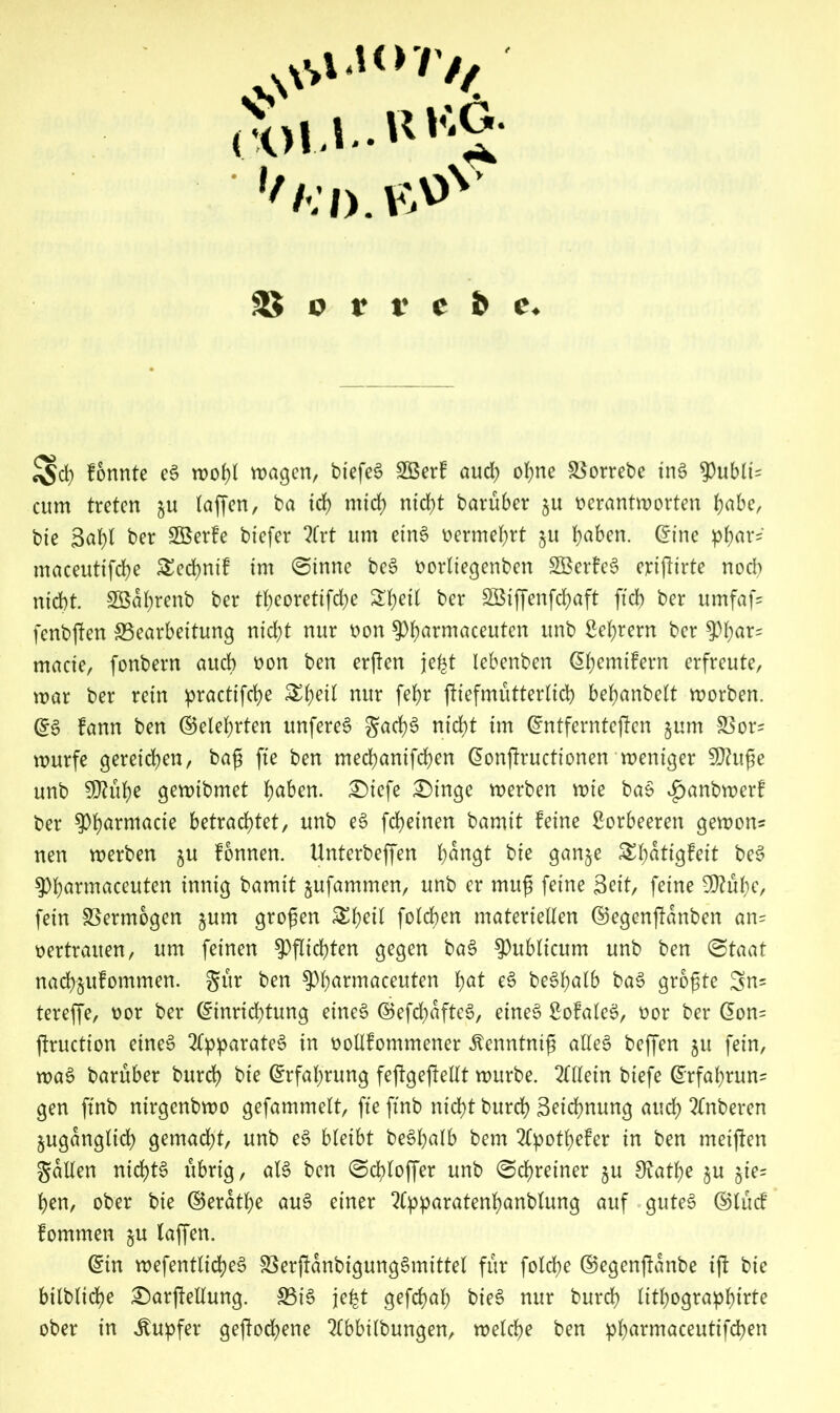 ,vs roU-R'1^- :d.b»v SS o r t* c b e. ^d) fonnte e6 roof) l wagen, btefeö SGBcrC aud) of)tie 8$orret>e ind Qubits atm treten gu (affen, ba teb mich ntd^t baruber gu verantworten babe, bie 3al)l ber SBerfe btefer 2frt um eins vermehrt gu b^en. Eine pb<u‘s' maceuttfcbe £ed)ntf tm (Sinne beS vorliegenben SBerfeS eriftirte nod? nicht. SBabrenb ber tbeorettfebe Sb^l far SBtffenfcbaft ftcb ber umfaf= fenbjfen ^Bearbeitung nid)t nur von $bannaceuten unb Bebrern ber tyfyax? made, fonbern auch von ben erften je^t lebenben Ebemifern erfreute, war ber rein practifcbe &bdl nur febr füefmutterlicb bebanbelt worben. QZ$ fann ben (Belehrten unfereS JacbS nicht tm Entfernteren gum S5or^ würfe gereichen, bag fte ben meebantfeben Eonjlructionen weniger Sftuge unb $htbe gewibmet b^ben. ®iefe £)inge werben wie baS $anbwerf ber ^bnrmacie betrachtet, unb eS febeinen bamit feine Borbeeren gewon* nen werben gu fonnen. Unterbeffen bdngt bie gange Sbdtigfeit beS ^bnrmaceuten innig bamit gufammen, unb er mug feine Seit, feine SQtube, fein Vermögen gum grogen &bdl folcben materiellen ©egenftdnben an= vertrauen, um feinen Pflichten gegen baS publicum unb ben (Staat naebgufommen. gur ben 9>b<*rmaceuten b0* ^ be^balb baS grogte 3n= tereffe, vor ber Einrichtung eines ©efcbdfteS, eines BofaleS, vor ber Eon= jtruction eines Apparates in vollfommener ^enntnig alles beffen gu fein, waS baruber bureb bie Erfahrung feftgeffellt würbe. Allein biefe Erfahrung gen ftnb nirgenbwo gefammelt, fte ftnb nicht bureb Setebnung auch 2£nberen guganglicb gemadjt, unb eS bleibt beSbalb bem 2lpotbefer in ben metften gallen nichts übrig, als ben (Scbloffer unb (Schreiner gu ^atbe gu gie= ben, ober bte ©erdtbe auS einer 2lpparatenbanblung auf gutes ©lucf fommen gu (affen. Ein wefentlicbeS SSerjtdnbigungSmittel für fold;e ©egenftdnbe ift bie bilblicbe £)arftellung. SBiS je|t gefebab bieS nur bureb litbograpbirte ober in Tupfer geftodjene 3(bbilbungen, welche ben pbarmaceutifcben