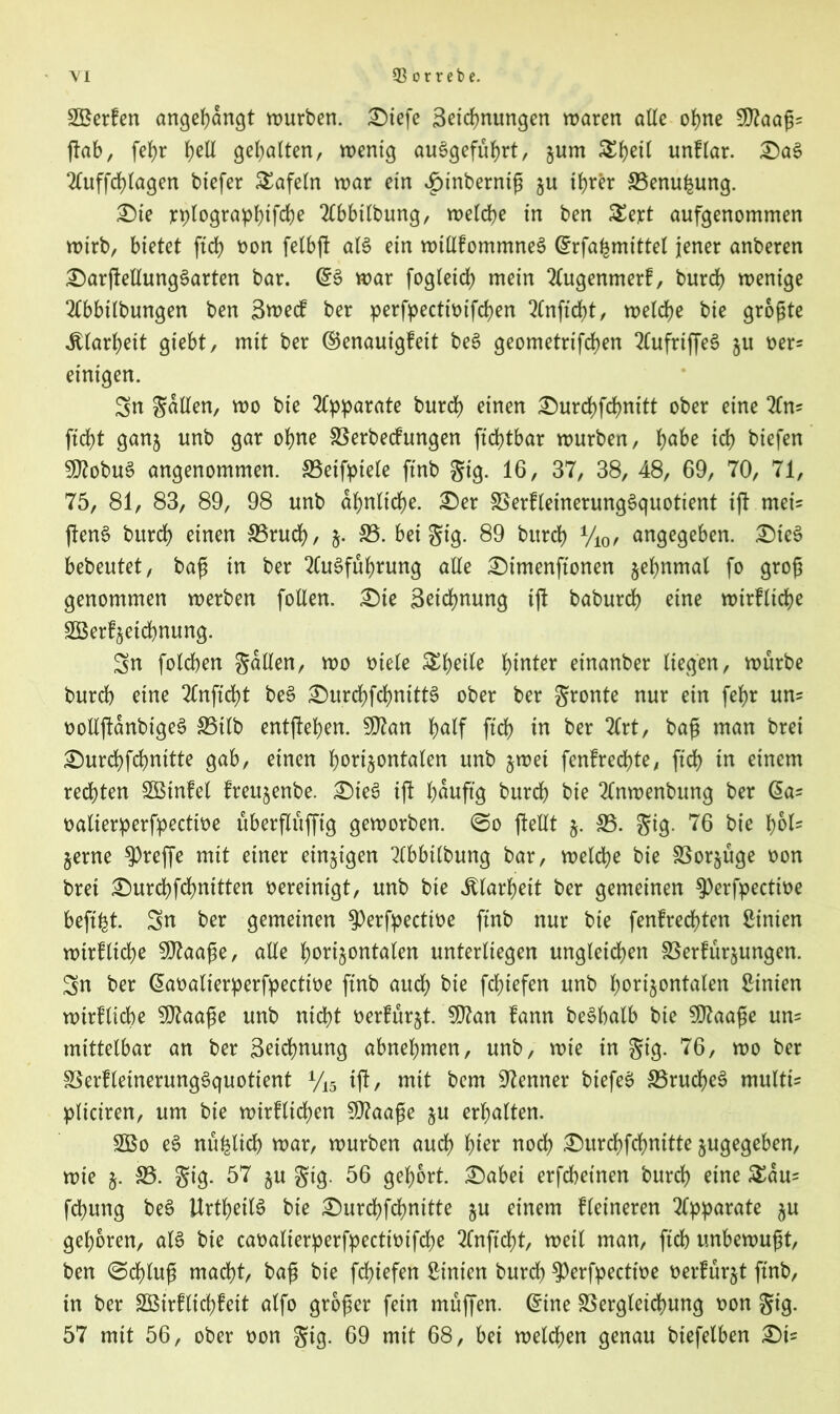 S3$erfen angehangt würben. £>iefe Betonungen waren alle ohne Wlaafc ftab, fehr J>elX gehalten, wenig auggefuhrt, jum Sijetl unflar. £)ag 2Cuffd>Iagen tiefer tafeln war ein ^inberniß zu ihrer S3enu£ung. £)ie rplographtfche Tlbbilbung, welche in ben £ert aufgenommen wirb, bietet fid) oon felbft alg ein wtEfommneg Gtrfahmittel jener anberen £)arjteEunggarten bar. @g war fogletd) mein 2(ugenmerf, burd) wenige Tfbbtlbungen ben Btoecf ber perfpecttoifchen 2lnftd)t, welche tie größte Klarheit giebt, mit ber ©enauigfeit beg geometrifchen 2£ufrtffe6 §u oer* einigen. Sn gdEen, wo tie Apparate burd) einen £)urd)fchnttt ober eine to ftd)t ganz unb gar ohne Verbecfungen ftchtbar würben, h<Oe ich tiefen SEtobug angenommen. Veifptele ftnb gig. 16, 37, 38, 48, 69, 70, 71, 75, 81, 83, 89, 98 unb ähnliche. £)er Verfleinerunggquotient ift meis fteng bttrch einen 33rud), z- S3, bei gig. 89 burch y10f angegeben. SMeg bebeutet, baß in ber 2Cugfuhrung alle £)imenftonen zehnmal fo groß genommen werben foEen. £)ie Beidmung tfi baburch eine wirkliche Söerfjetchnung. Sn folchen gdEen, wo oiele &hotfo ftoer einanber liegen, würbe burd) eine 2fnftd)t beg £)urd)fchnittg ober ber gronte nur ein fehr uns ooEjtanbigeg 35tlb entftehen. SEtan ftch in ber 2lrt, baß man brei £)urchfchnitte gab, einen horizontalen unb zwei fenfrechte, ftch in einem rechten Sßtnfel Ircuzenbe. £)teg ift häufig burch bie tooenbung ber (5a? oalierperfpecttoe uberfluffig geworben. (So fteEt z- S3- gig- 76 bie 1)61- Zerne treffe mit einer einzigen 2(bbtlbung bar, welche bie Vorzüge oon brei £)urchfd)nttten oereinigt, unb bie Klarheit ber gemeinen 9)erfpecttoe heftet. Sn ber gemeinen ^erfpectioe ftnb nur bie fenfrechten Linien wirf liehe SOtaaße, aEe horizontalen unterliegen ungleichen Verfügungen. Sn ber (Saoalierperfpectioe ftnb aud; bie fchiefen unb horizontalen Linien wirtliche SEtaaße unb nicht oerfurzt. SEtan fann beghalb bie SEtaaße un= mittelbar an ber Beichnung abnehmen, unb, wie in gig. 76, wo ber Verfleinerunggquotient y15 ift, mit bem Kenner biefeg Vrucfjeg multis pliciren, um bie wirflichen 5E?aaße zu erhalten. 2Bo eg nu^tid) war, würben auch hier noch ^urchfcfmitte zugegeben, wie z- S3, gig. 57 zu gig. 56 gehört. £)abei erfchet'nen burch eine £dus fchung beg Urtheilg bie £)urchfd)nttte zu einem kleineren Apparate zu gehören, alg bie caoalierperfpecttoifche 2fnftd)t, weil man, ftch unbewußt, ben (Schluß macht, baß bie fchiefen hinten burd) 9)erfpectioe oerfurzt ftnb, in ber 2Btrflicf>feit alfo großer fein muffen. @ine Vergleichung oon gig. 57 mit 56, ober oon gig. 69 mit 68, bei welchen genau btefelben £)i=