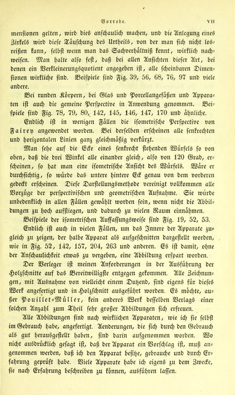 menftonen gelten, wirb bieS anfrf?aultc{> machen, unb bte Anlegung eines 3irfetS wirb biefe £dufd)ung beS UrtljetB, oon ber man ftd> nicht toS? retgen fann, felbg wenn man baS ©achoerhdltntg fennt, wirfltch nach- weifen. Sftan fyalte alfo feg, bag bet alien Angchten btefer Art, bet benen ein SSerfleinerungSquotient angegeben ig, alle fdjetnbaren £)imen= ftonen wirflidje ftnb. SSetfptele ftnb gig. 39, 56, 68, 76, 97 unb mele anbere. 33et runben Körpern, bet ©laS unb ^orceEangefdgen unb Appara? ten ig and) bte gemeine ^Oerfpectit>e in Anwenbung genommen. 33ei? fpiete ftnb gig. 78, 79, 80,. 142, 145, 146, 147, 170 unb ähnliche. ©nbtid) tg in wenigen gdllen bie ifometrifcbe $)erfpecttoe non gat rep angewenbet worben. S5ei berfelben erfcfyeinen alle fenfrcchten unb horizontalen hinten ganz gletchmagig oerfurjt. §D?an fehe auf bie ©de eines fenfredd gehenben SMrfelS fo oon oben, bag bte bret SBinfel alle einanber gleich/ alfo oon 120 ©rab, er? fcheinen, fo fyat man eine ifometrtfche 2Cnftd)t beS SBurfelS. SBdre er burchftchtig, fo würbe baS untere hintere ©d genau oon bem twrberen gebedt erfcheinen. £)iefe £)argeEungSmetf)obe vereinigt vwEfommen alle Vorzüge ber perfpectimfchen unb geometrifchen Aufnahme, ©ie würbe unbebenfltch in alien gdllen gewählt worben fein, wenn nicht bie Abbit? bungen ju hoch aufgtegen, unb baburch §u oielen Sftaum einndhmen. SBeifptele ber tfometrifchen AuffaffungSwetfe ftnb gig. 19, 52, 53. ©nblich tg auch in fielen gaEen, um baS innere ber Apparate zu? gleich zu geigen, ber halbe Apparat als aufgefchnitten bargegeEt worben, wie in gig. 52, 142, 157, 204, 263 unb anberen. ©3 tg bamit, ohne ber Anfchaulichfeit etwas zu oergeben, eine Abbilbung erfpart worben. £)er Verleger ig meinen Anforberungen in ber Ausführung ber ^olzfchnitte auf baS S5ereitwiEigge entgegen gefommen. AEe 3etdmun? gen, mit Ausnahme oon oieEeicht einem £)uhenb, ftnb eigens für biefeS Sßerf angefertigt unb in £olzfd)nttt auSgefuhrt worben. ©S mochte, au? ger $)outllet?50?utler, fein anbereS 3öerf beffelben Verlags einer folgen Anzahl zum feh* qtoger Abbilbungen ftch erfreuen. AEe Abbilbungen ftnb nach wtrflichen Apparaten, wie ich fte felbg im ©ebrauch habe, angefertigt. Aenberungen, bie ftch burch ben ©ebrauch als gut he^auSgegeEt Iqabzn, ftnb barin aufgenommen worben. 2Öo nicht auSbrudlid) gefagt ig, bag ber Apparat ein SSorfchlag tg, mug an? genommen werben, bag ich ben Apparat beftfee, gebrauche unb burch @r? fahrung geprüft habe. SSiele Apparate habe ich eigens zu bem 3u>ede, fte nach Erfahrung befchreiben zu fbnnen, auSfuhren taffen.
