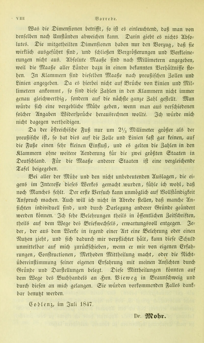 2ßaS bie £)imenftonen betrifft, fo iff eS einleuchtend bag man non benfelben nach Umffanben abwetchen fann. £)arin giebt eS nichts 2(bfO' luteS. £)te mitgetheilten £>imenfionen haben nur ben SSorjug, bag fte wtrfltd) auSgeführt ftnb, unb fdffiegen SSergrogerungen unb SSerfleine= rungen nicht auS. Tlbfolute Maage ftnb nach Millimetern angegeben, weit bie Maage aller ßanber ba$u in einem befannten SSerl;altniffe ffe= ben. Sn klammern ftnb biefelben Maage nach preugifchen Sollen unb hinten angegeben. £)a eS fyittbei nicht auf ^Brüche non ßinien unb Mit» limetern anfommt, fo ftnb biefe Sohlen in ben klammern nicht immer genau gleichwertig / fonbern auf bie nachffe ganje Safff geftellt. Man würbe ftch eine nergebltche Mühe geben, wenn man auS nerfchiebenen folcber Angaben aStberfprücbe herausrechnen wollte. Sch würbe mich nicht bagegen nertheibigen. £)a ber offreidfffche gug nur um 2y3 Millimeter groger als ber preugtfche iff, fo bat bieS auf bie Solle unb hinten faff gar feinen, auf bie guge einen fef;r fleinen (Hinflug, unb eS gelten bie Schien in ben klammern ohne weitere 2£enberung für bie jwet grogten Staaten in £)eutfd)lanb. gür bie Maage anberer Staaten iff eine oergletchenbe Safel betgegeben. 35et aller ber Mühe unb ben nicht unbebeutenben Auslagen, bie et= genS im Sntereffe btefeS SBerfeS gemacht würben, fühle ich wofff/ bag noch Manches fehlt. £)er erffe SSerfuch fann unmöglich auf aSollffanbigfett Tlnfpruch machen. 2luch will ich nicht in 2lbrebe (teilen, bag manche 2fn= ftcfffen inbtmbuell ftnb, unb burch Darlegung anberer ©rünbe geanbert werben fonnen.' Sch fehe ^Belehrungen theilS in öffentlichen Seitfdwiften, theilS auf bem SÖege beS SBriefwechfelS, erwartungsvoll entgegen. Se* ber, ber auS bem £Berfe in irgenb einer 2lrt eine ^Belehrung ober einen sJhthen jieht, unb ftch baburch mir verpflichtet halt, fann biefe Schulb unmittelbar auf mid) jurücffcbieben, wenn er mir oon eigenen ©rfab' rungen, @onffructionen, Methoben Mittheilung macht, ober bie 97icbt= überetnfftmmung feiner eigenen (Erfahrung mit meinen 2(nftcbten burd) ©rim.be unb £)arffellungen belegt. £)tefe Mittheilungen fonnten auf bem SSege beS SBuchhanbelS an £rn. SSieweg in SSraunfdjweig unb burch biefen an mich gelangen. Sie würben oorfommenben galleS banf= bar benufet werben. 60blenj, im Suit 1847. Dr.