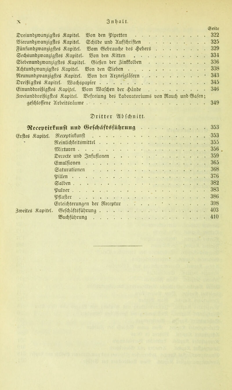 3 n t> a l t. ©cite Sreiunbsroanjigfteg .Kapitel. Son ben Pipetten . 322 Sierunbjmanaigfteg .Kapitel. Sdjilbe unb 2tuffd)riften 325 günfunbäroanjigfleg Kapitel. Som ©ebraudje beg £eberg 329 0ed)gunbsn>anjigfteg Kapitel. Son ben «Kitten 334 Siebenunb^roanjigfteg Kapitel, ©iefjen ber 3tnf!olben 336 SCdjtunbjtranatgfteg Kapitel. Son ben (Sieben . 338 Sfteununbjroanjigfteg «Kapitel. Son ben 2Ct3neiglafern * 343 Sreifiigfteg .Kapitel. SBacfygpapier 345 ©inunbbretfiigfteg ,Kapi,tel. Som 2Bafd)en ber #anbe 346 3iüeiunbbreiingfteg «Kapitel. Sefreiung beg Caboratoriumg non 9?aud) unb ©afen; gefrf>IofTene 2Crbeitgraume . . . . • 349 Dritter 2lbfd)nitt- ^teceptirfuttft unb ©ef$äft$füf)rmt0 .353 (Srfteg Kapitel. Staptirüunft 353 Sfteintidjfeitgmittel 355 SDZirturen 356 . Secocte unb Snfuftonen 359 ©mulftonen 365 Saturationen 368 Spillen 376 Salben 382 ^uloer 383 spflafter 386 ©rleicfyterungen ber Oteceptur 398 3»eiteg «Kapitel. ©efd)dftgfuf)rung 403 Sudjfuljrung 410