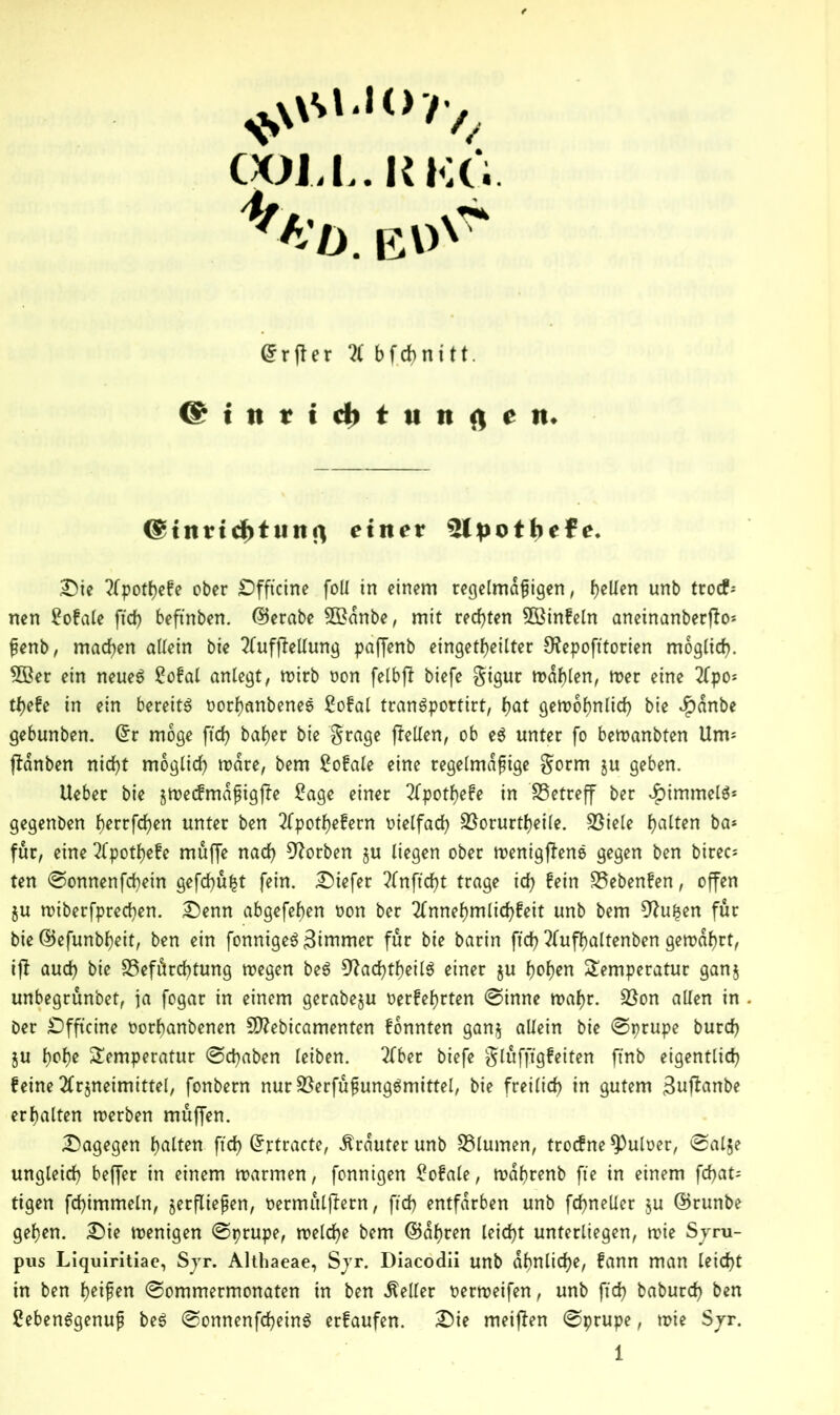 COJ.I..KKÖ. 4/bb. EU'7“ <grfler 2( bfct>nitt. @ i n r i cb t u n f) ni. ©tnricfotunfl einer ütpotbefe. Sie ?(potbefe ober Sfftcine foil in einem regelmäßigen, f>elXen unb troc?-- nen Lofale fid) beftnben. ©erabe 3£dnbe, mit rechten 3Binfeln aneinanberfto* ßenb, machen allein bie 2lufftellung paffenb eingekeilter Stepofttorien möglich. 5Ber ein neues Lofal anlegt, wirb oon felbft biefe $igur wählen, roer eine 2fpo* ti>efe in ein bereits oorbanbeneS Lofal tranSpottirt, bat gett>of)nlirf> bie $anbe gebunben. ©r möge ftd? baber bie $rage (feilen, ob eS unter fo bewanbten Um- ftanben nicht möglich wäre, bem Lofale eine regelmäßige §orm ju geben. Ueber bie jwecfmdßigffe Lage einer 2(potf)efe in betreff ber Rimmels* gegenben f)errfd)en unter ben 2(potbefern t)telfarf? SSorurtfeile. S3iele halten ba* für, eine 2lpotf)efe muffe nad) korben gu liegen ober wenigjfene gegen ben birec* ten ©onnenfd)ein gefehlt fein. Siefer ?(nffd)t trage id) fein Siebenten, offen $u wiberfprechen. Senn abgefeben oon ber 2fnnef)mlid)feit unb bem 9fu£en für bie ©efunbbeit, ben ein fonnigeS Zimmer für bie barin ftd) 2(ufbaltenben gewahrt, ijf aud) bie SSefärchtung wegen beS 9?ad)tbeilS einer ju bob^ Temperatur gang unbegrunbet, ja fogar in einem gerabegu oerfebrten ©inne wahr. Söon allen in ber Sfftcine oorbanbenen Sftebicamenten fonnten gang allein bie ©prupe burd) gu bobe Temperatur ©epaben leiben. 2fber biefe §lufftgfeiten ftnb eigentlich feine 2frgneimittel, fonbern nur SßerfußungSmittel, bie freilich in gutem 3u(fanbe erhalten werben muffen. dagegen galten ftd) ©ptracte, trauter unb S3lumen, troefne ^)uloer, ©alje ungleich beffer in einem warmen, fonnigen Lofale, wdbrenb fte in einem febat- tigen fcbimmeln, verfließen, oermulffern, ftd) entfärben unb fd)neller gu ©runbe geben. Sie wenigen ©prupe, welche bem ©abren leicht unterliegen, wie Syru- pus Liquiritiae, Syr. Althaeae, Syr. Diacodii unb ähnliche, fann man leicht in ben Reifen ©ommermonaten in ben Heller oerweifen, unb fid) baburch ben Lebensgenuß beS ©onnenfd)einS erfaufen. Sie meinen ©prupe, wie Syr.