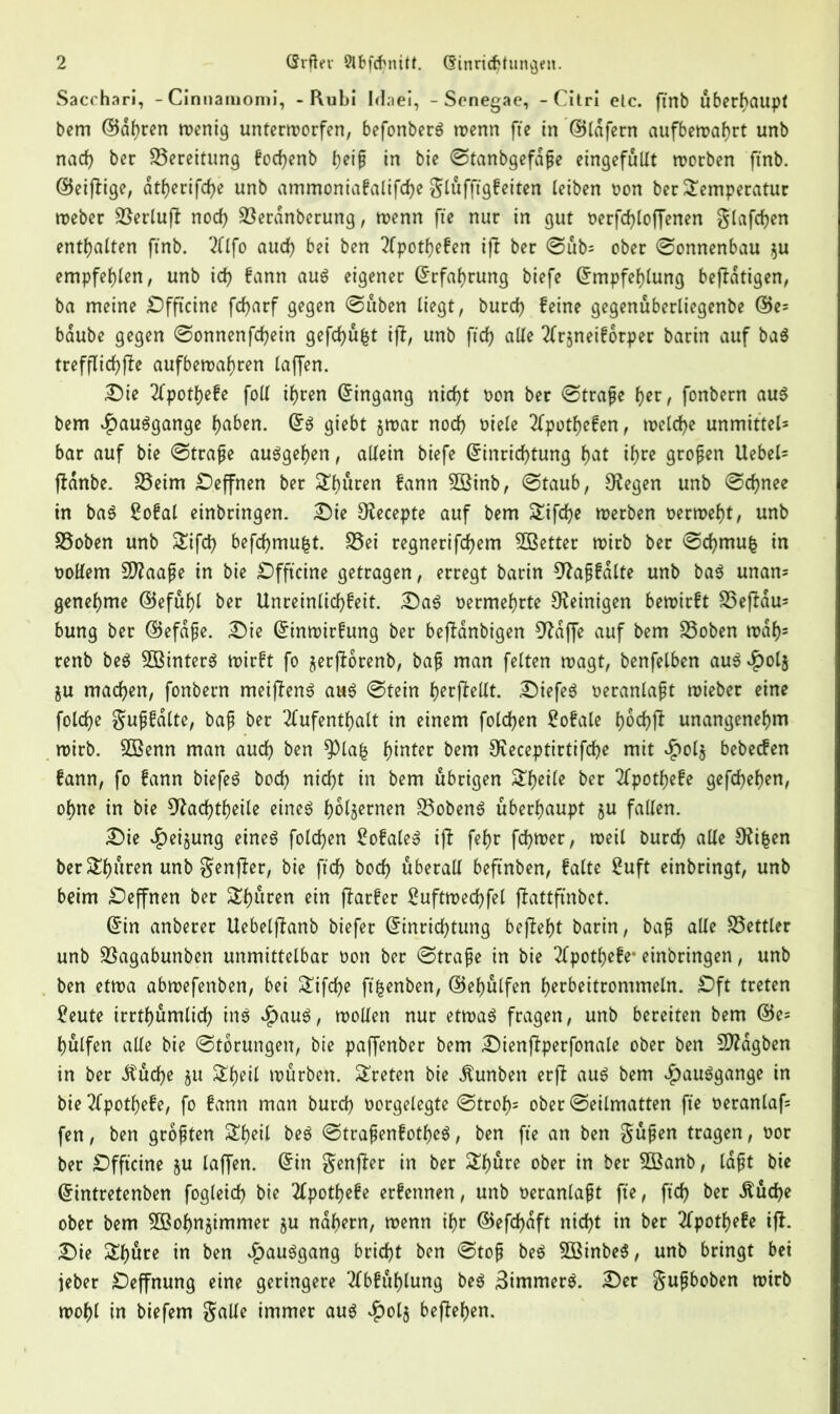 Sacchari, -Cinnamomi, - Rubi Irlaei, - Scnegae, - Citri etc. ftnb überhaupt bcm ©dhren wenig unterworfen, befonberö wenn fte in ©lafern aufbewahrt unb nach ber Bereitung fodjenb t)ei$ in bie ©tanbgefdfe eingefullt worben ftnb. ©einige, dtherifche unb ammoniafalifche glüfffgfeiten leiben oon ber Temperatur weber Serluff nod) Serdnberung, wenn fte nur in gut oerfcfyloffenen glafdjen enthalten ftnb. Alfo aud) bei ben Apothefen iff ber ©ub= ober ©onnenbau $u empfehlen, unb id) bann auö eigener ©rfahrung biefe ©mpfehlung beffdtigen, ba meine Öfftcine fcfyarf gegen ©üben liegt, burch feine gegenuberliegenbe ©e= baube gegen ©onnenfcfyein gefchufct iff, unb ftcfy alle Tfrjneiforper barin auf ba$ trefflichffe aufbewahren laffen. £)ie Apothefe foil ifjren ©ingang nicht oon ber ©träfe her, fonbern au$ bem $au$gange haben. ©$ giebt $war noch oiele Apothefen, welche unmittel* bar auf bie ©träfe au$gel)en, allein biefe ©inrichtung f>at if>re grofen Uebel- fbanbe. Seim ^Deffnen ber Teuren fann 3öinb, ©taub, Siegen unb ©djnee in ba$ Sofal einbringen. £)ie SKecepte auf bem Tifdje werben oerweht, unb Soben unb Tifd) befcfymufct. Sei regnerifchem ^Better wirb ber ©cfymu| in ooKem SDfaafe in bie £)fftcine getragen, erregt barin 9faf falte unb ba$ unan- genehme ©efuf)l ber Unreinlid>feit. £)a3 oermehrte Peinigen bewirft Seffdu^ bung ber ©efafe. £)ie ©inwirfung ber bejfdnbigen 9fdffe auf bem Soben wdh5 renb be$ 2Binter$ wirft fo jerjforenb, baf man feiten wagt, benfelben auS^olj ju machen, fonbern meiffenS au$ ©tein h^^fteUt. £)iefe$ oeranlaft wieber eine folche guffalte, baf ber Aufenthalt in einem folcfjen Bofale ho^ft unangenehm wirb. 9Ö3enn man auch ben $Pla£ h^n^ec bem 0ieceptirtifd)e mit $ol$ bebecfen fann, fo fann biefe$ bod) nicht in bem übrigen Tf)eile ber Apothefe gesehen, ohne in bie 9fachtf)eile eines h^fsernen SobenS überhaupt ju fallen. £)ie $eijung eines folchen 2ofaleS iff fehr fdjwer, weil burch alle Ofifcen berThuren unb genfer, bie ftdf> hoch überall beftnben, falte 2uft einbringt, unb beim £)effnen ber Teuren ein ffarfer Suftwechfel ffattftnbct. ©in anberer Uebelffanb biefer ©inrichtung bejfeht barin, baf alle Settler unb Sagabunben unmittelbar oon ber ©träfe in bie Apothefe- einbringen, unb ben etwa abwefenben, bei Tifche ft^enben, ©ehulfen herbeitrommeln. £)ft treten ?eute irrtümlich ine $auS, wollen nur etwae fragen, unb bereiten bem ©c= hülfen alle bie ©torungen, bie paffenber bem Dienjfperfonale ober ben Sttdgben in ber $ud)e $u Theil würben. Treten bie Äunben erjf aue bem ^auSgange in bie Apothefe, fo fann man burd) oorgelegte ©trof)s ober ©eilmatten fte oeranlafs fen, ben groften Theil bee ©trafenfothee, ben fte an ben güfen tragen, oor ber £)fftcine §u laffen. ©in genjfer in ber Thure ober in ber 5Banb, laft bie ©intretenben fogleid) bie Apothefe erfennen, unb oeranlaft fte, ftd) ber $üd)e ober bem 2Bohn§immer §u nahem, wenn ihr ©efd)dft nicht in ber Apothefe iff. £)ie Thure in ben $auSgang bricht ben ©tof beS SßinbeS, unb bringt bei jeber Deffnung eine geringere Abfuhlung beS BimmerS. £)er gufboben wirb wohl in biefem galle immer aus $ol$ bejfehen.