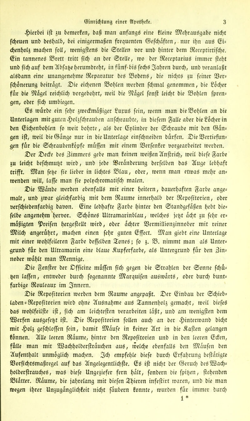 hierbei ift ju bemerfen, baß man anfangs eine fletne Mehrausgabe nicht freuen unb beShalb, bei einigermaßen frequenten ©efchdften , nur ihn aus ©i= chenholj machen foil, menigjtenS bie ©teilen oor unb hinter bem [Receptirtifche. ©in tanneneS S5rett tritt ftef? an ber ©teile, mo ber [ReceptariuS immer fteht unb ftch auf bem Abfafce herumbreht, in fünf- bis fecf>ö fahren burch, unb oeranlaßt alSbann eine unangenehme Reparatur bes SobenS, bie nichts $u feiner Ser* fchonerung beitragt. Die eichenen Sohlen merben fchmal genommen, bie Locher für bie 9Rdgel reichlich oorgebohrt, meil bie CRagel fonft leicht bie Sohlen fpren* gen, ober ftch umbiegen. ©S mürbe ein fehr zmecfmdßiger £ujruS fein, trenn man bie Sohlen an bie Unterlagen mit guten $oljfchrauben anfehraubte, in biefem ^aUe aber bie Locher in ben ©ichenbohlen fo meit bohrte, als ber ©plinber ber ©chraube mit ben ©an* gen ift, meil bie©dnge nur in bie Unterlage einfehneiben burfen. Die Sertiefun* gen für bie ©djraubenfopfe muffen mit einem Serfenfer oorgearbeitet merben. Der Decfe beS Simmers gebe man feinen meißen Anftrich, meil biefe $arbe ju leicht befchmufct mirb, unb jebe Seranberung berfelben baS Auge lebhaft trifft. Man fc^e fte lieber in lichtes Slau, ober, menn man etmaS mehr am menben mill, laffe man fte polpchromatifch malen. Die SBdnbe merben ebenfalls mit einer heitern, bauerhaften $arbe ange* malt, unb $mar gleichfarbig mit bem [Raume innerhalb ber O^epofttorien, ober rerfchiebenfarbig baron, ©ine lebhafte $arbe hinter ben ©tanbgefdßen hebt bie* felbe angenehm h^tbor. ©cf)6neS Ultramarinblau, meines je&t acht §u fehr er* mäßigten greifen h^geftellt mirb, ober achter Sermillionjinnober mit reiner Milch angeruhrt, machen einen fehr guten Effect. Man giebt eine Unterlage mit einer mofjlfeileren $arbe beffelben £oneS; fo j. S. nimmt man als Unter* grunb für ben Ultramarin eine blaue ^upferfarbe, als Untergrunb für ben 3in* nober mahlt man Mennige. Die $enfter ber Dfftcine muffen ftch gegen bie ©tragen ber ©onne fd)ü* £en laffen, entmeber burch fogenannte Marquifen auSmdrtS, ober burch bunt* farbige [Rouleaur im Innern. Die [Repofttorien merben bem [Raume angepaßt. Der ©inbau ber ©cf)ieb* laben* [Repofttorien mirb ohne Ausnahme aus Tannenholz gemacht, meil biefeS baS mof)lfeilfte ift, ftch am leichteften rerarbeiten laßt, unb am menigften bem 5Berfen auSgefe&t ift. Die [Repofttorien füllen auch an ber £intermanb bicht mit #olj gefchloffen fein, bamit Mdufe in feiner Art in bie haften gelangen fonnen. Alle leeren [Raume, hinter ben [Repofttorien unb in ben leeren ©efen, fülle man mit SBachholberftrduchen aus, melcfje ebenfalls ben Mdufen ben Aufenthalt unmöglich machen, ^ch empfehle biefe burch ©rfahrung beftdtigte SorftchtSmaßregel auf baS Angelegentlichfte. ©S ift nicht ber ©eruch beS2Bach= holberftraucheS, maS biefe Ungeziefer fern hdlt, fonbern bie fpifcen, ftehenben Sldtter. 9tdume, bie jahrelang mit biefen £hieren infeftirt maren, unb bie man megen ihrer Unjuganglichfeit nicht fdubern fonnte, mürben für immer burch 1 *