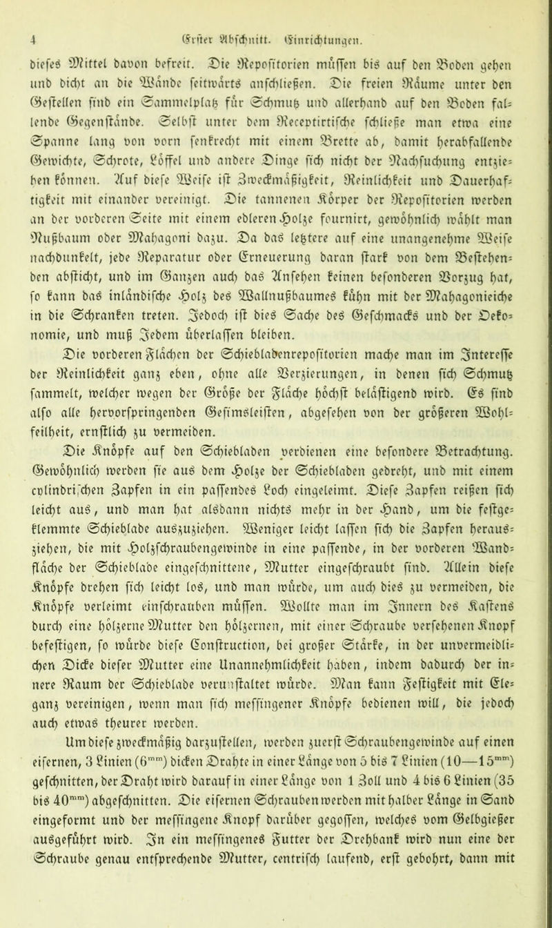 biefeS Spittel baoon befreit. Die fRepofttorien muffen bis auf ben Stoben gehen unb btd)t an bie 5Bdnbe feitwdrts anfdfliefjen. Die freien Ofaume unter ben ©ejfellen ftnb ein Sammelplab für Schmus unb allerhanb auf ben Rieben fal= lenbe ©egenffanbe. Selbff unter bem Dfeceptirtifche fchließe man etwa eine Spanne lang Pon oorn fenbrecht mit einem Brette ab, bamit f>erabfaUenbe ©ewichte, Sekrete, Soffel unb anbere Dinge ftd> nicht ber 97ad)fud)ung entjie= ben bonnen. 'tfuf biefe 5Beife iff Bwecfmdßigbeit, 9?einlid)beit unb Dauerhaft tigbeit mit einanber oereinigt. Die tannenen Körper ber fRepofitorien werben an ber oorberen Seite mit einem ebleren £olje fournirt, gewöhnlich wählt man sJhtfjbaum ober SRahagoni baju. Da baS festere auf eine unangenehme Söeife nachbunbelt, jebe Reparatur ober Erneuerung baran ffarb oon bem SSejlebem ben abffid)t, unb im ©an§en aud) baS Tfnfehen feinen befonberen Sßorjug hat, fo fann baS inldnbifche £ol§ beS 3öaltnußbaumeS buhn mit ber 9Rahagonieid)e in bie Schranben treten, ^ebod) iff bieS Sache beS ©efchmacfS unb ber Debo* nomie, unb muß Gebern überlaffen bleiben. Die oorberen flachen ber Sd)ieblabenrepofttorien mache man im ^ntereffe ber Ofeinlichbeit ganj eben, ohne alle Verzierungen, in benen ftch Schmufc fammelt, welcher wegen ber ©rope ber gldche hoch ft beldftigenb wirb. Es ftnb alfo alle fKroorfpringenben ©eftmSleiften, abgefefjen oon ber größeren Söofft5 feilheit, ernftlid) ju oermeiben. Die Knopfe auf ben Schieblaben oerbienen eine befonbere Betrachtung, ©ewohnlicr) werben fte aus bem £olje ber Scffteblaben gebreht, unb mit einem colinbri,'d)en Rapfen in ein paffenbeS Soch eingeleimt. Diefe Rapfen reifen ftch leicht auS, unb man hat aisbann nichts mehr in ber $anb, um bie feftge* blemmte Schieblabe auS*u§iehen. Weniger leicht laffen ftch bie Rapfen beraub jiehen, bie mit ^olzfchraubengewinbe in eine paffenbe, in ber oorberen -IBanb= flache ber Schieblabe eingefchnittene, SRutter eingefchraubt ftnb. Allein biefe Änopfe brehen ftch leicht loS, unb man würbe, um auch bieS §u oermeiben, bie Knopfe oerleimt einfehrattben muffen. Sollte man im Innern beS «KafienS burd) eine h^tsecne SO^utter ben hölzernen, mit einer Schraube oerfehenen ^nopf befeftigen, fo würbe biefe Eonffruction, bei großer Stdrbe, in ber unoermeibli= chen Diebe biefer ^Rutter eine Unannehmlichbeit haben, inbem baburd) ber in* nere fRaum ber Sdfteblabe oerunflaltet würbe. 9Ran bann Seftigbeit mit Eies ganz oereinigen, wenn man ftch mefftngener Knopfe bebienen will, bie jebod) auch etwas theurer werben. Um biefe jtoecfmdßig barjuftellen, werben juerft Schraubengewinbe auf einen eifernen, 3 Linien (6mm) bicben Drahte in einer Sange oon 5 bis 7 Linien (10—15mm) gefchnitten, ber Draht wirb baraufin einer Sange oon 1 3oll unb 4 bis 6 Sinien (35 bis 40mm) abgefchnitten. Die eifernen Sdjrauben werben mit halber Sange tnSanb eingeformt unb ber mefftngene .ftnopf baruber gegoffen, weldjeS oom ©elbgießer auSgeführt wirb, ^n ein mefftngeneS Sutter ber Dref)banf wirb nun eine ber Schraube genau entfprechenbe SRutter, centrifd) laufenb, erff gebohrt, bann mit