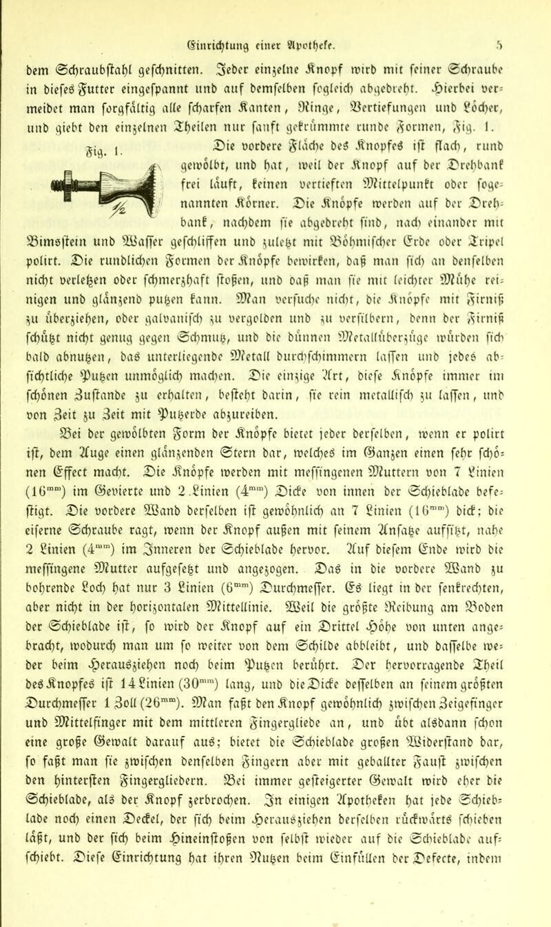 bem @cbraubf7ahl gefchnitten. Sebec einzelne .finopf wirb mit feiner @d)raube in btcfeö gutter eingefpannt itnb auf bemfelben fogleicf) abgebreht. hierbei oer= meibet man forgfdltig alte fcharfen kanten, OCinge, Vertiefungen unb i#od>er, unb giebt ben einzelnen ^f>etlen nur fan ft gebrummte runbe formen, $ig. 1. Die oorbere flache beS ÜnopfeS ift flach, runb gewölbt, unb hat, weil ber .ftnopf auf ber Drel)banf: frei lauft, feinen vertieften Mittelpunkt ober foge= nannten Corner. Die Knopfe werben auf ber Dref): bank, nad)bem fte abgebreht ftnb, nad) etnanber mit Vimsßein unb Ätffer gefchliffen unb jule^t mit Vohmifcher Erbe ober SEripel polirt. Die runblidf>en formen ber Knopfe bewirken, ba§ man ftd) an benfelben nicht oerle^en ober fd>mer§t>aft flogen, unb oap man fte mit leichter Mühe ref nigen unb gldnjenb pufcen bann. Man oerfud)e nid)t, bie Knopfe mit Sirnif; ZU überleben, ober galoanifd) ^u oergolben unb ^u oerftlbern, benn ber Sirnip fchüfct nicht genug gegen @chmufc, unb bie bannen Metallüberzüge würben ftch halb abnufcen, baö unterliegenbe Metall burd)fd)immern laffen unb jebeö ab- ftcbtltcbe ^Pufcen unmöglich machen. Die einzige ?lrt, biefe «finopfe immer im fchonen Zujfrmbe §u erhalten, begeht barin, fte rein metallifcf) $u laffen, unb oon Zeit $u Zeit mit *Puherbe abzureiben. Vei ber gewölbten Sorm ber Knopfe bietet jeber berfelben, wenn er polirt ift, bem 2fuge einen glanjenben @tern bar, welches im ®anjen einen febr fd^o- nen Effect macht. Die ilnopfe werben mit meffmgenen Muttern non 7 Linien (16mro) im (bewerte unb 2.Linien (4mm) Diebe non innen ber ^Sd>teblabe befe- figt. Die ootbere Söanb berfelben iff gewöhnlich an 7 Linien (16mm) bicb; bie eiferne @chraube ragt, wenn ber $nopf aufien mit feinem Tlnfafce aufftfct, nahe 2 Sinien (4“m) im inneren ber @chieblabe herber. 2fuf biefem Enbe wirb bie mefftngene Mutter aufgefefct unb angezogen. Das in bie borbere 2ßanb ju bohrenbe £od) hat nur 3 Linien (6mm) Durchmeffer. ES liegt in ber fenbred)ten, aber nicht in ber horizontalen Mittellinie. SQBeil bie größte Reibung am Voben ber @d)ieblabe ijt, fo wirb ber itnopf auf ein Drittel Hohe bon unten ange= bracht, woburch man um fo weiter bon bem ©d)ilbe abbleibt, unb baffelbe we- her beim Heraufziehen noch beim ^Pu^en berührt. Der herborragenbe £beil beSÄnopfeS ifi 14 Linien (30mm) lang, unb bie Diebe beffelben an feinem größten Durchmeffer lZoll(26mm). Man faßt ben .ftnopf gewöhnlich zwifhen Zeigefinger unb Mittelfinger mit bem mittleren ^irtgergliebe an, unb übt alSbann fchon etne grofe ©ewalt barauf auS; bietet bie @d)ieblabe großen 5öiberftanb bar, fo fajjt man fie zwifchen benfelben Ringern aber mit geballter Sauft zwifchen ben hittterfien Singergliebern. Vei immer gefteigerter ©ewalt wirb eher bie 0d)ieblabe, als ber ^nopf zerbrochen, ^rt einigen 2fpotbe!en hat jebe ^d)ieb^ labe noch einen Decbel, ber ftch beim Hei'ausjiehen berfelben rückwärts fchieben laßt, unb ber ftch beim H^einfofen bon felbft wicber auf bie Ddiieblabe auf fchiebt. Diefe Einrichtung hat ihren 97uben beim Einfüllen ber Defecte, inbem