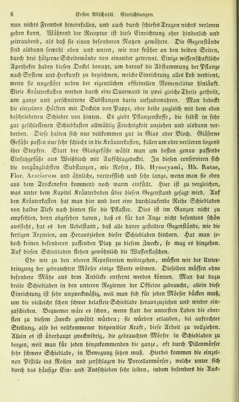 nun nicfjtf $rembef hineinfallen, unb aud) burd) fd>tefeö fragen nid)tf verloren gehen fann. 2Bdf)renb ber SKeceptur ip bicfc (Einrichtung eher Ipnberlid) unb Zeitraubenb, alf bap fte einen befonberen Cftufcen gewährte. £5ie ©egenpdnbe ftnb alfbann fonooJ>t oben unb unten, wie nur früher an ben beiben Seiten, burd) brei f)6t§erne Sdjeibewanbe oon einanber getrennt. (Einige wipenfd)aftlid)e 2Cpotf>efer haben biefen Setfel benufct, um barauf bie 2lbpammung ber^flanje nad)St)pem unb^)erfunft z« bezeichnen, welche (Einrichtung allef £ob oerbient, wenn fte ungeport neben ber eigentlichen offtcinellen 9?omenclatur hinlduft. Spiele Ärduterfapen werben burd) eine £luerwanb in zwei gleiche geteilt, um ganze unb jerfchnittene Subpanzen barin aufzubewahren. 9ftan bebetft bie einzelnen Hälften mit Setfein oon $Pappe, ober beibe zugleich mit bem eben betriebenen (Schieber non hinten. (Ef giebt ^ppanzenpope, bie felbp in febr gut gefchloffenen Sdpebfapen allmdhlig $eud)tigfeit anziehen unb alfbann oer? berben. Siefe halten ftd) nur oollfommen gut in ©laf ober 33led). ©Idferne ©efdpe paffen nur fehr fehlest in bie .ftrduterfapen, fallen um ober verlieren liegenb ihre Stopfen. Statt ber ©lafgefape wählt man am bepen genau paffenbe (Einfa^gefape auf SBeipbled) mit 2luffd)lagebetfel. Sn biefen conferoiren pd) bie oerganglichpen Subpanzen, wie Dvofen, Hb. Hjoscjami, Hb. Rutae, Flor. Acaciarum unb ähnliche, vortrefflich unb fehr lange, wenn man fte eben auf bem Srotfenofen fommenb noch warm einfällt. $ier ip §u oergleichen, waf unter bem Kapitel Ärduterboben über biefen ©egenpanb gefagt wirb. 2(uf ben dtrduterfapen hat man hier unb bort eine burdpaufenbe SKeihe Schieblaben oon halber Siefe nach hinten für bie $>paper. Sief ip im (Ganzen nicht jn empfehlen, benn abgefehen baoon, bap ef für baf 2luge nicht befonberf fchon auffteht, hat ef ben Uebelpanb, bap alle baoor gepellten ©egenpdnbe, wie bie fertigen Arzneien, am Heraufziehen biefer Schieblaben hinbern. Hat man je* hoch feinen befonberen paffenben ^Plafc zu biefem 3wetfe, fo mag ef hingehen. 2luf biefen Sdpeblaben pehen gewöhnlich bie 2öafferpafd)en. (Ehe wir zn ben oberen SKepofttorien weitergehen, muPen wir ber Untere bringung ber gebrauchten Dörfer einige Söorte wibmen. Siefelben muPen ohne befonbere 5D?uhe auf bem 2fnblitfe entfernt werben fonnen. Sftan hat bazu breite Schieblaben in ben unteren Legionen ber Sfftcine gebraucht, allein biefe (Einrichtung ip fehr unzwetfmdpig, weil man ftd) für jeben Stforfer butfen mup, um bie vielleicht fd)on fchwer belapete Schieblabe heraufzuziehen unb wieber ein- Zufd)ieben. bequemer wäre ef fd)on, wenn patt ber unterpen £aben bie ober? Pen zn biefem 3wetfe gewählt würben; fte würben erlauben, bei aufrechter Stellung, alfo bei oollfommener bifponibler Äraft, biefe Arbeit zn volljieljen. Allein ef ip überhaupt zwetfwibrig, bie gebrauchten Dörfer in Schieblaben zu bergen, weil man für jeben hinzufommenben bie ganze, oft burd) ^)illenmorfer fehr fd)Were Sdpeblabe, in Bewegung fefcen mup. H^er^c^ kommen bie einjel? nen Spille inf Stollen unb §erfd)lagen bie ^)orcellanm6rfer, welche unter ftdE> burch baf hduftge (Ein? unb tfuffdpeben fehr leiben, inbem befonberf bie 2luf*
