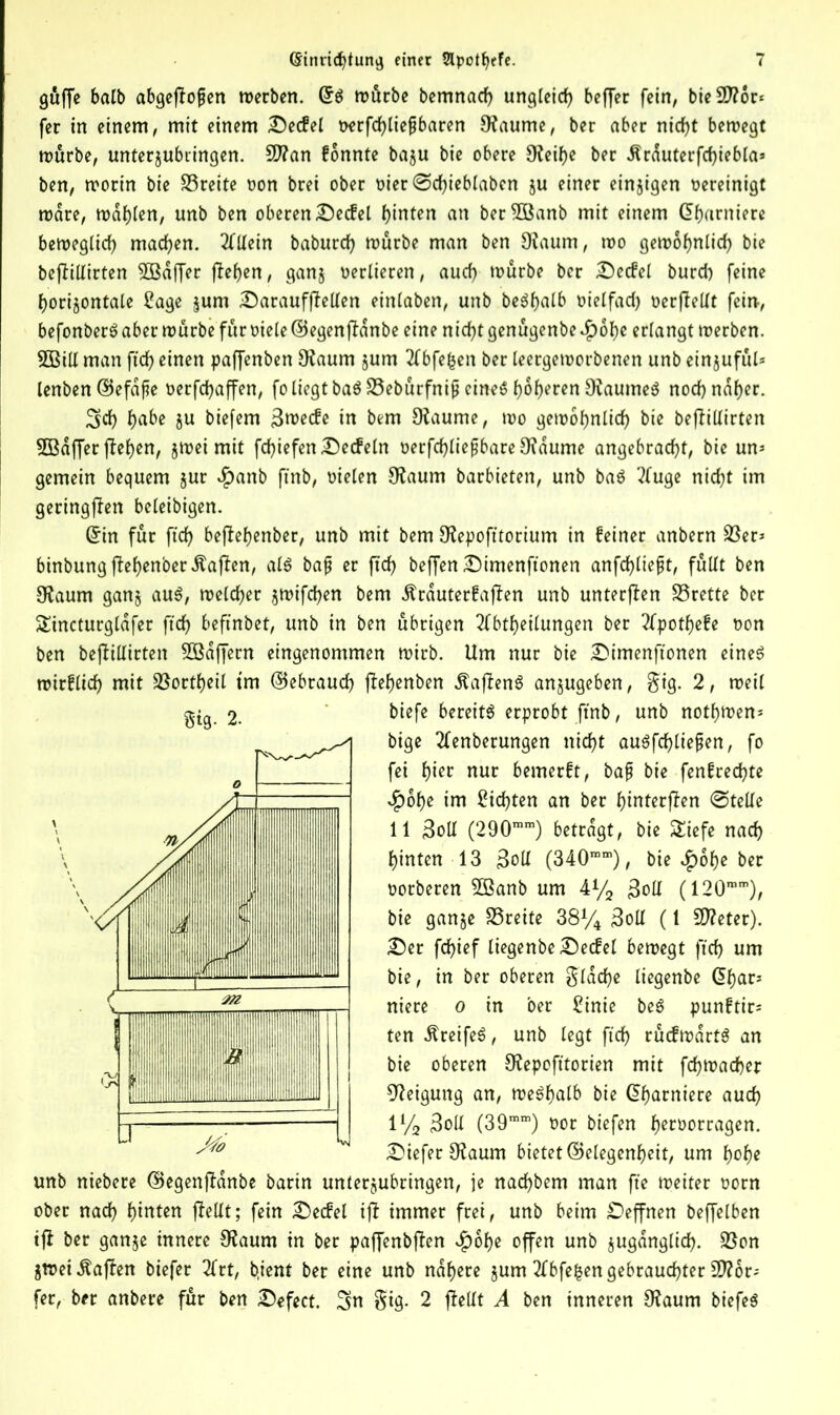 güffe balb abgeftojjen merben. dg murbe bemnad) ungleich beffer fein, bieSttor* fer in einem, mit einem Decfel uerfchliejjbaren 9laume, ber aber nicht bemegt murbe, unterjubiingen. 9J?an fonnte baju bie obere 9?eif>e ber dlrduterfchiebla* ben, mortn bie SSreite oon brei ober oier ©djieblabcn ju einer einzigen vereinigt mare, mahlen, unb ben oberen Decfel hinten an ber^öanb mit einem (garniere bemeglid) machen. Allein baburd) mürbe man ben 9?aum, mo gemoljnlich bie befHUirten SBaffer flehen, gang verlieren, aud) mürbe ber Decfel burd) feine horizontale Sage jum DaraufjMen einlaben, unb begfjalb oielfad) oerflellt fein-, befonberg aber mürbe fur viele ©egenjfanbe eine nicht genügenbe <£)6he erlangt merben. 5Bill man fid) einen paffenben 9laum jum Abfefcen ber leergemorbenen unb einjuful* lenben ©efdjte verfd>affen, fo liegt baö S5eburfnip cineö höheren Ovaumeö nod) naher. 3d) habe 5U biefem 3mecfe in bem 9?aume, mo gemohnlich bie beflillirten 5ßdffer flehen, jmei mit fd)iefen Decfeln oerfchliefjbare9?dume angebracht, bie un* gemein bequem jur $anb ftnb, Dielen 9?aum barbieten, unb bag Auge nicht im geringen beleibigen. din für ftch beffehenber, unb mit bem 9lepofttorium in feiner anbern 23er* binbung flehenber Waffen, alg bajt er ftch beffen Dimenftonen anfchliept, füllt ben Ofaum ganz aug, melcher zmifchen bem Ärduterfaffen unb unterflen S5rette ber Sincturglafer ftch befinbet, unb in ben übrigen Abteilungen ber Apothefe oon ben befitUtrten Söaffern eingenommen mirb. Um nur bie Dimenftonen eineg mirflich mit SSortheil trn (Gebrauch f?ef)enben Äafteng anjugeben, §ig. 2, meil biefe bereite erprobt ftnb, unb nothtoen* bige Aenberungen nicht augfd)liefjen, fo fei t)m nur bemerft, bajj bie fenfrechte $ohe im Sichten an ber hinterften ©teile 11 Soll (290mm) betragt, bie £iefe nach hinten 13 3oll (340mm), bie $of)e ber oorberen 5Banb um 4% £oIl (120mm), bie ganze SSceite 38% 3oll (1 Steter). Der fchief liegenbe Decfel bemegt ftch um bie, in ber oberen flache liegenbe dhar* niere o in ber Sinie beg punftir* ten ^reifeg, unb legt ftch rücfmdrtg an bie oberen 9?epofttorien mit fdjmacher Neigung an, meghalb bie dharniere auch 1% 3oll (39mm) oor biefen h^öorragen. DieferOlaum bietet (Gelegenheit, um hohe unb niebere (Gegenjldnbe barin unterzubringen, je nad)bem man fte meiter oorn ober nad) hinten fielIt; fein Decfel ifi immer frei, unb beim Deffnen beffelben ijl ber ganze innere 9laum in ber pajfenbjfen $ohe offen unb zugänglich. 23on Zmei Mafien biefer Art, b.ient ber eine unb nähere zum Abfe^en gebrauchter Dör- fer, ber anbere fur ben Defect. 3n §ig. 2 fteüt A ben inneren 9?aum biefeg