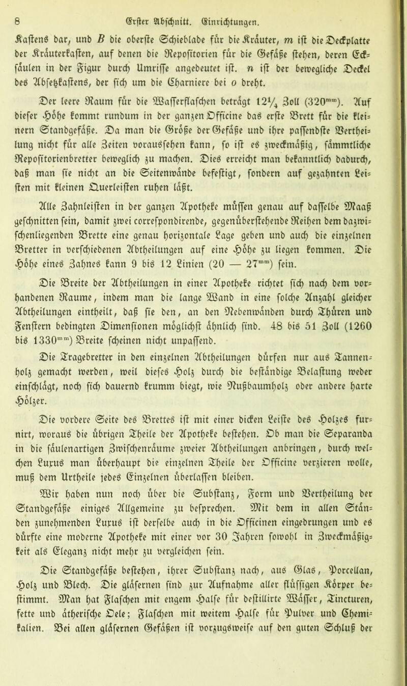 ilajtenS bar, unb B bie oberffe 0tyieblabe fur bic trauter, m ijl bie Secfplatte ber $rauterfaflen, auf benen bie Olepofttorien fur bte ©efdfje fielen, beren fdulen in ber gigur burty Umriffe angebeutet iff. n ijt ber bewegliche Secfel beS 2lbfehfajfenS, ber ftty um bie garniere bei o bref)t. Ser leere 9?aum fur bie 2BafferfTafcf>en betragt 12% 3oU (320mm). 2luf biefer ^)of)e fommt runbum in ber ganzen Sfft'cine baS erfle SSrett fur bie flei= nern ©tanbgefdfje. ©a man bie @ro{?e ber©efdfje unb tyre paffenbjle ©ertyei- lung nityt fur alle fetten oorauSfehen fann, fo ijl eS $wecfmdfjig, fammtlitye Sftepofitorienbretter beweglich §u matyen. SieS erreicht man befanntlity baburty, ba§ man fte nityt an bie ©eitenwdnbe befeftigt, fonbern auf gezahnten 2ei= (len mit flehten £luerleif?en ruhen Idfjt. 2llte ^ahnleiflen in ber ganzen Tfpotyefe muffen genau auf baffelbe Sftaaft geftynitten fein, bamit §rt>ei correfponbirenbe, gegenuberjM)enbe Ofatyen bem bajwh ftyenliegenben SSrette eine genau horizontale 2age geben unb auty bie einzelnen SSretter in oerftytebenen 2lbtyeilungen auf eine £6f)e zu liegen fommen. Sie $ohe eine$ 3<tyneS fann 9 bis 12 Linien (20 — 27mm) fein. Sie SSreite ber Abteilungen in einer Apotyefe ritytet (tty naty bem oor^ hanbenen Olaume, inbem man bie lange 2Banb in eine foltye Anzahl gleityer Abteilungen eintyeilt, baft fte ben, an ben 97ebenwanben burty Spuren unb genflern bebingten Simenftonen moglityjl df>nlity ftnb. 48 bis 51 3oll (1260 bis 1330mm) SSreite ftyeinen nityt unpaffenb. Sie Tragebretter in ben einzelnen Abteilungen burfen nur aus Tannen- holz gematyt werben, Weil biefeS $olz burty bie bejlanbige SSelaflung Weber einftyldgt, noty (tty bauernb frumm biegt, n>ie Nußbaumholz ober anbere harte £olzet. Sie oorbere (Seite beS SSretteS if! mit einer biefen 2eijle beS $olzeS fur= nirt, roorauS bie übrigen Theile ber Apothefe beflehen. £)b man bie @eparanba in bie fdulenartigen 3wiftyenrdume zweier Abteilungen anbringen, burty »el* tyen £upuS man überhaupt bie einzelnen Styeile ber Sfftcine oerzieren rootle, ntujt bem Urtyeile jebeS (Einzelnen überlaffen bleiben. 2öir haben nun noty über bie ©ubjlanz, gorm unb Verteilung ber «Stanbgefdfe einiges Allgemeine §u befpretyen. 5D?it bem in allen @tdn= ben zunehmenben £upuS ijl berfelbe auty in bie Sfftcinen eingebrungen unb es bürfte eine moberne Apothefe mit einer oor 30 fahren fowof)l in 3we<fmdjjig= feit als Grleganz nityt mehr ju oergleityen fein. Sie @tanbgefdfje begehen, ihrer @ubjlanz naty, aus ©las, $)orcellan, ^>olz unb S3lety. Sie gldfernen ftnb zur Aufnahme aller flüfftgen Körper be* jlimmt. Sfftan hat glaftyen mit engem $alfe für beflillirte 3Bdffer, Tincturen, fette unb atyeriftye Sele; glaftyen mit weitem £alfe für *Pulüer unb @hemi= falien. Vei allen gldfernen ©efdfjen ijl oor^ugSroeife auf ben guten @tylufj ber