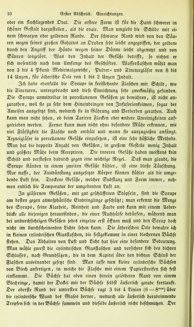 ober ein flad)liegenbeg Dual. Die erjlere gorm tfl fur bie $anb fcfjmerer in fcfjoner ©ejlalt bar§uftellen, alg bie ooale. 9ftan umgiebt bie ©d)ilbe mit ei* nem fdjmatjen ober golbenen SKanbe. Der fcfjmarje 9vanb mirb non ben ©du* ren megen feinet großen ©ehalteg an Dppben fef)r leidjt angegriffen, ber golbene burd) ben Angriff ber *£)dnbe megen feiner Dünne leicht abgenufct unb bon ©duren loggelogt. 2Bag ben Inhalt ber ©efdße betrifft, fo rietet er fid) mefentlid) nad) bem Umfange beg ®efd)dfteg. 3Bafferflafd)en mahlt man bon 3 big 4 *Pfunb 9J?ebicinalgemid)t, $Puloer* unb Sincturglafer bon 8 big 14 Unjen, fur dtherifd)e Dele bon 1 big 2 Unjen 3nbalt. 3d) habe ebenfallg bie ©prupe in freijlehenbe glafdjen mit ©d)ilb, mie bie Sincturen, untergebrad)t unb biefe Einrichtung fef)r jmecfmdßig gefunben. Die ©prupe unmittelbar in porcellanenen ©efdßen ju bemafmen, ifl nid)t an* jurathen, meil fie §u fef)r bem funeinbringen bon Smfuforienfeimen, fogar ber 2tmeifen auggefefct finb, tooburd) fie in ©dhrung unb Sßerberben geraden. 2tuch fann man nicht fehen, ob beim Satiren glocfen ober «nbere Unreinigfeiten auf* getrieben merben. ferner fann man nicht ohne befonbere 9Jlüt)e ernennen, n>ie btel glufftgfeit bie glafdje nod) enthalt unb mann fte augjugießen anfdngt. 2tr$neigldfer in porcellanene ©efdße einjufefcen, ift eine fef>c häßliche SDlethobe. SDlan hat bie hoppelte 2tn$ahl non ©efdßen, in großem ©ejlelle menig Inhalt unb größere SO?uf>e beim Uleceptiren. Die inneren ©efdße haben meifleng fein ©d)ilb unb oerjloßen baburch gegen eine mid)tige Siegel. Daß man glaubt, bie ©ptupe fldnben in einem §meiten ©efdße fühlet, i|l eine bloße Sdufchmtg. 9hir naffe, ber 2tugbünfhmg auggefefcte Körper fonnen fuhler alg bie umge* benbe Suft fein. Srocfene ©efdße, meldet ©ubjlanj unb gorm immer, nef)s men enblid) bie Semperatur ber umgebenben Suft an. 3n gldfernen ©efdßen, mit gut gefchliffenen ©topfeln, finb bie ©prupe am bejlen gegen atmofphdrifche Einbringlinge gefehlt; man erfennt bie Stenge beg ©prupg, feine Klarheit, Feinheit unb gatbe unb fann mit einem Ueber* blicfe alle biejenigen h^augfinben, bie einer 0?ad)f)ulfe beburfen, mdhrenb man bei unburchfichtigen ©efdßen jebeg einzelne erfl offnen muß unb ben ©prup hoch nicht im burchfcheinenben Sichte fehen fann. Die atf>erifd)en Dele bemahre ich in fleinen cplinbrifd)en ©lagflafd)en, bie fejlgeflemmt in einer blechernen 23üchfe flehen. Dag 2(bf)alten non Suft unb Sicht hat hier eine befonbere 23ebeutung. 5D?an mahle juerjl bie cplinbrifd)en ©lagflafdjen unb oerftchere fid) beg bid)ten ©d)luffeg, nad) ©runbfa^en, bie in bem Kapitel über ben bichten ©d)luß ber glafd)en augeinanber gefegt finb. 5D?an taffe nun fleine cplinbrifd)e S3ücf)fen oon S5led) anfertigen, in mcld)e bie glafd)e mit einem ^apierjlreifen fid) fejl einflemmt. Die S5ud)fe hat oben einen hinein geloteten CRanb oon einem S3led;ringe, bamit ber Decfel mit ber S3ud)fe felbjl äußerlich gerabe fortlaufe. Der oberfte SRanb ber unterjfen S3ud)fe ragt 3 big 4 Sinien (6—8mm) über bie cplinbrifche 2Banb beg ©lafeg h^^ar, moburd) alle äußerlich hcrabrinnenbe Stopfen fid) inberS3üd)fe fammeln unb biefelbe dußerlid) nicht befd)mufcen. Der