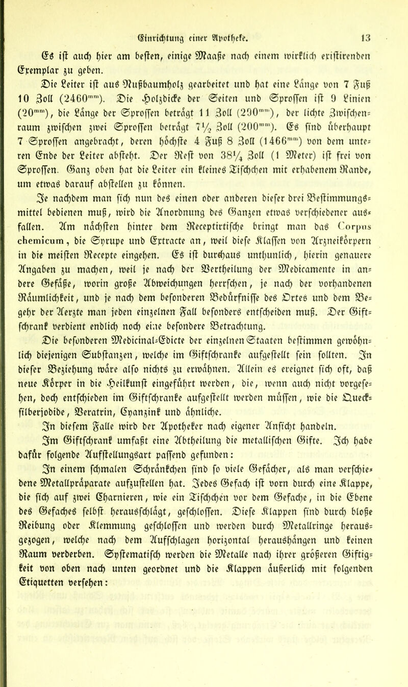 ©$ iff and) f)itv am befTen, einige Blaafje nach einem wirflid) eviffirenben ©pemplar §u geben. Die Leiter ijl aus sJhtfbaumhols gearbeitet unb l>at eine 2dnge t»on 7 guj? 10 3oll (2460mm). Die $oljbicfe ber ©eiten unb ©proffen ijt 9 Linien (20mm), bie £ange ber ©proffen betragt 11 3oll (290m'), ber ltcf>te 3wifd)en= raum §wifd)en gwei ©proffen betragt 7% 3oll (200mm). ©$ ftnb überhaupt 7 ■ ©proffen angebracht, beren fybtfyfte 4 guff 8 3otI (1466mm) oon bem unte= ren Grnbe ber Leiter abfleht. Der 9?efl oon 38y4 3oll (1 Steter) ift frei oon ©proffen. ©an§ oben hat bie Leiter ein fleineS £ifdhcben mit erhabenem SKanbe, um etwas barauf abjlellen gu fonnen. nachbem man ftd) nun be$ einen ober anberen biefer brei BeflimmungS= mittel bebienen muß, wirb bie Anorbnung beS ©angen etwas oerfd)iebener au$* fallen. Am ndd)ffen hinter bem 0?eceptirtifd)e bringt man baS Corpus chemicum, bie ©prupe unb ©ptracte an, mil biefe klaffen oon Argneiforpern in bie meiflen 9^ecepte eingehen. ©$ ifl bureaus untljunlich, hierin genauere Angaben gu machen, weil je nach ber Bertheilung ber B?ebtcamente in an* here ©efdfje, worin große Abweichungen h?trfd)en, je nach ber oorhanbenen Räumlichkeit, unb je nach bem befonberen Beburfniffe beS DrteS unb bem Be- gehr ber Aerate man jeben einzelnen gall befonberS entfeheiben muß. Der ©ift= fdjranf oerbient enblid) noch eine befonbere Betrachtung. Die befonberen SD?ebicinaU(5bicte ber einzelnen ©taaten bejlimmen gewohn= lieh biejenigen ©ubffangen, welche im ©iftfebranfe aufgeflellt fein follten. ^n biefer Begiehung ware alfo nichts gu erwähnen. Allein es ereignet fid) oft, baß neue Körper in bie $eilfunjl eingefuhrt werben, bie, wenn aud) nicht oorgefe* hen, hoch entfd)ieben im ©iftfcfjranfe aufgejlellt werben muffen, wie bie £lueef- ftlberjobibe, Beratrin, ©panginf unb ähnlich?- 3n biefem gälte wirb ber Apotheker nach eigener Anftcht hobeln. 3im ©iftfcfjranf umfaßt eine Abtheilung bie metallifchen ©ifte. 3>d) habe bafur folgenbe AufffellungSart paffenb gefunben: 3n einem fchmalen ©d)rdnfd)en ftnb fo oiele ©efacher, als man t>erfd)ie* bene Sftetallprdparate aufguftellen hat. 3>?beS ©efach iff oorn burd) eine klappe, bie ftd) auf gwei (ühaniieren , wie ein 2ifd)d)en oor bem ©efache, in bie ©bene beS ©efad)eS felbfl h?tauSfd)lagt, gefd)loffen. Diefe klappen ftnb burd) blofje Reibung ober Klemmung gefd)loffen unb werben burch Sftetallringe herauf gezogen, welche nad) bem Auffd)lagen h°ti5ontal h?rauShdngen unb feinen Sftaum oerberben. ©pffematifd) werben bie Metalle nad) ihrer größeren @iftig= feit oon oben nad) unten georbnet unb bie klappen äußerlich mit folgenben ©tiquetten oerfehen: