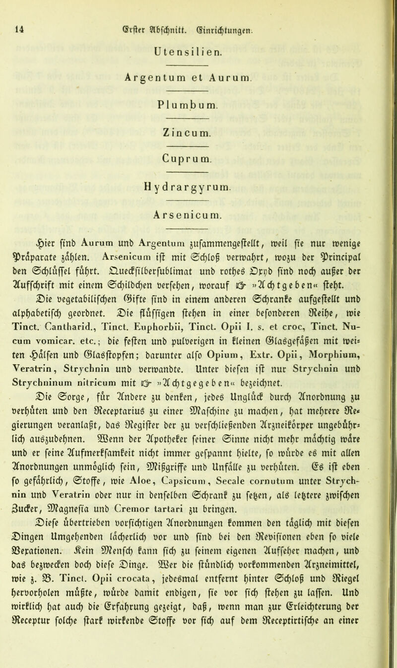 Utensilien. Argentum et Aurum. P1 u m b u m. Z in cu m. Cuprum. H y d rar gy rum. Arsenicum. $ier ftnb Aurum unb Argentum gufammengeftellt, meil fie nur wenige ^Präparate gdf)len. Arsenicum if? mit @d)lo£ oermahrt, woju bcr principal ben @d)luffel fuJjrt. £luecffilberfublimat unb rotfjeg £)ppb ftnb nod) aujjer ber 2fuffcf)rift mit einem Scfyilbchen oerfetyen, worauf Kf* »2ld)tgeben« (le^t. Sie t>egetabitifcf>en EJifte ftnb in einem anberen @d)ran!e aufgejlellt unb alphabetifd) georbnet. Sie fluffigen fielen in einer befonberen 9?eif)e, wie Tinct. Cantharid., Tinct. Euphorbii, Tinct. Opii I. s. et croc, Tinct. Nu- cum vomicar. etc.; bie fejien unb puloerigen in fleinen ©laggefdßen mit wei* ten Ralfen unb GB lag ff op fen; barunter alfo Opium, Extr. Opii, Morphium, Veratrin, Strychnin unb oermanbte. Unter biefen ijt nur Strychnin unb Strychninum nitricum mit lö* »21 d) t g e g e b e tt« bezeichnet. Sie Sorge, fur inhere ju benfen, jebeg Unglue! burd) 2lnorbnung ju nerhuten unb ben 0?eceptariu6 §u einer 5D?afd>ine §u machen, f>at mehrere 9?e* gierungen oeranlajjt, bag OfegijTer ber §u oerfd)lie{?enben Tfrjneiforper ungebuhr* lid) aug^ubehnen. 5ßenn ber 2lpothefer feiner Sinne nid)t mehr mächtig mare unb er feine 3(ufmer!famfeit nid)t immer gefpannt hielte, fo würbe eg mit alien 2lnorbnungen unmöglich fein, Sftipgriffe unb Unfälle §u oerhüten. Eg ijt eben fo gefährlich, Stoffe, wie Aloe, Capsicum, Secale cornutum unter Strych- nin unb Veratrin ober nur in benfelben Sd)ran£ ju fefcen, alg lefctere jmifcfyen 3uc!er, Sftagnefta unb Cremor tartari ju bringen. Siefe übertrieben oorfichtigen 2lnorbnungen !ommen ben tdglid) mit biefen Singen Umgehenben ldd)erlid) oor unb ftnb bei ben Uveoiftonen eben fo oiele Sßepationen. Äein 9ttenfd) fann fid) ju feinem eigenen 2luffeher machen, unb bag bejwecfen bod) biefe Singe. 2Ber bie jlunblid) oorfommenben 2lr$neimittel, wie j. S3. Tinci. Opii crocata, jebegmal entfernt Winter Sd)loji unb Siegel heroorholen rnufte, würbe bamit enbigen, fte oor fid) flehen ju laffen. Unb mir!lid) hat aud) bie Erfahrung gezeigt, ba{j, wenn man jur Erleichterung ber 9?eceptur fold)e jlar! wirfenbe «Stoffe oor fid? auf bem Ufeceptirtifche an einer