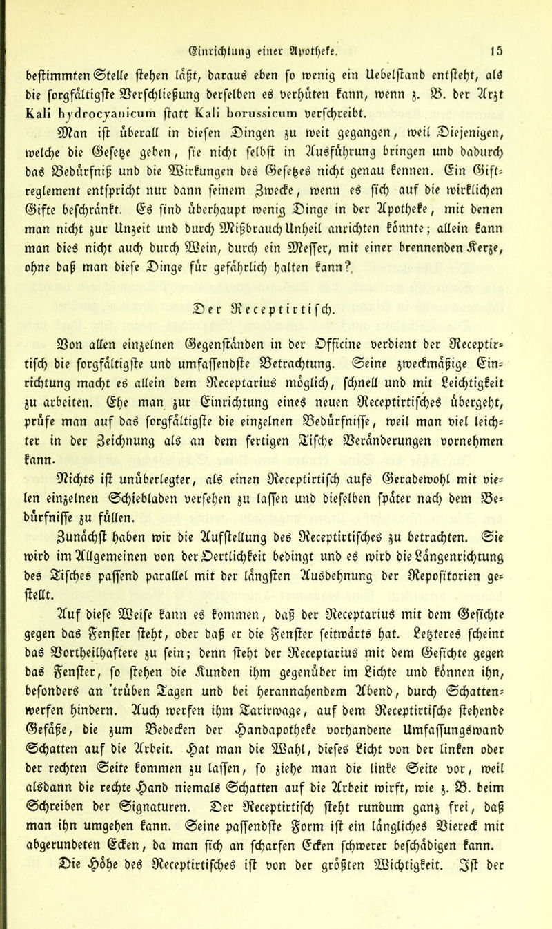 beflimmten ©telle flehen laßt, barauS eben fo wenig ein Uebelflanb entfielt, als bie forgf&ltigfle Berfdhließung berfelben eS t>erf>uten kann, wenn 5. S3, ber Ar$t Kali hjdrocjanicum flatt Kali borussicum Oerfd)reibt. 9flan ifl überall in biefen Gingen ju weit gegangen, weil Diejenigen, welche bie ©efe&e geben, fte nicht felbfl in Ausführung bringen unb baburd) baS Bebürfniß unb bie SBirkungen beS ©efefceS nicht genau kennen. ©in ©ift= regiement entflicht nur bann feinem Zwecke f ^enn eS ftch auf bie wirklichen ©ifte befchrdnft. ©S ftnb überhaupt wenig Dinge in ber Apotheke, mit benen man nicht jur Unzeit unb burch 9)?tpbrauchUnheil anrichten konnte; allein kann man bieS nicht auch burch Söein, burch ein 9Jleffer, mit einer brennenben Äer&e, ohne baß man biefe Dinge für gefährlich halten kann?. Der ÖJeceptirtifch. Bon allen einzelnen ©egenfldnben in ber Dfftcine oerbient ber Olecepttr* tifch bie forgfdltigfle unb umfaffenbfle Betrachtung, ©eine zweckmäßige ©im richtung macht eS allein bem OieceptariuS möglich, fd;nell unb mit Seichtigkeit ju arbeiten. ©he man 5ur Einrichtung eines neuen 9£eceptirtifd)eS übergeht, prüfe man auf baS forgfdltigfle bie einzelnen Bebürfniffe, weil man oiel leid)* ter in ber Zeichnung als an bem fertigen Sifd)e Berdnberungen oornehmen kann. 9licf)tS ifl unüberlegter, als einen £Keceptirtifch aufs ©erabewohl mit oie- len einzelnen ©chieblaben oerfehen zu laffen unb btefelben fpater nach bem Be* bürfniffe zu füllen. Sundchfl haben wir bie Aufhellung beS OfeceptirtifcheS zu betrachten, ©ie wirb im Allgemeinen oon ber Dertlichkeit bebingt unb eS wirb bieSangenrid)tung beS Sifches paffenb parallel mit ber langten AuSbehnung ber CRepofttorten ge* jMt. Auf biefe Sßeife kann eS kommen, baß ber UleceptariuS mit bem ©eftchte gegen baS $enfler fleht, ober baß er bie genfler feitwartS hat. SefctereS fcheint baS Bortheilhaftere zu fein; benn fleht ber 3£eceptariuS mit bem ©eftchte gegen baS $enfler, fo flehen bie Äunben ihm gegenüber im Sichte unb können ihn, befonberS an 'trüben Sagen unb bei h^tannahenbem Abenb, burch ©chatten* werfen hindern. Auch werfen ihm Sarirwage, auf bem Oieceptirtifche fbehenbe ©efaße, bie zuiT* Bebecken ber ^anbapotheke oorhanbene UmfaffungSwanb ©chatten auf bie Arbeit. $at man bie SBahl/ biefeS Sicht oon ber linken ober ber rechten ©eite kommen §u laffen, fo $iet)e man bie linke ©eite oor, weil alSbann bie rechte $anb niemals ©chatten auf bie Arbeit wirft, wie %. S3- beim ©chreiben ber ©ignaturen. Der Oleceptirtifd) fleht runbum ganz frei, baß man ihn umgehen kann, ©eine paffenbfle $orm ifl ein längliches Biereck mit abgerunbeten Ecken, ba man ftch an fcharfen Ecken fchwerer befdjabigen kann. Die £ohe beS 9fteceptirtifd)eS ifl oon ber größten Söichtigkeit. 3fl ber