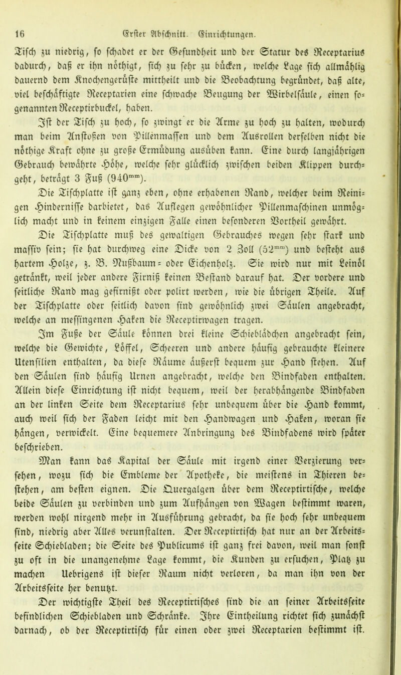 3!ifcf) ju niebrig, fo fchabet er ber ©efunbheit unb ber ©tatur beS 9ieceptariuS baburdh, bap er ihn nötigt, fid? $u fef)r $u bücfen, welche Sage ftcf> allmdhlig bauernb bem Änochengerüfie mitt^eitt unb bie Beobachtung begrünbet, bap alte, met befcfjaftigte Oieceptarien eine fchwache Beugung ber BUrbelfdule, einen fo* genannten SReceptirbucfel, haben. 3ff ber £ifcf) $u J>od?, fo §wingt er bie Arme §u tyod) ju halten, woburch man beim Anfiopen non ^illenmaffen unb bem Ausrollen berfelben nicht bie nötige dlraft ohne ju grope (Ermübung ausüben fann. (Eine burch langjährigen ©ebrauch ben>af>rte $of)e, roelche fehr glucflich ^wifchen beiben Klippen burch* geht, betragt 3 gup (940mm). Sie Sifchplatte ifi ganj eben, ohne erhabenen Sfatnb, welcher beim Sfteini* gen $inbernifje barbietet, baS Auflegen gewöhnlicher ^illenmafchinen unmog* lieh macht unb in feinem einzigen galle einen befonberen Bortheil gewahrt. Sie Sifchplatte mup beS gewaltigen ©ebraucheS wegen fehr fiarf unb maffto fein; fte hat burchweg eine Sicfe t>on 2 3oll (52mra) unb befieht aus hartem $ol§e, $. B. 9htp'baum = ober (Eichenholz ©te wirb nur mit Seinol getrdnft, weil jeber anbere girnip feinen Bejianb barauf hat. Ser Porbere unb feitliche SRanb mag geftrnipt ober polirt werben, wie bie übrigen Sheile. Auf ber Sifchplatte ober feitlich baoon ftnb gewöhnlich jwei ©dulen angebracht, welche an mefftngenen £afen bie Oieceptirwagen tragen. 3nt gupe ber ©aule fonnen brei fleine ©cbiebldbchen angebracht fein, welche bie ©ewidfyte, Soffel, ©cheeren unb anbere häufig gebrauchte fleinere Utenfilien enthalten, ba btefe Raunte duperfb bequem jur £anb flehen. 2(uf ben ©dulen ftnb häufig Urnen angebracht, welche ben Binbfaben enthalten. 2Cllein biefe (Einrichtung iff nicht bequem, weil ber h^rabhdngenbe Binbfaben an ber linfen ©eite bem SReceptariuS fehr unbequem über bie $anb fommt, auch weil ftch ber gaben leicht mit ben $anbwagen unb $afen, woran fte hangen, Perwicfeit. (Eine bequemere Anbringung beS BittbfabenS wirb fpdter befchrieben. 9Ran fann baS «Kapital ber ©dule mit irgenb einer Berjierung Per* fehen, wo$u ftch bie (Embleme ber Apothefe, bie meifienS in Spieren be= ffehen, am befien eignen. Sie £luergalgen über bem Oieceptirtifche, welche beibe ©dulen §u Perbinben unb jum Aufhdngen pon SBagen befiimmt waren, werben wohl nirgenb mehr in Ausführung gebracht, ba fte tyod) fehr unbequem ftnb, niebrig aber Alles oerunfialten. Ser Utcceptirtifch hat nur an ber ArbeitS* feite ©chieblaben; bie ©eite beS spublicumS ifi gan§ frei baoon, weil man fonfi ju oft in bie unangenehme Sage fommt, bie dtunben $u erfuchen, *})la& $u machen UebrigenS ifi biefer Otaum nicht Perloren, ba man ihn Pon ber Arbeitsfeite her benufct. Ser wichtigfie &beil beS SReceptirtifcheS ftnb bie an feiner Arbeitsfeite beftnblichen ©chieblaben unb ©chrdnfe. 3hre (Eintheilung richtet ftch jundchfi barnach, ob ber 9?eceptirtifch für einen ober $wei Uleceptarien befiimmt ifi.
