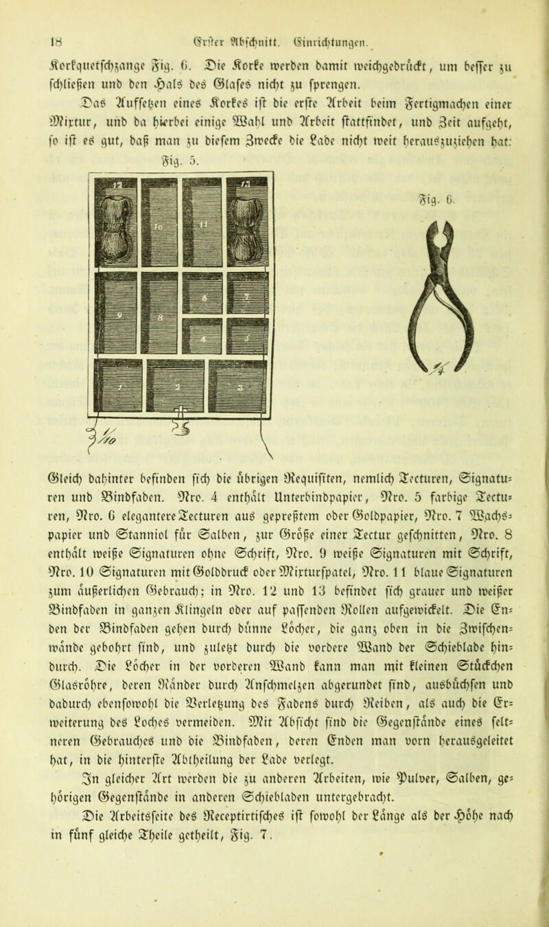 ilorfquetfch&ange gig. G. Die 5?or6e werben bamit weichgebrucft, uni beffer ju fd)liepen unb ben $alS beS ©lafeS nicf>t $u fprengen. Das Tfuffefcen eineö Dorfes iff bie erfTe Arbeit beim ^ertigmachen einer 27?iptur, unb ba hierbei einige 2öahl unb Arbeit fbattfmbet, unb 3eit aufgefjt, fo ifl eS gut, bap man ju biefem 3rcecfe bie Sabe nicht weit ()erauSju$iel)en bat: Sig. 5. ©leich babinter beftnben ftd> bie übrigen 9?equiftten, nemlid) £?cturen, ©ignatu= ren unb S3inbfaben. 9?ro. 4 enthalt Unterbinbpapier, 9?ro. 5 farbige £ectu* ren, 9?ro. G elegantere£ecturen aus gepreptem ober ©olbpapier, 97ro. 7 2ß.ad)S= papier unb ©tanniol fur ©alben, §ur ©rope einer Sectur gefebnitten, 9?ro. 8 enthalt weipe ©ignaturen ohne ©thrift, 9?ro. 9 weipe ©ignaturen mit ©thrift, 97ro. 10 ©ignaturen mit©olbbrucf ober 5Q?ijcturfpatel, 9?ro. 11 blaue ©ignaturen jum duperlichen ©ebrauth; in 9?ro. 12 unb 13 beftnbet ftch grauer unb weiper SSinbfaben in ganzen klingeln ober auf paffenben Oiollen aufgewicfelt. Die ben ber S3inbfaben gehen burth bünne Mother, bie ganj oben in bie 3rcifchem wdnbe gebohrt ftnb, unb jule^t burth bie oorbere 3öanb ber ©chieblabe f)in= burth- Die Mother in ber oorberen 5öanb fann man mit fleinen ©tucfchen ©laSrohre, beren 9fanber burth 2(nfd)meljen abgerunbet ftnb, auSbuchfen unb baburth ebenfowohl bie S3erle|ung beS gabenS burth OJeiben, als auth bie Grr= Weiterung beS SocheS oermeiben. 27?it TCbftcht ftnb bie ©egenfldnbe eines felt= neren ©ebraucfyeS unb bie SSinbfaben, beren ©nben man oorn herausgeleitet hat, in bie hinterfle Tfbtheilung ber Sabe oerlegt. 3>n gleither 2frt werben bie ju anberen Arbeiten, wie ^Puloer, ©alben, ge= hörigen ©egenjMnbe in anberen ©chieblaben untergebracht. Die TlrbeitSfeite beS OJeceptirtifcheS iff fowohl ber Sange als ber 2F>6f>e nath in fünf gleiche Sheile geteilt, §ig. 7.