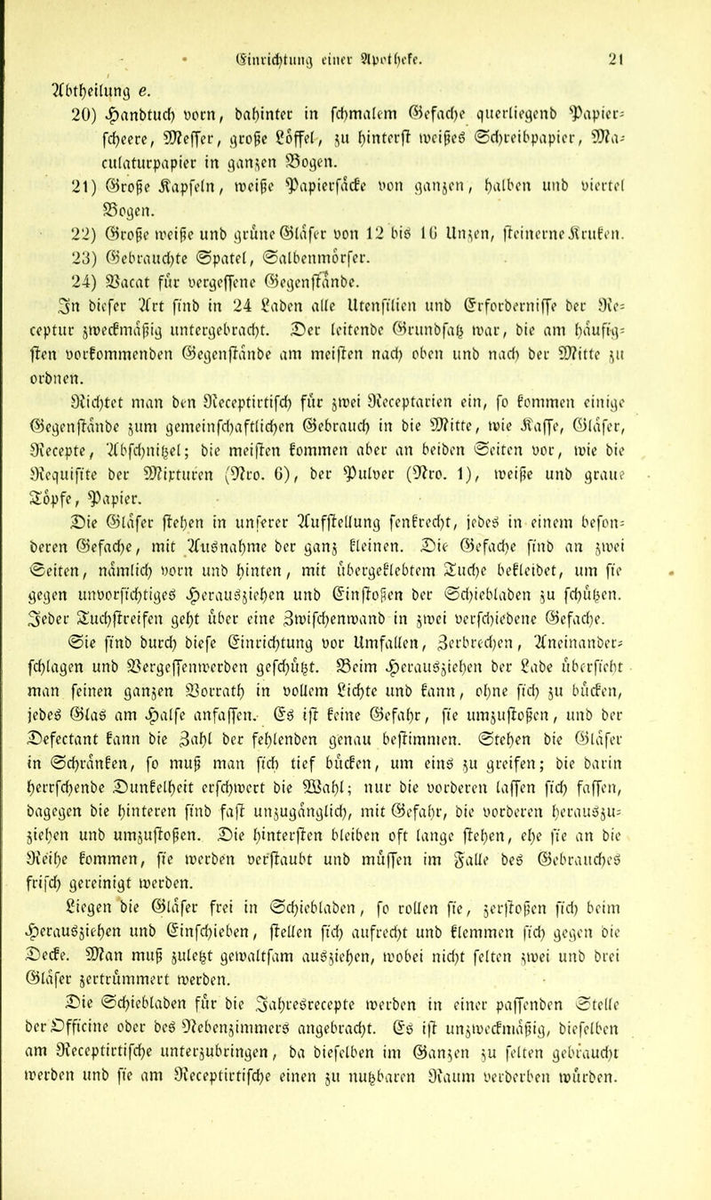 2Tbtf>eitung e. 20) v^anbtud) norn, bahinter in fchmalem ©efadje querliegenb papier- fdjeere, Keffer, grope Söffet, ju hinterjf weipef ©chretbpapicr, 9fla-- culaturpapier in ganzen 33ogen. 21) ©rope Äapfeln, weipe 9)apietfacfe non ganzen, fjalben unb otertel S5ogen. 22) ©rope weipe unb grüne ©Infer non 12 bif 10 Unzen, ffeinerne Prüfen. 23) ©ebraud)te ©patel, ©albenmorfer. 24) SBacat fur nergeffene ©egenjfanbe. biefer 2frt ftnb in 24 Saben alte Utenftlien unb Erforberniffe bet Oie= ceptur $n>ec0mdpig untergebracht. Ser leitenbe ©runbfah war, bie am f)duft-g= (fen norfomraenben ©egenjfanbe am meijfen nach oben unb nad) ber SO?ttte ju orbnen. 9ficf)tet man ben Ofeceptirtifch fur jwei 9feceptarien ein, fo fommen einige ©egenjfanbe jum gemeinfehaftliehen ©ebrauch in bie sD?itfe, tote dfaffe, ©lafer, Siecepte, ‘flbfchnijjel; bie meijfen fommen aber an beiben ©eiten nor, tnie bie Oiequiftte ber SDfipturen (9fro. 6), ber Aulner (9fro. 1), weipe unb graue £bpfe, papier. Sie ©lafer firemen in unferer 2fufjfellung fenfrecht, jebef in einem befon- beren ©efacfye, mit Aufnahme ber ganz fteinen. Sie ©efad)e ftnb an jinei ©eiten, ndmlich norn unb hinten, mit übergeflebtem Suche befleibet, um fte gegen mworftchtigef Heraufziehen unb @in|fopen ber ©chieblaben zu fchüfcen. ^eber Suchjftetfen gef)t über eine 3wifd)enwanb in §tnei nerfd)iebene ©efaefe. ©ie ftnb burd) biefe Einrichtung nor Umfallen, ^erbrechen, 2lneinanber* fchlagen unb £$ergeffenwerben gefchü^t. S3eim ^erauöjiehen ber Sabe üb erfleht man feinen ganzen SSorrath in nollem Sichte unb fann, ohne fleh ju büefen, jebef ©laf am cfjalfe anfaffen. Ef ijt feine ©efal)r, fte urajufiofen, unb ber Sefectant fann bie $ahl ber fehlenben genau bejfimnten. ©tehen bie ©lafer in ©chrdnfen, fo mup man ftcb tief büefen, um einf §u greifen; bie barin herrfchenbe Sunfelheit erfchwert bie SBahl; nur bie oorberen taffen fleh faffen, bagegen bie hinteren ftnb faff unzugänglich, mit ©efafr, bie oorberen hetaufzu= Ziehen unb umzujfopen. Sie hinterjfen bleiben oft lange jfehen, ehe fte an bie SKe'ihe fommen, fte werben oer'jfaubt unb müffen im galle bef ©ebrattchef frtfeh gereinigt werben. Siegen bie ©lafer frei in ©chieblaben, fo rollen fte, zerjlopen fleh beim Heraufziehen unb Einfchieben, (feilen fleh aufrecht unb ftemmen fleh gegen bie Seife. Stftan mup znle^t gewaltfam aufjiehen, toobei nicht fetten zwei unb brei ©lafer zertrümmert werben. Sie ©chieblaben für bie ^ahrefrecepte werben in einer paffenben ©teile berSfftctne ober bef Nebenzimmer^ angebracht. Ef iff unzWecfmdpig, btefelben am Ofeceptirtifche unterzubringen, ba biefelben im @an§en zu feiten gebraucht werben unb fte am OJeceptirtifche einen zu nufcbaren Ouutm üerberben würben.