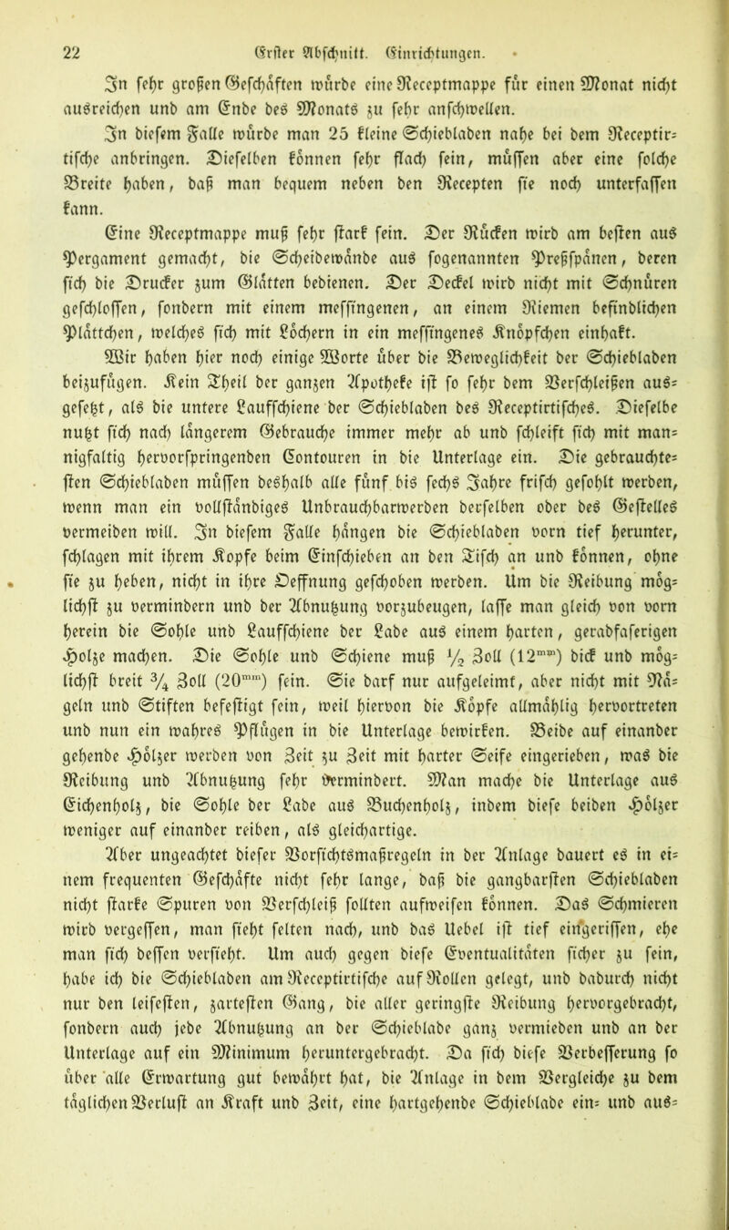 Sn fehr großen ©efchaften würbe eine ^eceptmappe für einen Sftonat nidf>t au$reid)en unb am ©nbe be$ Sftonatö ju fehr anfchwetlen. Sn biefem $alfe mürbe man 25 fleine Schieblaben nahe bei bem 9?eceptir* tifche anbringen. Diefelben fonnen fehr flarf> fein, muffen aber eine folcfye £3reite haben, baf man bequem neben ben S^ecepten fte noch unterfaffen fann. ©ine 9?eceptmappe mufj febr jlarf fein. Der Olücfen wirb am bejlen au$ Pergament gemacht, bie Schetbewanbe au$ fogenannten ^Preffpanen, beren ftcb bie Drucfer jum ©latten bebienen. Der Decfel wirb nicht mit «Schnüren gefcbloffen, fonbern mit einem mefftngenen, an einem 9?iemen beftnblichen Blättchen, welches ftch mit Lochern in ein mefftngenen Änopfchen einhaft. 5Bt'r haben hier noch einige Söorte über bie S3eweglichfeit ber Schieblaben beijufügen. Äein Sheil ber ganzen 2lpot()efe ijl fo febr bem SSerfchleifen au$* gefegt, als bie untere ßauffdjiene ber Schieblaben beS SfteceptirtifcheS. Diefelbe nu£t ftch nach tangerem ©ebrauche immer mehr ab unb fcfyleift ftch mit man* nigfaltig heroorfpringenben ©ontouren in bie Unterlage ein. Die gebrauchte* jten Schieblaben müffen beShalb alle fünf bin fechn Safwe frifch gefohlt werben, wenn man ein DotlffanbigeS Unbraudjbarwerben berfelben ober ben ©eflelleS Dermeiben mill. Sn biefem $alle hangen bie Schieblaben Dorn tief herunter, fchlagen mit ihrem $opfe beim ©infd)ieben an ben £ifcb an unb fonnen, ohne fte ju heben, nicht in ihre Deffnung gefchoben werben. Um bie Reibung mog* lichft ju Derminbern unb ber 2fbnufcung Dorjubeugen, laffe man gleich Don Dom herein bie Sohle unb £auffchiene ber 2abe aun einem harten, gerabfaferigen *pol§e machen. Die Sohle unb Schiene muf % 3oll (12m,n) bief unb mog* tichfl breit % ßoll (20mm) fein. Sie barf nur attfgeleimf, aber nicht mit 9la= geln unb Stiften befejftgt fein, weit hiervon bie stopfe allmahlig heroortreten unb nun ein wahres pflügen in bie Unterlage bewirfen. SSeibe auf einanber gehenbe $ol$er werben Don 3eit $u 3eit mit harter Seife eingerieben, waS bie Reibung unb 2fbnu£ung fehr torminbert. S)?an mache bie Unterlage aus ©ichenhol§, bie Sohle ber 2abe attö S3uchenholj, inbem biefe beiben $6ljer tDeniger auf einanber reiben, als gleichartige. 2lber ungeachtet biefer SUorftchtSmafregeln in ber Anlage bauert es in et* item frequenten ©efd)afte nicht fehr lange, baf bie gangbarffen Schieblaben nicht flarfe Spuren Don üöerfchleip follten aufweifen fonnen. DaS Schmieren wirb Dergeffen, man fteht fetten nach, tmb baS liebet ift tief ehfgeriffen, ehe man ftch beffen oerfteht. Um aud) gegen biefe ©Dentualitaten ftcher §u fein, habe ich bie Schieblaben am Ofeccptirtifche auf9vollen gelegt, unb baburch nicht nur ben teifeflen, jarteften ©ang, bie aller geringfle Reibung herDorgebracht, fonbern aud) jebe 2lbnubung an ber Schieblabe ganj Dermieben unb an ber Unterlage auf ein Minimum hemntergebrad)t. Da ftd) biefe Sßerbefferung fo über alle ©rwartung gut bewahrt hat, bie Anlage in bem S3ergleicf?e ju bem täglichen SSerluft an straft unb $eit, ejne hartgehenbe Schieblabe ein* unb aus*