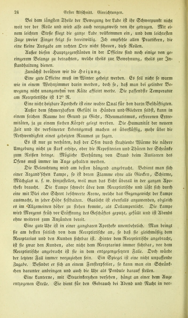 S5et bem idngflen Steile bee Bewegung ber Sabe ifl if)r ©chwerpunbt nicht weit Dor ber SRolle unb wirb alfo auch DorjugSweife Don ihr getragen. 9Rit ei= nem leichten ©tope fliegt bie ganje Sabe Dollbommen ein, unb bem leichteren 3uge jweier ginger folgt fie bereitwillig. empfehle allen ^ractifern, bie eine bleine 2luSgabe am rechten Orte nicht freuen, biefe Sollen. 2fuper biefen $auptgegenpanben in ber Offtcine ftnb noch einige Don ge= ringerem Gelange ju betrachten, welche theilS jur Bewohnung, theilS jur flanbhaltung bienen. 3unachr berühren wir bie £ ei jung. Eine gute Offtcine mup im 5ßinter geheijt werben. Es foil nicht fo warm wie in einem 3Bohnjimmer barin werben, hoch fo, t)ap man bei gelinber Be= wegung nicht unangenehm Don Äalte affteirt werbe. Oie paffenbfle Temperatur am SReceptirtifche ifl 12° dl. Eine nicht hebbare 2Cpotf>efe ifl eine wahre 0.ual für ben barin Befchdftigten. 2(uper bem fchmerjhaften ©efüfjl in *£)anben unb ©liebem felbft, bann in einem folchen SRaume ber ©runb ju ©icht, Oif>eumati^muö, erfrorenen E-jetre* mitdten, ja ju einem ftechen Äorp^r gelegt werben. Oie Humanität ber neuern Seit unb ihr Derfetnerter SebenSgenup machen es überflüfftg, mehr über bie 9?othwenbig?eit eines geheijten 9taumeS ju fagen. Es iff nur ju Derhüten, bap ber Ofen burch jfrahlenbe 5ödrme bie nähere Umgebung nicht ju parb erhifce, ober bie 9?epofttorien unb Thuren ber ©chrdnbe jum ^Reifen bringe. SÜRogliche Verhütung Don ©taub beim 2(uSleeren beS Ofens mup immer im 2fuge gehalten werben. Oie Beleuchtung wirb am bepen hdngenb angebracht. Bebient man ftrf> einer 2frganb’fchen Sarnpe, fo ifl beren glamme ohne alle ©locfen, ©chirme, SRilchglaS u. f. w. hinjuftellen, weil man baS Sicht überall in ber ganjen 2lpo= thefe braucht. Oie Sampe fchwebt über bem SReceptirtifche unb lapt ftch burch eine mit Blei ober ©(fyrot befdhwerte dfrone, welche baS ©egengewicht ber Sampe auSmacfp, in jeber *£)ohe fephalten. ©aSlicfp ip ebenfalls anjuwenben, obgleich eS im Allgemeinen hoher flehen bommt, als Oellampenlicht. Oie Sampe wirb Borgens früh Dor Eröffnung beS ©efchafteS gepult, gefüllt unb ifl 2fbenbS ohne weiteres jum Tfnjünben bereit. Eine gute Uhr ifl in einer gangbaren 2fpothe£e unentbehrlich- 9J?an bringt fte am beflen feitlich Don bem 9?eceptirtifd)e an, fo bap fie gleichmdpig bem SReceptariuS unb ben .ftunben ftchtbar iff. hinter bem SReceptirtifche angebracht, ifl fte jwar ben Äunben, aber nicht bem SReceptariuS immer ftchtbar, Dor bem CReceptirtifche angebracht ifl fte in bem entgegengefehten gälte. Ooch würbe ber lefctere gall immer Dorjujiehen fein. Ein ©piegel if! eine nicht unpaffenbe Zugabe. Befinbct er ftch an einem genperpfeiler, fo bann man ein ©chrdn£= chen barunter anbringen unb auch bie Uhr als $P<?nbule barauf pellen. Eine Santerne, mit ©tearinberjehen Derfehen, h^tP an einer -^u9e entzogenen ©teile, ©ie bient für ben ©ebrauch bei 2fbenb unb 92adf)t in oor=
